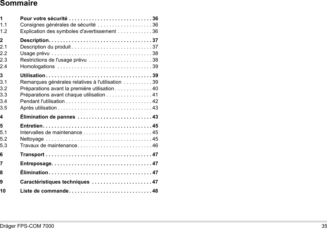 Dräger FPS-COM 7000 35Sommaire1 Pour votre sécurité . . . . . . . . . . . . . . . . . . . . . . . . . . . . . 361.1 Consignes générales de sécurité  . . . . . . . . . . . . . . . . . . . 361.2 Explication des symboles d&apos;avertissement . . . . . . . . . . . . 362 Description. . . . . . . . . . . . . . . . . . . . . . . . . . . . . . . . . . . . 372.1 Description du produit . . . . . . . . . . . . . . . . . . . . . . . . . . . . 372.2 Usage prévu  . . . . . . . . . . . . . . . . . . . . . . . . . . . . . . . . . . . 382.3 Restrictions de l&apos;usage prévu  . . . . . . . . . . . . . . . . . . . . . . 382.4 Homologations  . . . . . . . . . . . . . . . . . . . . . . . . . . . . . . . . . 393 Utilisation . . . . . . . . . . . . . . . . . . . . . . . . . . . . . . . . . . . . . 393.1 Remarques générales relatives à l&apos;utilisation  . . . . . . . . . . 393.2 Préparations avant la première utilisation . . . . . . . . . . . . . 403.3 Préparations avant chaque utilisation . . . . . . . . . . . . . . . . 413.4 Pendant l&apos;utilisation . . . . . . . . . . . . . . . . . . . . . . . . . . . . . . 423.5 Après utilisation . . . . . . . . . . . . . . . . . . . . . . . . . . . . . . . . . 434 Élimination de pannes  . . . . . . . . . . . . . . . . . . . . . . . . . . 435 Entretien. . . . . . . . . . . . . . . . . . . . . . . . . . . . . . . . . . . . . . 455.1 Intervalles de maintenance . . . . . . . . . . . . . . . . . . . . . . . . 455.2 Nettoyage  . . . . . . . . . . . . . . . . . . . . . . . . . . . . . . . . . . . . . 455.3 Travaux de maintenance. . . . . . . . . . . . . . . . . . . . . . . . . . 466 Transport . . . . . . . . . . . . . . . . . . . . . . . . . . . . . . . . . . . . . 477 Entreposage. . . . . . . . . . . . . . . . . . . . . . . . . . . . . . . . . . . 478 Élimination . . . . . . . . . . . . . . . . . . . . . . . . . . . . . . . . . . . . 479 Caractéristiques techniques  . . . . . . . . . . . . . . . . . . . . . 4710 Liste de commande. . . . . . . . . . . . . . . . . . . . . . . . . . . . . 48