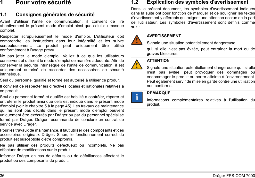 36 Dräger FPS-COM 70001 Pour votre sécurité1.1 Consignes générales de sécuritéAvant d&apos;utiliser l&apos;unité de communication, il convient de lire attentivement le présent mode d&apos;emploi ainsi que celui du masque complet. Respecter scrupuleusement le mode d&apos;emploi. L&apos;utilisateur doit comprendre les instructions dans leur intégralité et les suivre scrupuleusement. Le produit peut uniquement être utilisé conformément à l&apos;usage prévu.Ne pas jeter le mode d&apos;emploi. Veillez à ce que les utilisateurs conservent et utilisent le mode d&apos;emploi de manière adéquate. Afin de conserver la sécurité intrinsèque de l&apos;unité de communication, il est uniquement autorisé de raccorder des accessoires de sécurité intrinsèque.Seul du personnel qualifié et formé est autorisé à utiliser ce produit.Il convient de respecter les directives locales et nationales relatives à ce produit.Seul du personnel formé et qualifié est habilité à contrôler, réparer et entretenir le produit ainsi que cela est indiqué dans le présent mode d&apos;emploi (voir le chapitre 5 à la page 45). Les travaux de maintenance qui ne sont pas décrits dans le présent mode d&apos;emploi peuvent uniquement être exécutés par Dräger ou par du personnel spécialisé formé par Dräger. Dräger recommande de conclure un contrat de service avec Dräger.Pour les travaux de maintenance, il faut utiliser des composants et des accessoires originaux Dräger. Sinon, le fonctionnement correct du produit est susceptible d&apos;être compromis.Ne pas utiliser des produits défectueux ou incomplets. Ne pas effectuer de modifications sur le produit.Informer Dräger en cas de défauts ou de défaillances affectant le produit ou des composants du produit.1.2 Explication des symboles d&apos;avertissementDans le présent document, les symboles d&apos;avertissement indiqués dans la suite ont pour fonction de marquer et de souligner les textes d&apos;avertissement y afférents qui exigent une attention accrue de la part de l&apos;utilisateur. Les symboles d&apos;avertissement sont définis comme suit :AVERTISSEMENTSignale une situation potentiellement dangereusequi, si elle n&apos;est pas évitée, peut entraîner la mort ou de graves blessures.ATTENTIONSignale une situation potentiellement dangereuse qui, si elle n&apos;est pas évitée, peut provoquer des dommages ou endommager le produit ou porter atteinte à l&apos;environnement. Peut également servir de mise en garde contre une utilisation non conforme.REMARQUEInformations complémentaires relatives à l&apos;utilisation du produit.!!ii