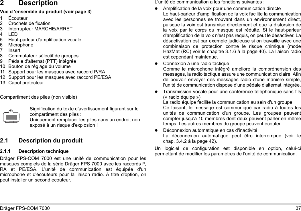 Dräger FPS-COM 7000 372 DescriptionVue d &apos;ensemble du produit (voir page 3)1 Écouteur2 Crochets de fixation3 Interrupteur MARCHE/ARRET4LED5 Haut-parleur d&apos;amplification vocale6 Microphone7Insert8 Commutateur sélectif de groupes9 Pédale d&apos;alternat (PTT) intégrée10 Bouton de réglage du volume11 Support pour les masques avec raccord P/RA12 Support pour les masques avec raccord PE/ESA13 Capot protecteurCompartiment des piles (non visible)2.1 Description du produit2.1.1 Description techniqueDräger FPS-COM 7000 est une unité de communication pour les masques complets de la série Dräger FPS 7000 avec les raccords P, RA et PE/ESA. L&apos;unité de communication est équipée d&apos;un microphone et d&apos;écouteurs pour la liaison radio. A titre d&apos;option, on peut installer un second écouteur. L&apos;unité de communication a les fonctions suivantes :Amplification de la voix pour une communication directeLe haut-parleur d&apos;amplification de la voix facilite la communication avec les personnes se trouvant dans un environnement direct, puisque la voix est transmise directement et que la distorsion de la voix par le corps du masque est réduite. Si le haut-parleur d&apos;amplification de la voix n&apos;est pas requis, on peut le désactiver. La désactivation est par exemple judicieuse si on travaille avec une combinaison de protection contre le risque chimique (mode HazMat (RC) voir le chapitre 3.1.6 à la page 40). La liaison radio est cependant maintenue.Connexion à une radio tactiqueComme le microphone intégré améliore la compréhension des messages, la radio tactique assure une communication claire. Afin de pouvoir envoyer des messages radio d&apos;une manière simple, l&apos;unité de communication dispose d&apos;une pédale d&apos;alternat intégrée.Transmission vocale pour une conférence téléphonique sans fils (« radio équipe »)  La radio équipe facilite la communication au sein d&apos;un groupe.  Ce faisant, le message est communiqué par radio à toutes les unités de communication d&apos;un groupe. Les groupes peuvent compter jusqu&apos;à 10 membres dont deux peuvent parler en même temps. Les autres membres du groupe peuvent écouter.Déconnexion automatique en cas d&apos;inactivité  La déconnexion automatique peut être interrompue (voir le chap. 3.4.2 à la page 42).Un logiciel de configuration est disponible en option, celui-ci permettant de modifier les paramètres de l&apos;unité de communication.Signification du texte d&apos;avertissement figurant sur le compartiment des piles :Uniquement remplacer les piles dans un endroit non exposé à un risque d&apos;explosion !