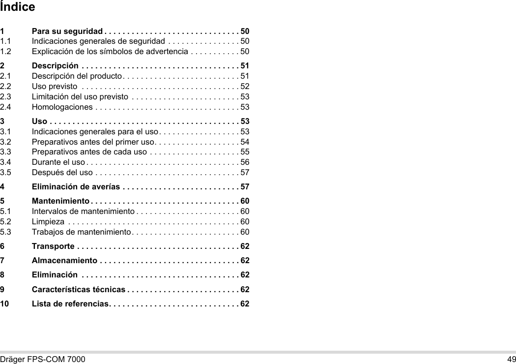 Dräger FPS-COM 7000 49Índice1 Para su seguridad . . . . . . . . . . . . . . . . . . . . . . . . . . . . . . 501.1 Indicaciones generales de seguridad . . . . . . . . . . . . . . . . 501.2 Explicación de los símbolos de advertencia . . . . . . . . . . . 502 Descripción . . . . . . . . . . . . . . . . . . . . . . . . . . . . . . . . . . . 512.1 Descripción del producto. . . . . . . . . . . . . . . . . . . . . . . . . . 512.2 Uso previsto  . . . . . . . . . . . . . . . . . . . . . . . . . . . . . . . . . . . 522.3 Limitación del uso previsto  . . . . . . . . . . . . . . . . . . . . . . . . 532.4 Homologaciones . . . . . . . . . . . . . . . . . . . . . . . . . . . . . . . . 533 Uso . . . . . . . . . . . . . . . . . . . . . . . . . . . . . . . . . . . . . . . . . . 533.1 Indicaciones generales para el uso. . . . . . . . . . . . . . . . . . 533.2 Preparativos antes del primer uso. . . . . . . . . . . . . . . . . . . 543.3 Preparativos antes de cada uso . . . . . . . . . . . . . . . . . . . . 553.4 Durante el uso . . . . . . . . . . . . . . . . . . . . . . . . . . . . . . . . . . 563.5 Después del uso . . . . . . . . . . . . . . . . . . . . . . . . . . . . . . . . 574 Eliminación de averías . . . . . . . . . . . . . . . . . . . . . . . . . . 575 Mantenimiento . . . . . . . . . . . . . . . . . . . . . . . . . . . . . . . . . 605.1 Intervalos de mantenimiento . . . . . . . . . . . . . . . . . . . . . . . 605.2 Limpieza  . . . . . . . . . . . . . . . . . . . . . . . . . . . . . . . . . . . . . . 605.3 Trabajos de mantenimiento. . . . . . . . . . . . . . . . . . . . . . . . 606 Transporte . . . . . . . . . . . . . . . . . . . . . . . . . . . . . . . . . . . . 627 Almacenamiento . . . . . . . . . . . . . . . . . . . . . . . . . . . . . . . 628 Eliminación  . . . . . . . . . . . . . . . . . . . . . . . . . . . . . . . . . . . 629 Características técnicas . . . . . . . . . . . . . . . . . . . . . . . . . 6210 Lista de referencias. . . . . . . . . . . . . . . . . . . . . . . . . . . . . 62