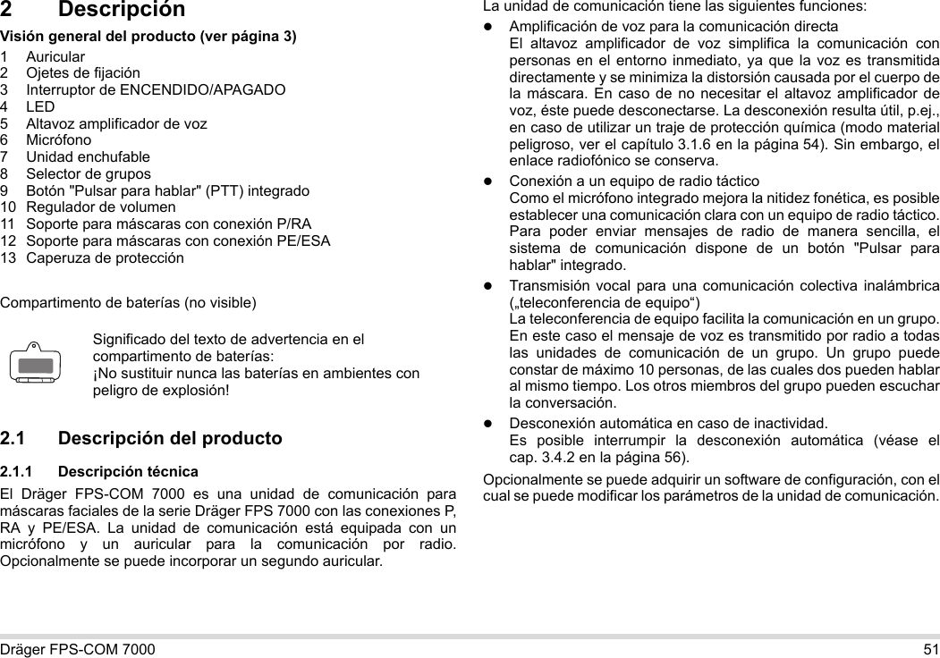 Dräger FPS-COM 7000 512 DescripciónVisión general del producto (ver página 3)1 Auricular2 Ojetes de fijación3 Interruptor de ENCENDIDO/APAGADO4LED5 Altavoz amplificador de voz6 Micrófono7 Unidad enchufable8 Selector de grupos9 Botón &quot;Pulsar para hablar&quot; (PTT) integrado10 Regulador de volumen11 Soporte para máscaras con conexión P/RA12 Soporte para máscaras con conexión PE/ESA13 Caperuza de protecciónCompartimento de baterías (no visible)2.1 Descripción del producto2.1.1 Descripción técnicaEl Dräger FPS-COM 7000 es una unidad de comunicación para máscaras faciales de la serie Dräger FPS 7000 con las conexiones P, RA y PE/ESA. La unidad de comunicación está equipada con un micrófono y un auricular para la comunicación por radio. Opcionalmente se puede incorporar un segundo auricular. La unidad de comunicación tiene las siguientes funciones:Amplificación de voz para la comunicación directaEl altavoz amplificador de voz simplifica la comunicación con personas en el entorno inmediato, ya que la voz es transmitida directamente y se minimiza la distorsión causada por el cuerpo de la máscara. En caso de no necesitar el altavoz amplificador de voz, éste puede desconectarse. La desconexión resulta útil, p.ej., en caso de utilizar un traje de protección química (modo material peligroso, ver el capítulo 3.1.6 en la página 54). Sin embargo, el enlace radiofónico se conserva.Conexión a un equipo de radio tácticoComo el micrófono integrado mejora la nitidez fonética, es posible establecer una comunicación clara con un equipo de radio táctico. Para poder enviar mensajes de radio de manera sencilla, el sistema de comunicación dispone de un botón &quot;Pulsar para hablar&quot; integrado.Transmisión vocal para una comunicación colectiva inalámbrica („teleconferencia de equipo“)  La teleconferencia de equipo facilita la comunicación en un grupo. En este caso el mensaje de voz es transmitido por radio a todas las unidades de comunicación de un grupo. Un grupo puede constar de máximo 10 personas, de las cuales dos pueden hablar al mismo tiempo. Los otros miembros del grupo pueden escuchar la conversación.Desconexión automática en caso de inactividad.  Es posible interrumpir la desconexión automática (véase el cap. 3.4.2 en la página 56).Opcionalmente se puede adquirir un software de configuración, con el cual se puede modificar los parámetros de la unidad de comunicación.Significado del texto de advertencia en el compartimento de baterías:¡No sustituir nunca las baterías en ambientes con peligro de explosión!