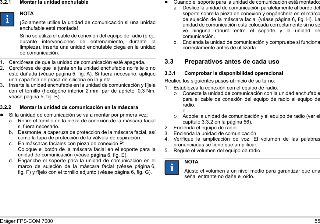 Dräger FPS-COM 7000 553.2.1 Montar la unidad enchufable1. Cerciórese de que la unidad de comunicación esté apagada.2. Cerciórese de que la junta en la unidad enchufable no falte o no esté dañada (véase página 5, fig. A). Si fuera necesario, aplique una capa fina de grasa de silicona en la junta.3. Inserte la unidad enchufable en la unidad de comunicación y fíjela con el tornillo (hexágono interior 2 mm, par de apriete: 0,3 Nm, véase página 5, fig. B).3.2.2 Montar la unidad de comunicación en la máscaraSi la unidad de comunicación se va a montar por primera vez:a. Retire el tornillo de la pieza de conexión de la máscara facial si fuera necesario.b. Desmonte la caperuza de protección de la máscara facial, así como la tapa de protección de la válvula de espiración.c. En máscaras faciales con pieza de conexión P: Coloque el botón de la máscara facial en el soporte para la unidad de comunicación (véase página 6, fig. E).d. Enganche el soporte para la unidad de comunicación en el marco de sujeción de la máscara facial (véase página 6, fig. F) y fíjelo con el tornillo adjunto (véase página 6, fig. G).Cuando el soporte para la unidad de comunicación está montado:a. Deslice la unidad de comunicación paralelamente al borde del soporte sobre la pieza de conexión y engánchela en el marco de sujeción de la máscara facial (véase página 6, fig. H). La unidad de comunicación está colocada correctamente si no se ve ninguna ranura entre el soporte y la unidad de comunicación. b. Encienda la unidad de comunicación y compruebe si funciona correctamente antes de utilizarla. 3.3 Preparativos antes de cada uso3.3.1 Comprobar la disponibilidad operacionalRealice los siguientes pasos al inicio de su turno:1. Establezca la conexión con el equipo de radio:Conecte la unidad de comunicación con la unidad enchufable para el cable de conexión del equipo de radio al equipo de radio. oAcople la unidad de comunicación y el equipo de radio (ver el capítulo 3.3.2 en la página 56).2. Encienda el equipo de radio.3. Encienda la unidad de comunicación.4. Verifique la amplicación de voz: El volumen de las palabras pronunciadas se tiene que amplificar.5. Regule el volumen del equipo de radio.NOTA¡Solamente utilice la unidad de comunicación si una unidad enchufable está montada!Si no se utiliza el cable de conexión del equipo de radio (p.ej., durante intervenciones de entrenamiento, durante la limpieza), inserte una unidad enchufable ciega en la unidad de comunicación.iiNOTAAjuste el volumen a un nivel medio para garantizar que una señal entrante no dañe el oído.ii