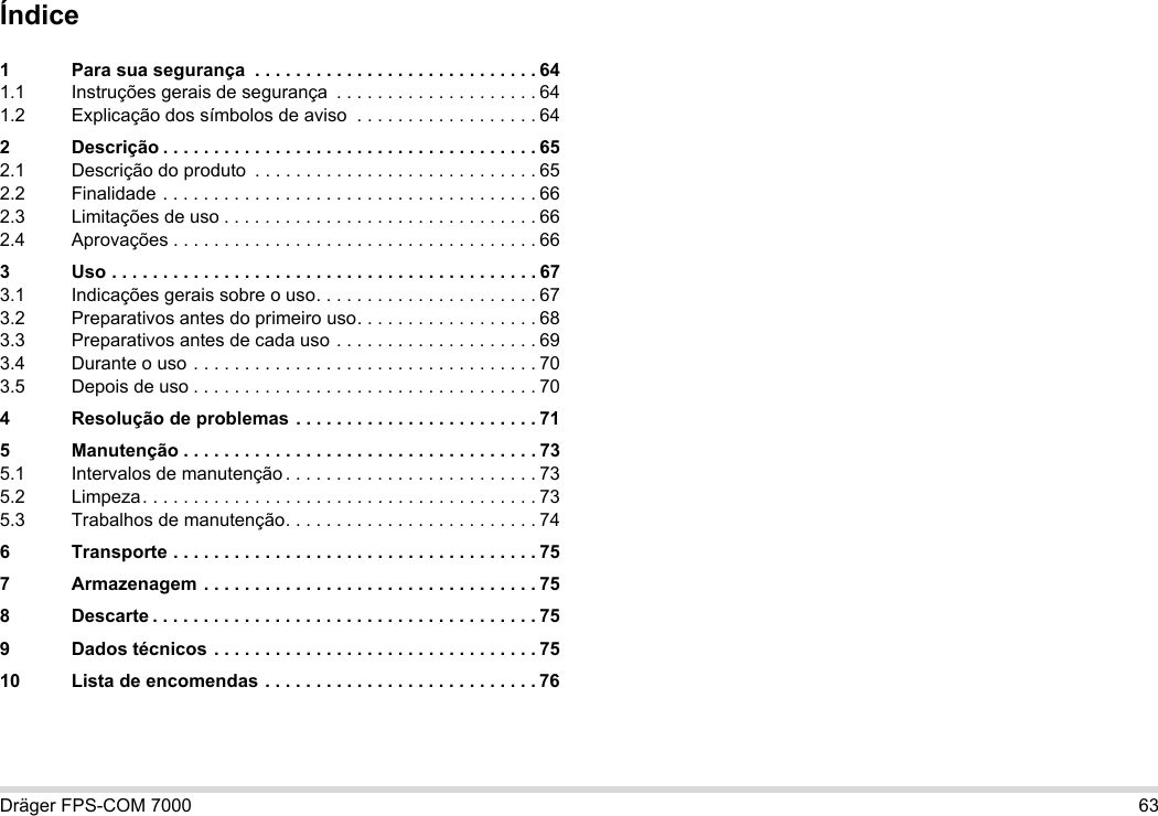 Dräger FPS-COM 7000 63Índice1 Para sua segurança  . . . . . . . . . . . . . . . . . . . . . . . . . . . . 641.1 Instruções gerais de segurança  . . . . . . . . . . . . . . . . . . . . 641.2 Explicação dos símbolos de aviso  . . . . . . . . . . . . . . . . . . 642 Descrição . . . . . . . . . . . . . . . . . . . . . . . . . . . . . . . . . . . . . 652.1 Descrição do produto  . . . . . . . . . . . . . . . . . . . . . . . . . . . . 652.2 Finalidade . . . . . . . . . . . . . . . . . . . . . . . . . . . . . . . . . . . . . 662.3 Limitações de uso . . . . . . . . . . . . . . . . . . . . . . . . . . . . . . . 662.4 Aprovações . . . . . . . . . . . . . . . . . . . . . . . . . . . . . . . . . . . . 663 Uso . . . . . . . . . . . . . . . . . . . . . . . . . . . . . . . . . . . . . . . . . . 673.1 Indicações gerais sobre o uso. . . . . . . . . . . . . . . . . . . . . . 673.2 Preparativos antes do primeiro uso. . . . . . . . . . . . . . . . . . 683.3 Preparativos antes de cada uso . . . . . . . . . . . . . . . . . . . . 693.4 Durante o uso . . . . . . . . . . . . . . . . . . . . . . . . . . . . . . . . . . 703.5 Depois de uso . . . . . . . . . . . . . . . . . . . . . . . . . . . . . . . . . . 704 Resolução de problemas . . . . . . . . . . . . . . . . . . . . . . . . 715 Manutenção . . . . . . . . . . . . . . . . . . . . . . . . . . . . . . . . . . . 735.1 Intervalos de manutenção . . . . . . . . . . . . . . . . . . . . . . . . . 735.2 Limpeza. . . . . . . . . . . . . . . . . . . . . . . . . . . . . . . . . . . . . . . 735.3 Trabalhos de manutenção. . . . . . . . . . . . . . . . . . . . . . . . . 746 Transporte . . . . . . . . . . . . . . . . . . . . . . . . . . . . . . . . . . . . 757 Armazenagem . . . . . . . . . . . . . . . . . . . . . . . . . . . . . . . . . 758 Descarte . . . . . . . . . . . . . . . . . . . . . . . . . . . . . . . . . . . . . . 759 Dados técnicos . . . . . . . . . . . . . . . . . . . . . . . . . . . . . . . . 7510 Lista de encomendas . . . . . . . . . . . . . . . . . . . . . . . . . . . 76