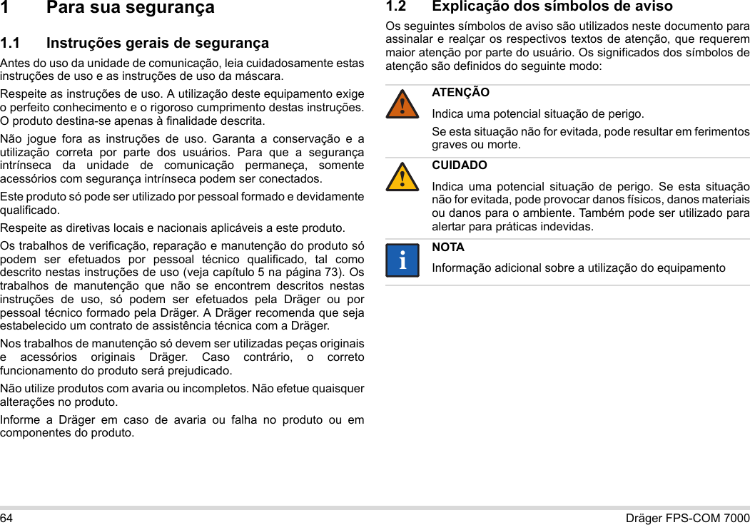 64 Dräger FPS-COM 70001 Para sua segurança1.1 Instruções gerais de segurançaAntes do uso da unidade de comunicação, leia cuidadosamente estas instruções de uso e as instruções de uso da máscara. Respeite as instruções de uso. A utilização deste equipamento exige o perfeito conhecimento e o rigoroso cumprimento destas instruções. O produto destina-se apenas à finalidade descrita.Não jogue fora as instruções de uso. Garanta a conservação e a utilização correta por parte dos usuários. Para que a segurança intrínseca da unidade de comunicação permaneça, somente acessórios com segurança intrínseca podem ser conectados.Este produto só pode ser utilizado por pessoal formado e devidamente qualificado.Respeite as diretivas locais e nacionais aplicáveis a este produto.Os trabalhos de verificação, reparação e manutenção do produto só podem ser efetuados por pessoal técnico qualificado, tal como descrito nestas instruções de uso (veja capítulo 5 na página 73). Os trabalhos de manutenção que não se encontrem descritos nestas instruções de uso, só podem ser efetuados pela Dräger ou por pessoal técnico formado pela Dräger. A Dräger recomenda que seja estabelecido um contrato de assistência técnica com a Dräger.Nos trabalhos de manutenção só devem ser utilizadas peças originais e acessórios originais Dräger. Caso contrário, o correto funcionamento do produto será prejudicado.Não utilize produtos com avaria ou incompletos. Não efetue quaisquer alterações no produto.Informe a Dräger em caso de avaria ou falha no produto ou em componentes do produto.1.2 Explicação dos símbolos de avisoOs seguintes símbolos de aviso são utilizados neste documento para assinalar e realçar os respectivos textos de atenção, que requerem maior atenção por parte do usuário. Os significados dos símbolos de atenção são definidos do seguinte modo:ATENÇÃOIndica uma potencial situação de perigo.Se esta situação não for evitada, pode resultar em ferimentos graves ou morte.CUIDADOIndica uma potencial situação de perigo. Se esta situação não for evitada, pode provocar danos físicos, danos materiais ou danos para o ambiente. Também pode ser utilizado para alertar para práticas indevidas.NOTAInformação adicional sobre a utilização do equipamento!!ii