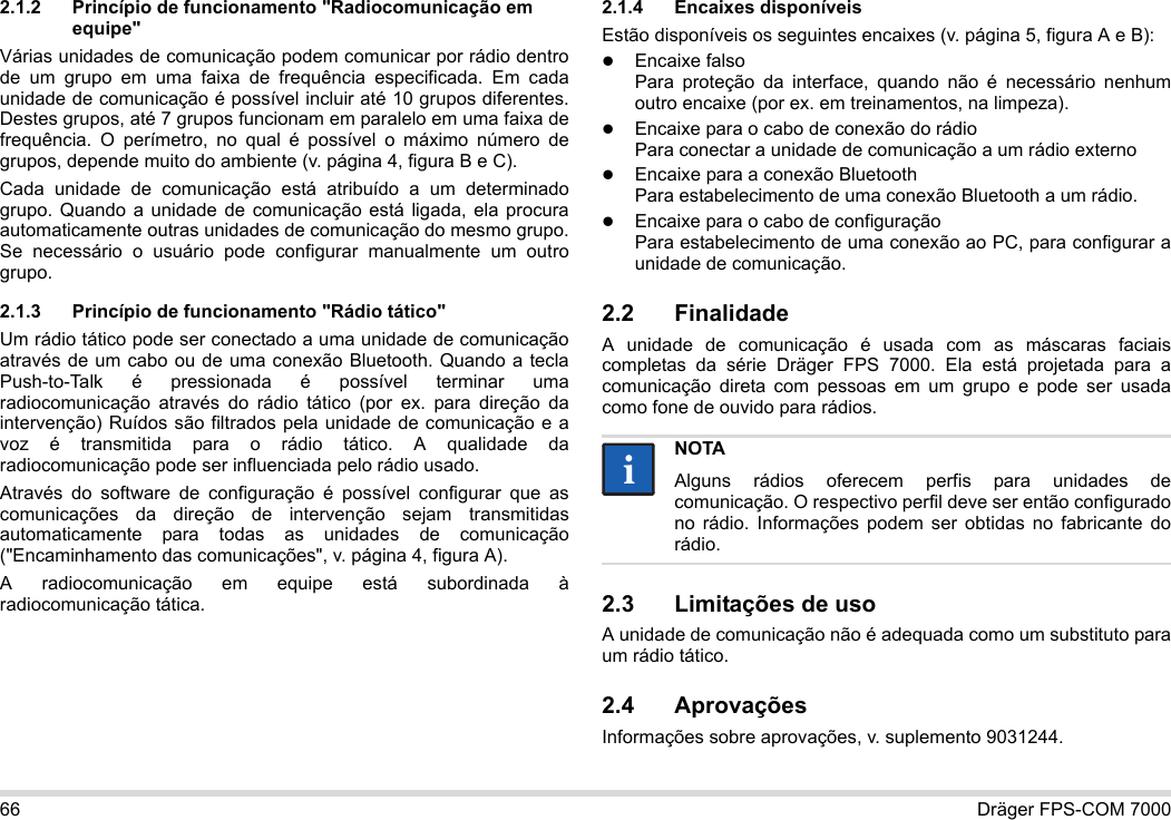 66 Dräger FPS-COM 70002.1.2 Princípio de funcionamento &quot;Radiocomunicação em equipe&quot;Várias unidades de comunicação podem comunicar por rádio dentro de um grupo em uma faixa de frequência especificada. Em cada unidade de comunicação é possível incluir até 10 grupos diferentes. Destes grupos, até 7 grupos funcionam em paralelo em uma faixa de frequência. O perímetro, no qual é possível o máximo número de grupos, depende muito do ambiente (v. página 4, figura B e C).Cada unidade de comunicação está atribuído a um determinado grupo. Quando a unidade de comunicação está ligada, ela procura automaticamente outras unidades de comunicação do mesmo grupo. Se necessário o usuário pode configurar manualmente um outro grupo.2.1.3 Princípio de funcionamento &quot;Rádio tático&quot;Um rádio tático pode ser conectado a uma unidade de comunicação através de um cabo ou de uma conexão Bluetooth. Quando a tecla Push-to-Talk é pressionada é possível terminar uma radiocomunicação através do rádio tático (por ex. para direção da intervenção) Ruídos são filtrados pela unidade de comunicação e a voz é transmitida para o rádio tático. A qualidade da radiocomunicação pode ser influenciada pelo rádio usado.Através do software de configuração é possível configurar que as comunicações da direção de intervenção sejam transmitidas automaticamente para todas as unidades de comunicação (&quot;Encaminhamento das comunicações&quot;, v. página 4, figura A).A radiocomunicação em equipe está subordinada à radiocomunicação tática. 2.1.4 Encaixes disponíveisEstão disponíveis os seguintes encaixes (v. página 5, figura A e B):Encaixe falso Para proteção da interface, quando não é necessário nenhum outro encaixe (por ex. em treinamentos, na limpeza).Encaixe para o cabo de conexão do rádio Para conectar a unidade de comunicação a um rádio externoEncaixe para a conexão Bluetooth Para estabelecimento de uma conexão Bluetooth a um rádio.Encaixe para o cabo de configuração Para estabelecimento de uma conexão ao PC, para configurar a unidade de comunicação.2.2 FinalidadeA unidade de comunicação é usada com as máscaras faciais completas da série Dräger FPS 7000. Ela está projetada para a comunicação direta com pessoas em um grupo e pode ser usada como fone de ouvido para rádios. 2.3 Limitações de usoA unidade de comunicação não é adequada como um substituto para um rádio tático.2.4 AprovaçõesInformações sobre aprovações, v. suplemento 9031244.NOTAAlguns rádios oferecem perfis para unidades de comunicação. O respectivo perfil deve ser então configurado no rádio. Informações podem ser obtidas no fabricante do rádio.ii