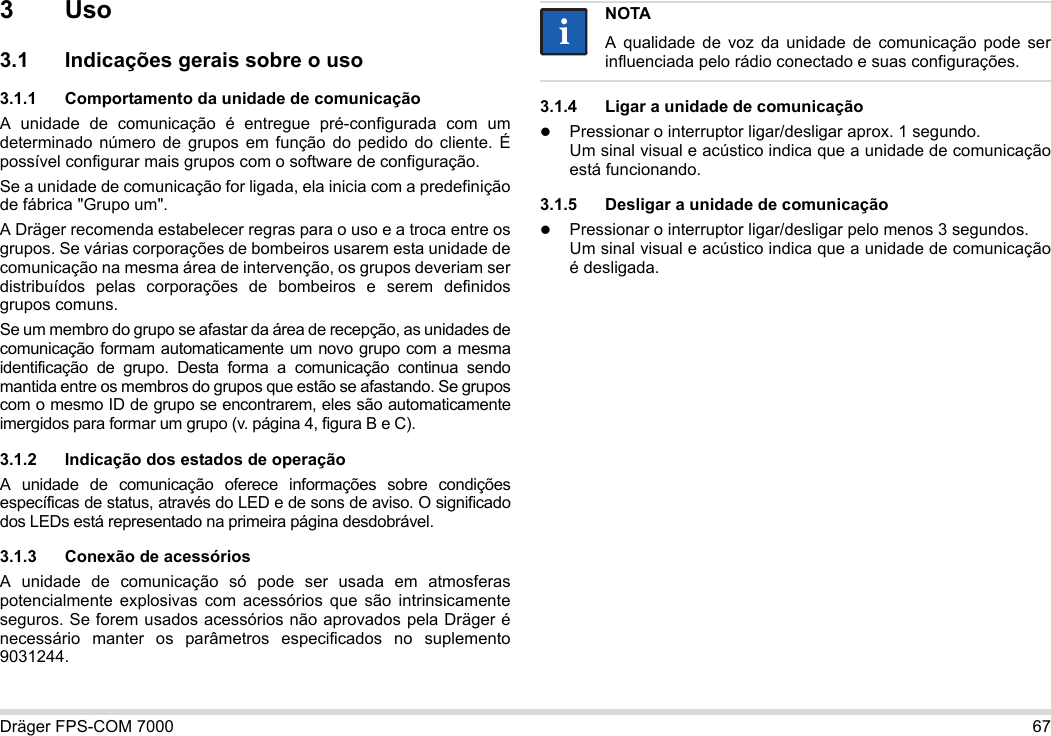 Dräger FPS-COM 7000 673Uso3.1 Indicações gerais sobre o uso3.1.1 Comportamento da unidade de comunicaçãoA unidade de comunicação é entregue pré-configurada com um determinado número de grupos em função do pedido do cliente. É possível configurar mais grupos com o software de configuração. Se a unidade de comunicação for ligada, ela inicia com a predefinição de fábrica &quot;Grupo um&quot;.A Dräger recomenda estabelecer regras para o uso e a troca entre os grupos. Se várias corporações de bombeiros usarem esta unidade de comunicação na mesma área de intervenção, os grupos deveriam ser distribuídos pelas corporações de bombeiros e serem definidos grupos comuns.Se um membro do grupo se afastar da área de recepção, as unidades de comunicação formam automaticamente um novo grupo com a mesma identificação de grupo. Desta forma a comunicação continua sendo mantida entre os membros do grupos que estão se afastando. Se grupos com o mesmo ID de grupo se encontrarem, eles são automaticamente imergidos para formar um grupo (v. página 4, figura B e C).3.1.2 Indicação dos estados de operaçãoA unidade de comunicação oferece informações sobre condições específicas de status, através do LED e de sons de aviso. O significado dos LEDs está representado na primeira página desdobrável.3.1.3 Conexão de acessóriosA unidade de comunicação só pode ser usada em atmosferas potencialmente explosivas com acessórios que são intrinsicamente seguros. Se forem usados acessórios não aprovados pela Dräger é necessário manter os parâmetros especificados no suplemento 9031244.3.1.4 Ligar a unidade de comunicaçãoPressionar o interruptor ligar/desligar aprox. 1 segundo. Um sinal visual e acústico indica que a unidade de comunicação está funcionando.3.1.5 Desligar a unidade de comunicaçãoPressionar o interruptor ligar/desligar pelo menos 3 segundos. Um sinal visual e acústico indica que a unidade de comunicação é desligada.NOTAA qualidade de voz da unidade de comunicação pode ser influenciada pelo rádio conectado e suas configurações.ii