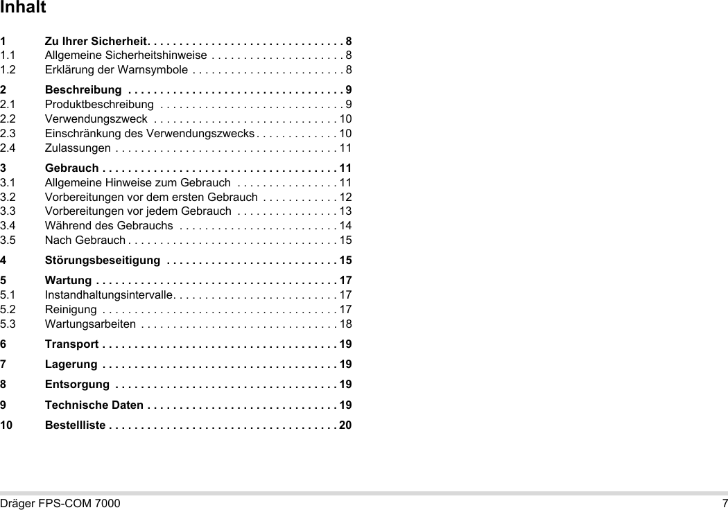 Dräger FPS-COM 7000 7Inhalt1 Zu Ihrer Sicherheit. . . . . . . . . . . . . . . . . . . . . . . . . . . . . . . 81.1 Allgemeine Sicherheitshinweise . . . . . . . . . . . . . . . . . . . . . 81.2 Erklärung der Warnsymbole . . . . . . . . . . . . . . . . . . . . . . . . 82 Beschreibung  . . . . . . . . . . . . . . . . . . . . . . . . . . . . . . . . . . 92.1 Produktbeschreibung  . . . . . . . . . . . . . . . . . . . . . . . . . . . . . 92.2 Verwendungszweck  . . . . . . . . . . . . . . . . . . . . . . . . . . . . . 102.3 Einschränkung des Verwendungszwecks . . . . . . . . . . . . . 102.4 Zulassungen . . . . . . . . . . . . . . . . . . . . . . . . . . . . . . . . . . . 113 Gebrauch . . . . . . . . . . . . . . . . . . . . . . . . . . . . . . . . . . . . . 113.1 Allgemeine Hinweise zum Gebrauch  . . . . . . . . . . . . . . . . 113.2 Vorbereitungen vor dem ersten Gebrauch  . . . . . . . . . . . . 123.3 Vorbereitungen vor jedem Gebrauch  . . . . . . . . . . . . . . . . 133.4 Während des Gebrauchs  . . . . . . . . . . . . . . . . . . . . . . . . . 143.5 Nach Gebrauch . . . . . . . . . . . . . . . . . . . . . . . . . . . . . . . . . 154 Störungsbeseitigung  . . . . . . . . . . . . . . . . . . . . . . . . . . . 155 Wartung . . . . . . . . . . . . . . . . . . . . . . . . . . . . . . . . . . . . . . 175.1 Instandhaltungsintervalle. . . . . . . . . . . . . . . . . . . . . . . . . . 175.2 Reinigung  . . . . . . . . . . . . . . . . . . . . . . . . . . . . . . . . . . . . . 175.3 Wartungsarbeiten  . . . . . . . . . . . . . . . . . . . . . . . . . . . . . . . 186 Transport . . . . . . . . . . . . . . . . . . . . . . . . . . . . . . . . . . . . . 197 Lagerung  . . . . . . . . . . . . . . . . . . . . . . . . . . . . . . . . . . . . . 198 Entsorgung  . . . . . . . . . . . . . . . . . . . . . . . . . . . . . . . . . . . 199 Technische Daten . . . . . . . . . . . . . . . . . . . . . . . . . . . . . . 1910 Bestellliste . . . . . . . . . . . . . . . . . . . . . . . . . . . . . . . . . . . . 20