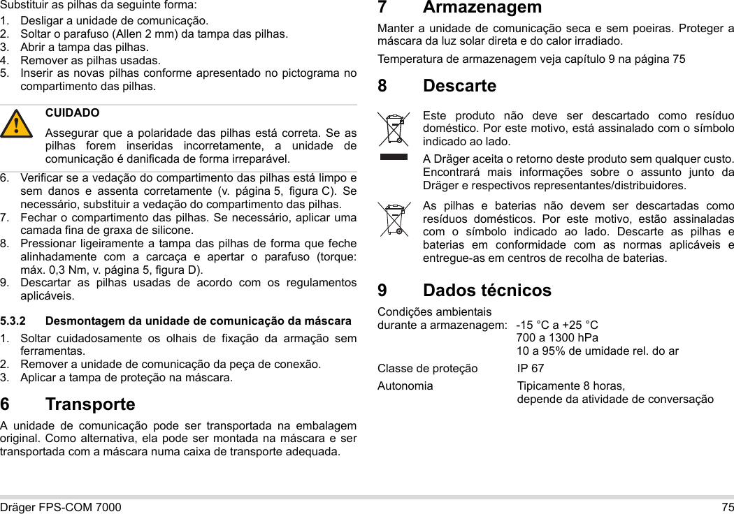 Dräger FPS-COM 7000 75Substituir as pilhas da seguinte forma:1. Desligar a unidade de comunicação.2. Soltar o parafuso (Allen 2 mm) da tampa das pilhas.3. Abrir a tampa das pilhas.4. Remover as pilhas usadas.5. Inserir as novas pilhas conforme apresentado no pictograma no compartimento das pilhas.6. Verificar se a vedação do compartimento das pilhas está limpo e sem danos e assenta corretamente (v. página 5, figura C). Se necessário, substituir a vedação do compartimento das pilhas.7. Fechar o compartimento das pilhas. Se necessário, aplicar uma camada fina de graxa de silicone.8. Pressionar ligeiramente a tampa das pilhas de forma que feche alinhadamente com a carcaça e apertar o parafuso (torque: máx. 0,3 Nm, v. página 5, figura D).9. Descartar as pilhas usadas de acordo com os regulamentos aplicáveis.5.3.2 Desmontagem da unidade de comunicação da máscara1. Soltar cuidadosamente os olhais de fixação da armação sem ferramentas.2. Remover a unidade de comunicação da peça de conexão.3. Aplicar a tampa de proteção na máscara.6 Transporte A unidade de comunicação pode ser transportada na embalagem original. Como alternativa, ela pode ser montada na máscara e ser transportada com a máscara numa caixa de transporte adequada.7 ArmazenagemManter a unidade de comunicação seca e sem poeiras. Proteger a máscara da luz solar direta e do calor irradiado. Temperatura de armazenagem veja capítulo 9 na página 758 Descarte 9Dados técnicosCondições ambientais  durante a armazenagem: -15 °C a +25 °C  700 a 1300 hPa 10 a 95% de umidade rel. do arClasse de proteção IP 67Autonomia  Tipicamente 8 horas,  depende da atividade de conversaçãoCUIDADOAssegurar que a polaridade das pilhas está correta. Se as pilhas forem inseridas incorretamente, a unidade de comunicação é danificada de forma irreparável.!Este produto não deve ser descartado como resíduo doméstico. Por este motivo, está assinalado com o símbolo indicado ao lado.A Dräger aceita o retorno deste produto sem qualquer custo. Encontrará mais informações sobre o assunto junto da Dräger e respectivos representantes/distribuidores.As pilhas e baterias não devem ser descartadas como resíduos domésticos. Por este motivo, estão assinaladas com o símbolo indicado ao lado. Descarte as pilhas e baterias em conformidade com as normas aplicáveis e entregue-as em centros de recolha de baterias.