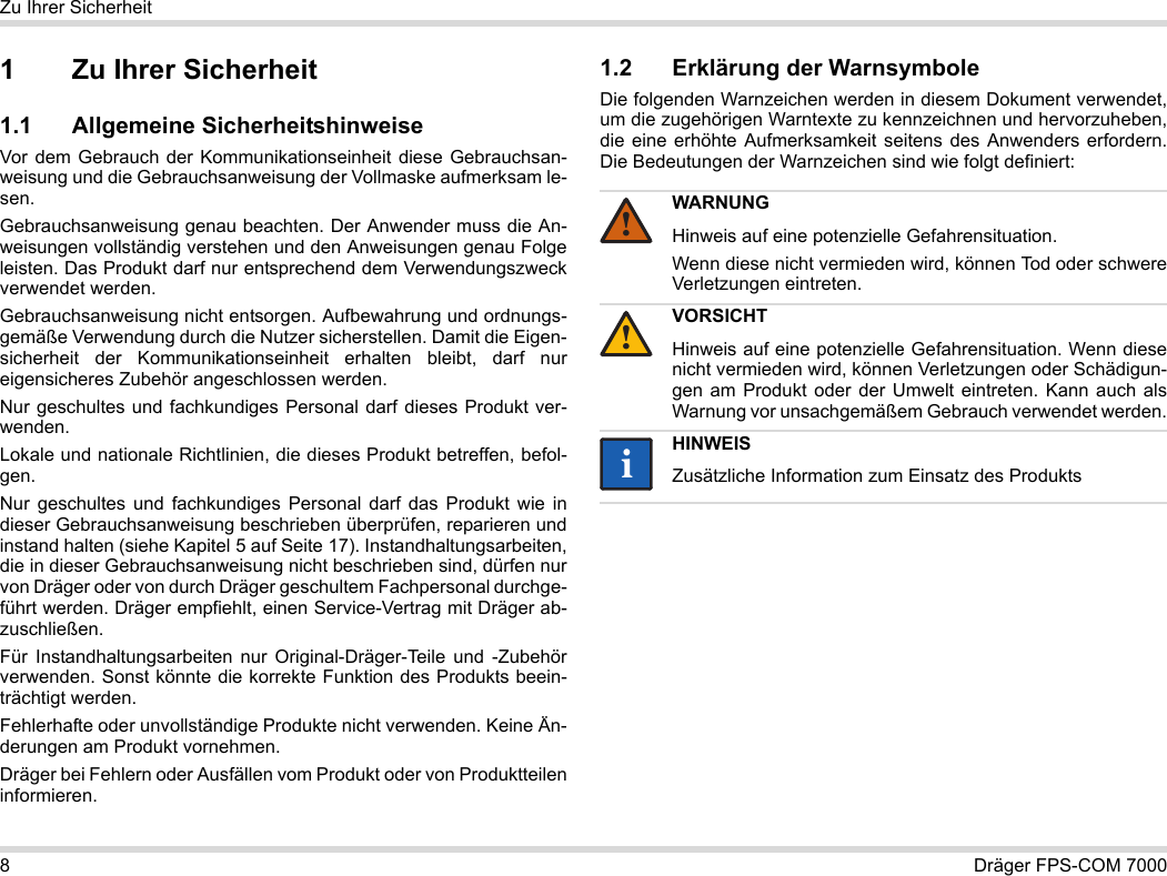 8Dräger FPS-COM 7000Zu Ihrer Sicherheit1 Zu Ihrer Sicherheit1.1 Allgemeine SicherheitshinweiseVor dem Gebrauch der Kommunikationseinheit diese Gebrauchsan-weisung und die Gebrauchsanweisung der Vollmaske aufmerksam le-sen. Gebrauchsanweisung genau beachten. Der Anwender muss die An-weisungen vollständig verstehen und den Anweisungen genau Folge leisten. Das Produkt darf nur entsprechend dem Verwendungszweck verwendet werden.Gebrauchsanweisung nicht entsorgen. Aufbewahrung und ordnungs-gemäße Verwendung durch die Nutzer sicherstellen. Damit die Eigen-sicherheit der Kommunikationseinheit erhalten bleibt, darf nur eigensicheres Zubehör angeschlossen werden.Nur geschultes und fachkundiges Personal darf dieses Produkt ver-wenden.Lokale und nationale Richtlinien, die dieses Produkt betreffen, befol-gen.Nur geschultes und fachkundiges Personal darf das Produkt wie in dieser Gebrauchsanweisung beschrieben überprüfen, reparieren und instand halten (siehe Kapitel 5 auf Seite 17). Instandhaltungsarbeiten, die in dieser Gebrauchsanweisung nicht beschrieben sind, dürfen nur von Dräger oder von durch Dräger geschultem Fachpersonal durchge-führt werden. Dräger empfiehlt, einen Service-Vertrag mit Dräger ab-zuschließen.Für Instandhaltungsarbeiten nur Original-Dräger-Teile und -Zubehör verwenden. Sonst könnte die korrekte Funktion des Produkts beein-trächtigt werden.Fehlerhafte oder unvollständige Produkte nicht verwenden. Keine Än-derungen am Produkt vornehmen.Dräger bei Fehlern oder Ausfällen vom Produkt oder von Produktteilen informieren.1.2 Erklärung der WarnsymboleDie folgenden Warnzeichen werden in diesem Dokument verwendet, um die zugehörigen Warntexte zu kennzeichnen und hervorzuheben, die eine erhöhte Aufmerksamkeit seitens des Anwenders erfordern. Die Bedeutungen der Warnzeichen sind wie folgt definiert:WARNUNGHinweis auf eine potenzielle Gefahrensituation.Wenn diese nicht vermieden wird, können Tod oder schwere Verletzungen eintreten.VORSICHTHinweis auf eine potenzielle Gefahrensituation. Wenn diese nicht vermieden wird, können Verletzungen oder Schädigun-gen am Produkt oder der Umwelt eintreten. Kann auch als Warnung vor unsachgemäßem Gebrauch verwendet werden.HINWEISZusätzliche Information zum Einsatz des Produkts!!ii