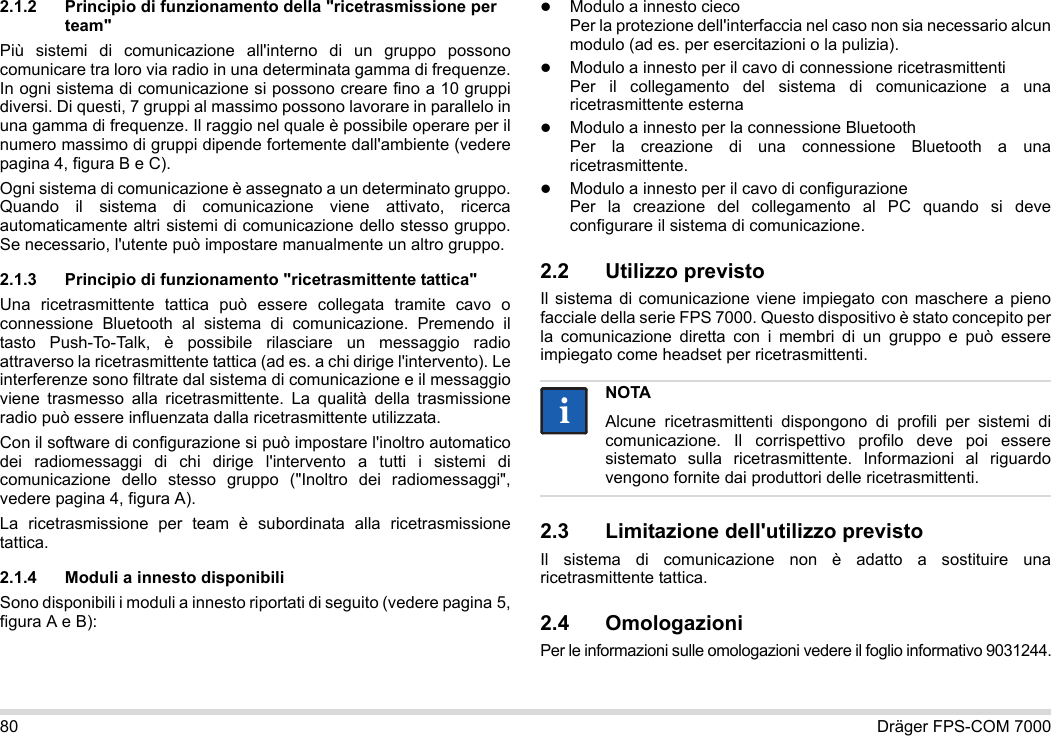 80 Dräger FPS-COM 70002.1.2 Principio di funzionamento della &quot;ricetrasmissione per team&quot;Più sistemi di comunicazione all&apos;interno di un gruppo possono comunicare tra loro via radio in una determinata gamma di frequenze. In ogni sistema di comunicazione si possono creare fino a 10 gruppi diversi. Di questi, 7 gruppi al massimo possono lavorare in parallelo in una gamma di frequenze. Il raggio nel quale è possibile operare per il numero massimo di gruppi dipende fortemente dall&apos;ambiente (vedere pagina 4, figura B e C).Ogni sistema di comunicazione è assegnato a un determinato gruppo. Quando il sistema di comunicazione viene attivato, ricerca automaticamente altri sistemi di comunicazione dello stesso gruppo. Se necessario, l&apos;utente può impostare manualmente un altro gruppo.2.1.3 Principio di funzionamento &quot;ricetrasmittente tattica&quot;Una ricetrasmittente tattica può essere collegata tramite cavo o connessione Bluetooth al sistema di comunicazione. Premendo il tasto Push-To-Talk, è possibile rilasciare un messaggio radio attraverso la ricetrasmittente tattica (ad es. a chi dirige l&apos;intervento). Le interferenze sono filtrate dal sistema di comunicazione e il messaggio viene trasmesso alla ricetrasmittente. La qualità della trasmissione radio può essere influenzata dalla ricetrasmittente utilizzata.Con il software di configurazione si può impostare l&apos;inoltro automatico dei radiomessaggi di chi dirige l&apos;intervento a tutti i sistemi di comunicazione dello stesso gruppo (&quot;Inoltro dei radiomessaggi&quot;, vedere pagina 4, figura A).La ricetrasmissione per team è subordinata alla ricetrasmissione tattica. 2.1.4 Moduli a innesto disponibiliSono disponibili i moduli a innesto riportati di seguito (vedere pagina 5, figura A e B):Modulo a innesto cieco Per la protezione dell&apos;interfaccia nel caso non sia necessario alcun modulo (ad es. per esercitazioni o la pulizia).Modulo a innesto per il cavo di connessione ricetrasmittenti Per il collegamento del sistema di comunicazione a una ricetrasmittente esternaModulo a innesto per la connessione Bluetooth Per la creazione di una connessione Bluetooth a una ricetrasmittente.Modulo a innesto per il cavo di configurazione Per la creazione del collegamento al PC quando si deve configurare il sistema di comunicazione.2.2 Utilizzo previstoIl sistema di comunicazione viene impiegato con maschere a pieno facciale della serie FPS 7000. Questo dispositivo è stato concepito per la comunicazione diretta con i membri di un gruppo e può essere impiegato come headset per ricetrasmittenti. 2.3 Limitazione dell&apos;utilizzo previstoIl sistema di comunicazione non è adatto a sostituire una ricetrasmittente tattica.2.4 OmologazioniPer le informazioni sulle omologazioni vedere il foglio informativo 9031244.NOTAAlcune ricetrasmittenti dispongono di profili per sistemi di comunicazione. Il corrispettivo profilo deve poi essere sistemato sulla ricetrasmittente. Informazioni al riguardo vengono fornite dai produttori delle ricetrasmittenti.ii