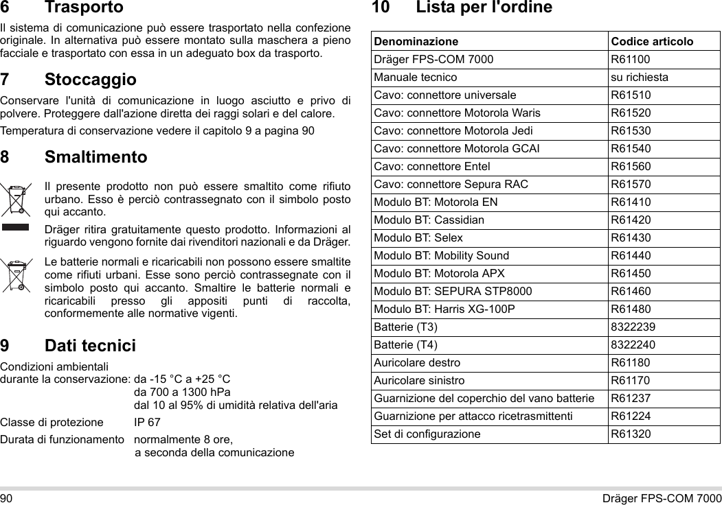 90 Dräger FPS-COM 70006 Trasporto Il sistema di comunicazione può essere trasportato nella confezione originale. In alternativa può essere montato sulla maschera a pieno facciale e trasportato con essa in un adeguato box da trasporto.7 StoccaggioConservare l&apos;unità di comunicazione in luogo asciutto e privo di polvere. Proteggere dall&apos;azione diretta dei raggi solari e del calore. Temperatura di conservazione vedere il capitolo 9 a pagina 908 Smaltimento 9 Dati tecniciCondizioni ambientali  durante la conservazione: da -15 °C a +25 °C  da 700 a 1300 hPa dal 10 al 95% di umidità relativa dell&apos;ariaClasse di protezione  IP 67Durata di funzionamento normalmente 8 ore,  a seconda della comunicazione10 Lista per l&apos;ordineIl presente prodotto non può essere smaltito come rifiuto urbano. Esso è perciò contrassegnato con il simbolo posto qui accanto.Dräger ritira gratuitamente questo prodotto. Informazioni al riguardo vengono fornite dai rivenditori nazionali e da Dräger.Le batterie normali e ricaricabili non possono essere smaltite come rifiuti urbani. Esse sono perciò contrassegnate con il simbolo posto qui accanto. Smaltire le batterie normali e ricaricabili presso gli appositi punti di raccolta, conformemente alle normative vigenti.Denominazione Codice articoloDräger FPS-COM 7000 R61100Manuale tecnico su richiestaCavo: connettore universale R61510Cavo: connettore Motorola Waris R61520Cavo: connettore Motorola Jedi R61530Cavo: connettore Motorola GCAI R61540Cavo: connettore Entel R61560Cavo: connettore Sepura RAC R61570Modulo BT: Motorola EN R61410Modulo BT: Cassidian R61420Modulo BT: Selex R61430Modulo BT: Mobility Sound R61440Modulo BT: Motorola APX R61450Modulo BT: SEPURA STP8000 R61460Modulo BT: Harris XG-100P R61480Batterie (T3) 8322239Batterie (T4) 8322240Auricolare destro R61180Auricolare sinistro R61170Guarnizione del coperchio del vano batterie R61237Guarnizione per attacco ricetrasmittenti R61224Set di configurazione R61320