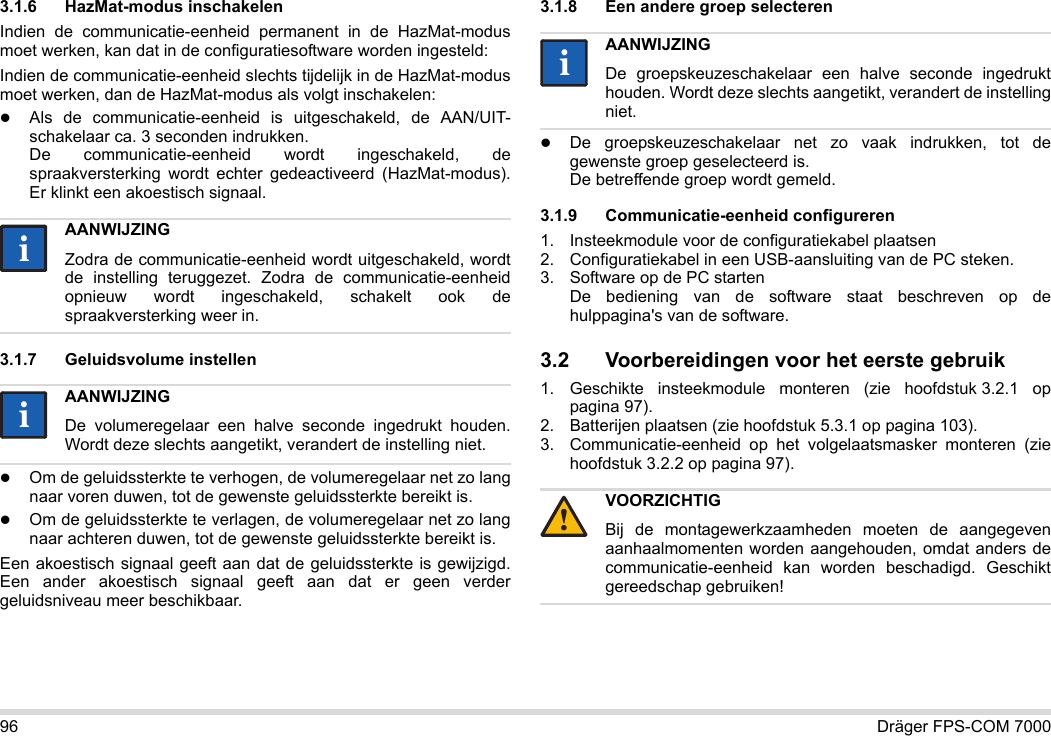 96 Dräger FPS-COM 70003.1.6 HazMat-modus inschakelenIndien de communicatie-eenheid permanent in de HazMat-modus moet werken, kan dat in de configuratiesoftware worden ingesteld:Indien de communicatie-eenheid slechts tijdelijk in de HazMat-modus moet werken, dan de HazMat-modus als volgt inschakelen:Als de communicatie-eenheid is uitgeschakeld, de AAN/UIT-schakelaar ca. 3 seconden indrukken. De communicatie-eenheid wordt ingeschakeld, de spraakversterking wordt echter gedeactiveerd (HazMat-modus). Er klinkt een akoestisch signaal.3.1.7 Geluidsvolume instellenOm de geluidssterkte te verhogen, de volumeregelaar net zo lang naar voren duwen, tot de gewenste geluidssterkte bereikt is.Om de geluidssterkte te verlagen, de volumeregelaar net zo lang naar achteren duwen, tot de gewenste geluidssterkte bereikt is.Een akoestisch signaal geeft aan dat de geluidssterkte is gewijzigd. Een ander akoestisch signaal geeft aan dat er geen verder geluidsniveau meer beschikbaar.3.1.8 Een andere groep selecterenDe groepskeuzeschakelaar net zo vaak indrukken, tot de gewenste groep geselecteerd is. De betreffende groep wordt gemeld.3.1.9 Communicatie-eenheid configureren1. Insteekmodule voor de configuratiekabel plaatsen2. Configuratiekabel in een USB-aansluiting van de PC steken.3. Software op de PC starten  De bediening van de software staat beschreven op de hulppagina&apos;s van de software.3.2 Voorbereidingen voor het eerste gebruik1. Geschikte insteekmodule monteren (zie hoofdstuk 3.2.1 op pagina 97).2. Batterijen plaatsen (zie hoofdstuk 5.3.1 op pagina 103).3. Communicatie-eenheid op het volgelaatsmasker monteren (zie hoofdstuk 3.2.2 op pagina 97).AANWIJZINGZodra de communicatie-eenheid wordt uitgeschakeld, wordt de instelling teruggezet. Zodra de communicatie-eenheid opnieuw wordt ingeschakeld, schakelt ook de spraakversterking weer in.AANWIJZINGDe volumeregelaar een halve seconde ingedrukt houden. Wordt deze slechts aangetikt, verandert de instelling niet.iiiiAANWIJZINGDe groepskeuzeschakelaar een halve seconde ingedrukt houden. Wordt deze slechts aangetikt, verandert de instelling niet.VOORZICHTIGBij de montagewerkzaamheden moeten de aangegeven aanhaalmomenten worden aangehouden, omdat anders de communicatie-eenheid kan worden beschadigd. Geschikt gereedschap gebruiken!ii!