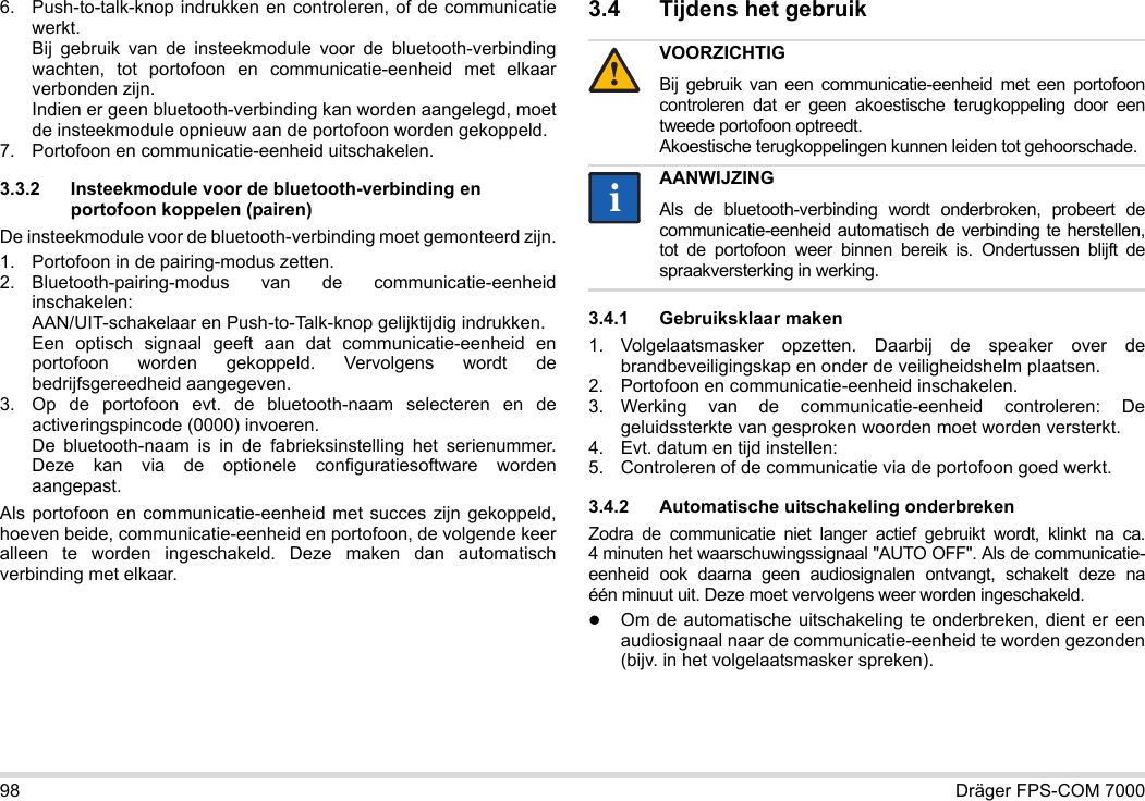 98 Dräger FPS-COM 70006. Push-to-talk-knop indrukken en controleren, of de communicatie werkt. Bij gebruik van de insteekmodule voor de bluetooth-verbinding wachten, tot portofoon en communicatie-eenheid met elkaar verbonden zijn. Indien er geen bluetooth-verbinding kan worden aangelegd, moet de insteekmodule opnieuw aan de portofoon worden gekoppeld.7. Portofoon en communicatie-eenheid uitschakelen.3.3.2 Insteekmodule voor de bluetooth-verbinding en portofoon koppelen (pairen)De insteekmodule voor de bluetooth-verbinding moet gemonteerd zijn.1. Portofoon in de pairing-modus zetten.2. Bluetooth-pairing-modus van de communicatie-eenheid inschakelen: AAN/UIT-schakelaar en Push-to-Talk-knop gelijktijdig indrukken. Een optisch signaal geeft aan dat communicatie-eenheid en portofoon worden gekoppeld. Vervolgens wordt de bedrijfsgereedheid aangegeven.3. Op de portofoon evt. de bluetooth-naam selecteren en de activeringspincode (0000) invoeren. De bluetooth-naam is in de fabrieksinstelling het serienummer. Deze kan via de optionele configuratiesoftware worden aangepast.Als portofoon en communicatie-eenheid met succes zijn gekoppeld, hoeven beide, communicatie-eenheid en portofoon, de volgende keer alleen te worden ingeschakeld. Deze maken dan automatisch verbinding met elkaar.3.4 Tijdens het gebruik 3.4.1 Gebruiksklaar maken1. Volgelaatsmasker opzetten. Daarbij de speaker over de brandbeveiligingskap en onder de veiligheidshelm plaatsen.2. Portofoon en communicatie-eenheid inschakelen.3. Werking van de communicatie-eenheid controleren: De geluidssterkte van gesproken woorden moet worden versterkt.4. Evt. datum en tijd instellen:5. Controleren of de communicatie via de portofoon goed werkt.3.4.2 Automatische uitschakeling onderbrekenZodra de communicatie niet langer actief gebruikt wordt, klinkt na ca. 4 minuten het waarschuwingssignaal &quot;AUTO OFF&quot;. Als de communicatie-eenheid ook daarna geen audiosignalen ontvangt, schakelt deze na één minuut uit. Deze moet vervolgens weer worden ingeschakeld.Om de automatische uitschakeling te onderbreken, dient er een audiosignaal naar de communicatie-eenheid te worden gezonden (bijv. in het volgelaatsmasker spreken).VOORZICHTIGBij gebruik van een communicatie-eenheid met een portofoon controleren dat er geen akoestische terugkoppeling door een tweede portofoon optreedt. Akoestische terugkoppelingen kunnen leiden tot gehoorschade.AANWIJZINGAls de bluetooth-verbinding wordt onderbroken, probeert de communicatie-eenheid automatisch de verbinding te herstellen, tot de portofoon weer binnen bereik is. Ondertussen blijft de spraakversterking in werking.!ii