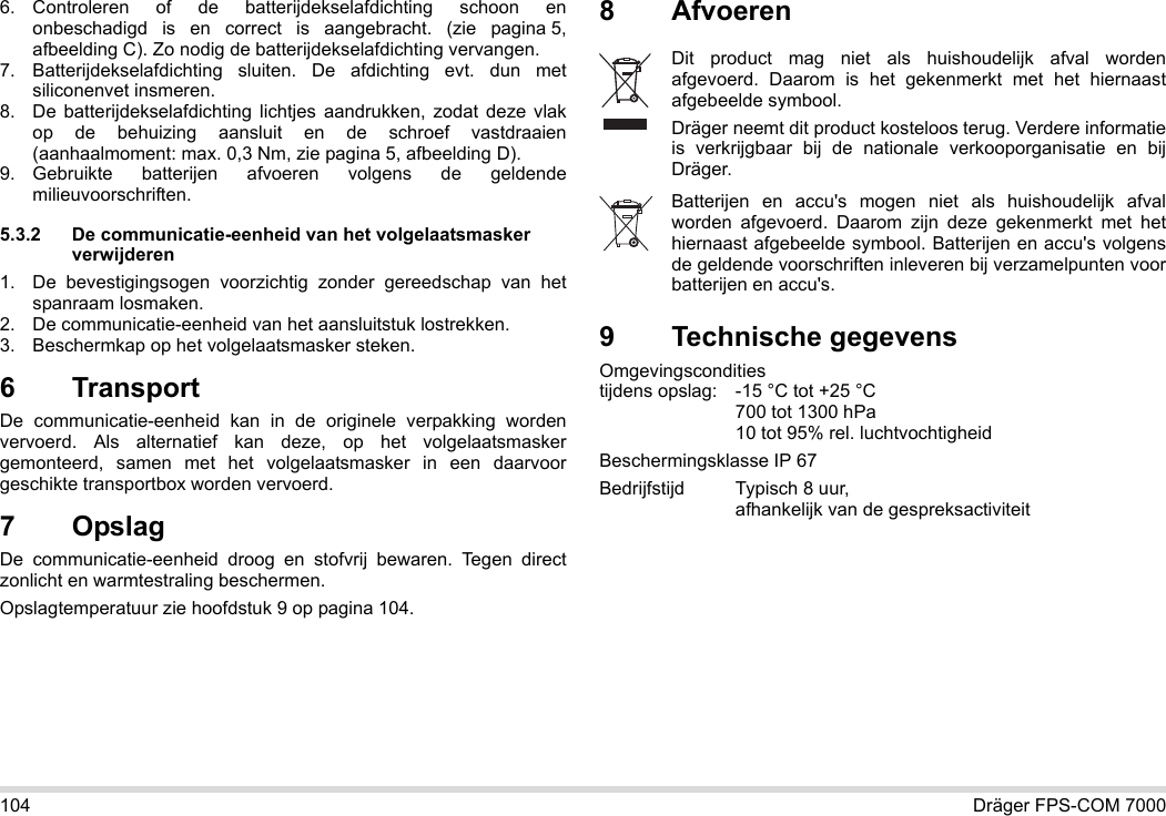 104 Dräger FPS-COM 70006. Controleren of de batterijdekselafdichting schoon en onbeschadigd is en correct is aangebracht. (zie pagina 5, afbeelding C). Zo nodig de batterijdekselafdichting vervangen.7. Batterijdekselafdichting sluiten. De afdichting evt. dun met siliconenvet insmeren.8. De batterijdekselafdichting lichtjes aandrukken, zodat deze vlak op de behuizing aansluit en de schroef vastdraaien (aanhaalmoment: max. 0,3 Nm, zie pagina 5, afbeelding D).9. Gebruikte batterijen afvoeren volgens de geldende milieuvoorschriften.5.3.2 De communicatie-eenheid van het volgelaatsmasker verwijderen1. De bevestigingsogen voorzichtig zonder gereedschap van het spanraam losmaken.2. De communicatie-eenheid van het aansluitstuk lostrekken.3. Beschermkap op het volgelaatsmasker steken.6 Transport De communicatie-eenheid kan in de originele verpakking worden vervoerd. Als alternatief kan deze, op het volgelaatsmasker gemonteerd, samen met het volgelaatsmasker in een daarvoor geschikte transportbox worden vervoerd.7OpslagDe communicatie-eenheid droog en stofvrij bewaren. Tegen direct zonlicht en warmtestraling beschermen. Opslagtemperatuur zie hoofdstuk 9 op pagina 104.8Afvoeren 9 Technische gegevensOmgevingscondities  tijdens opslag: -15 °C tot +25 °C  700 tot 1300 hPa 10 tot 95% rel. luchtvochtigheidBeschermingsklasse IP 67Bedrijfstijd Typisch 8 uur,  afhankelijk van de gespreksactiviteitDit product mag niet als huishoudelijk afval worden afgevoerd. Daarom is het gekenmerkt met het hiernaast afgebeelde symbool.Dräger neemt dit product kosteloos terug. Verdere informatie is verkrijgbaar bij de nationale verkooporganisatie en bij Dräger.Batterijen en accu&apos;s mogen niet als huishoudelijk afval worden afgevoerd. Daarom zijn deze gekenmerkt met het hiernaast afgebeelde symbool. Batterijen en accu&apos;s volgens de geldende voorschriften inleveren bij verzamelpunten voor batterijen en accu&apos;s.