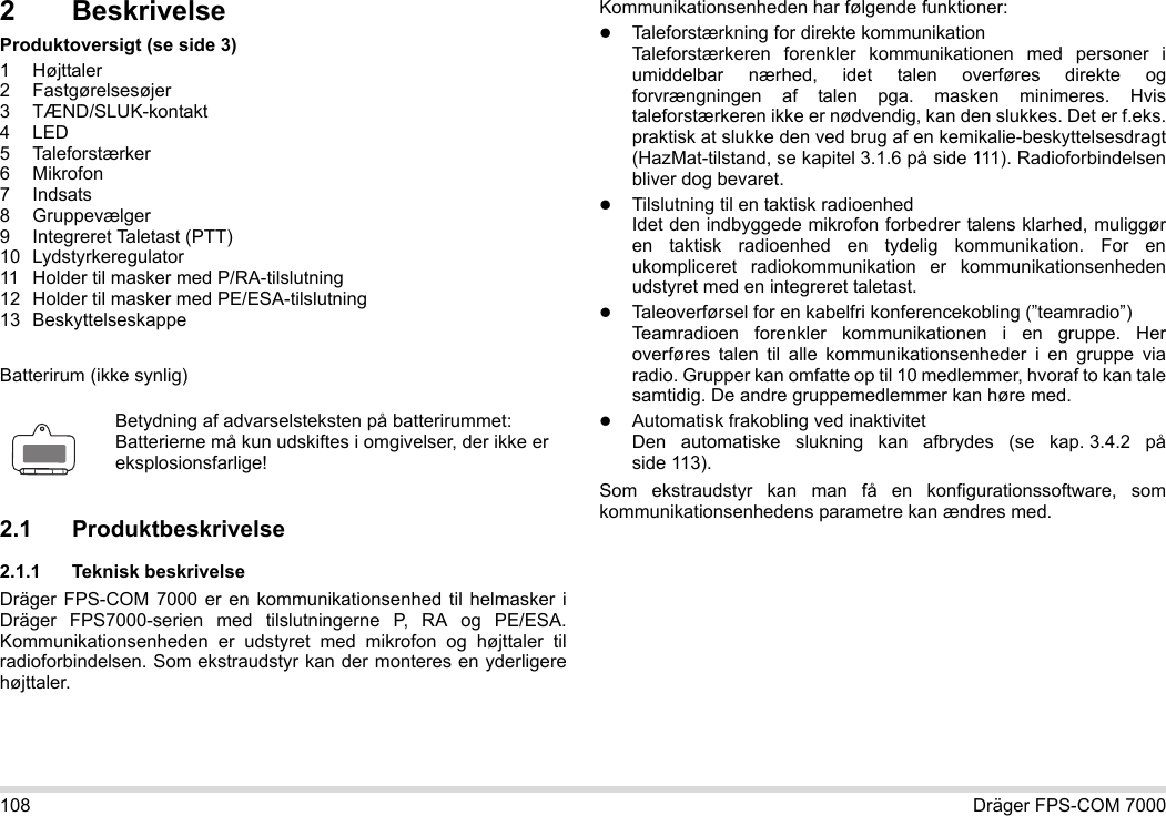 108 Dräger FPS-COM 70002 BeskrivelseProduktoversigt (se side 3)1 Højttaler2 Fastgørelsesøjer3 TÆND/SLUK-kontakt4LED5 Taleforstærker6Mikrofon7Indsats8 Gruppevælger9 Integreret Taletast (PTT)10 Lydstyrkeregulator11 Holder til masker med P/RA-tilslutning12 Holder til masker med PE/ESA-tilslutning13 BeskyttelseskappeBatterirum (ikke synlig)2.1 Produktbeskrivelse2.1.1 Teknisk beskrivelseDräger FPS-COM 7000 er en kommunikationsenhed til helmasker i Dräger FPS7000-serien med tilslutningerne P, RA og PE/ESA. Kommunikationsenheden er udstyret med mikrofon og højttaler til radioforbindelsen. Som ekstraudstyr kan der monteres en yderligere højttaler. Kommunikationsenheden har følgende funktioner:Taleforstærkning for direkte kommunikationTaleforstærkeren forenkler kommunikationen med personer i umiddelbar nærhed, idet talen overføres direkte og forvrængningen af talen pga. masken minimeres. Hvis taleforstærkeren ikke er nødvendig, kan den slukkes. Det er f.eks. praktisk at slukke den ved brug af en kemikalie-beskyttelsesdragt (HazMat-tilstand, se kapitel 3.1.6 på side 111). Radioforbindelsen bliver dog bevaret.Tilslutning til en taktisk radioenhedIdet den indbyggede mikrofon forbedrer talens klarhed, muliggør en taktisk radioenhed en tydelig kommunikation. For en ukompliceret radiokommunikation er kommunikationsenheden udstyret med en integreret taletast.Taleoverførsel for en kabelfri konferencekobling (”teamradio”)  Teamradioen forenkler kommunikationen i en gruppe. Her overføres talen til alle kommunikationsenheder i en gruppe via radio. Grupper kan omfatte op til 10 medlemmer, hvoraf to kan tale samtidig. De andre gruppemedlemmer kan høre med.Automatisk frakobling ved inaktivitet  Den automatiske slukning kan afbrydes (se kap. 3.4.2 på side 113).Som ekstraudstyr kan man få en konfigurationssoftware, som kommunikationsenhedens parametre kan ændres med.Betydning af advarselsteksten på batterirummet:Batterierne må kun udskiftes i omgivelser, der ikke er eksplosionsfarlige!