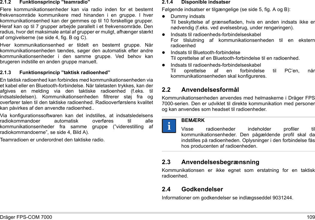 Dräger FPS-COM 7000 1092.1.2 Funktionsprincip ”teamradio”Flere kommunikationsenheder kan via radio inden for et bestemt frekvensområde kommunikere med hinanden i en gruppe. I hver kommunikationsenhed kan der gemmes op til 10 forskellige grupper. Heraf kan op til 7 grupper arbejde parallelt i et frekvensområde. Den radius, hvor det maksimale antal af grupper er muligt, afhænger stærkt af omgivelserne (se side 4, fig. B og C).Hver kommunikationsenhed er tildelt en bestemt gruppe. Når kommunikationsenheden tændes, søger den automatisk efter andre kommunikationsenheder i den samme gruppe. Ved behov kan brugeren indstille en anden gruppe manuelt.2.1.3 Funktionsprincip ”taktisk radioenhed”En taktisk radioenhed kan forbindes med kommunikationsenheden via et kabel eller en Bluetooth-forbindelse. Når taletasten trykkes, kan der afgives en melding via den taktiske radioenhed (f.eks. til indsatsledelsen). Kommunikationsenheden filtrerer støj fra og overfører talen til den taktiske radioenhed. Radiooverførslens kvalitet kan påvirkes af den anvendte radioenhed..Via konfigurationssoftwaren kan det indstilles, at indsatsledelsens radiokommandoer automatisk overføres til alle kommunikationsenheder fra samme gruppe (”viderestilling af radiokommandoerne”, se side 4, Bild A).Teamradioen er underordnet den taktiske radio. 2.1.4 Disponible indsatserFølgende indsatser er tilgængelige (se side 5, fig. A og B):Dummy indsats Til beskyttelse af grænsefladen, hvis en anden indsats ikke er nødvendig (f.eks. ved øvelsesbrug, under rengøringen).Indsats til radioenheds-forbindelseskabel For tilslutning af kommunikationsenheden til en ekstern radioenhedIndsats til Bluetooth-forbindelse Til oprettelse af en Bluetooth-forbindelse til en radioenhed.Indsats til radioenheds-forbindelseskabel Til oprettelse af en forbindelse til PC’en, når kommunikationsenheden skal konfigureres.2.2 AnvendelsesformålKommunikationsenheden anvendes med helmaskerne i Dräger FPS 7000-serien. Den er udviklet til direkte kommunikation med personer og kan anvendes som headset til radioenheder. 2.3 AnvendelsesbegrænsningKommunikationsen er ikke egnet som erstatning for en taktisk radioenhed.2.4 GodkendelserInformationer om godkendelser se indlægsseddel 9031244.BEMÆRKVisse radioenheder indeholder profiler til kommunikationsenheder. Den pågældende profil skal da indstilles på radioenheden. Oplysninger i den forbindelse fås hos producenten af radioenheden.ii