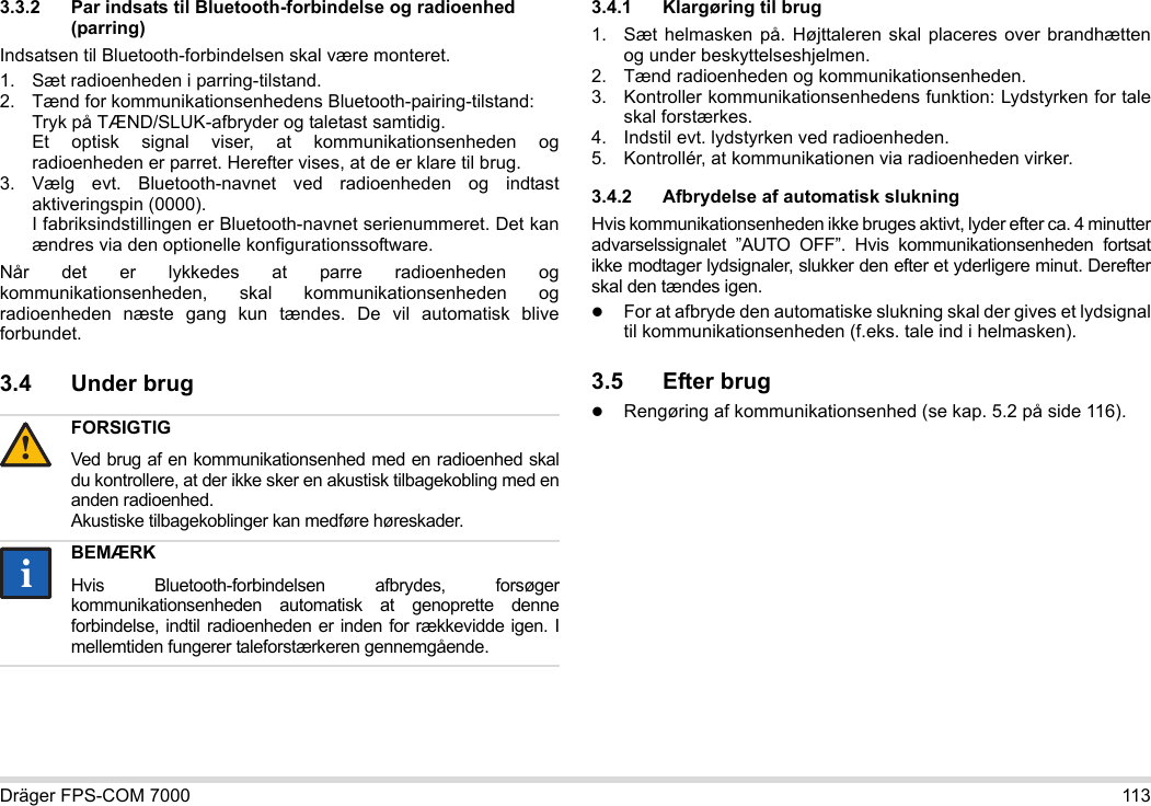 Dräger FPS-COM 7000 1133.3.2 Par indsats til Bluetooth-forbindelse og radioenhed (parring)Indsatsen til Bluetooth-forbindelsen skal være monteret.1. Sæt radioenheden i parring-tilstand.2. Tænd for kommunikationsenhedens Bluetooth-pairing-tilstand: Tryk på TÆND/SLUK-afbryder og taletast samtidig. Et optisk signal viser, at kommunikationsenheden og radioenheden er parret. Herefter vises, at de er klare til brug.3. Vælg evt. Bluetooth-navnet ved radioenheden og indtast aktiveringspin (0000). I fabriksindstillingen er Bluetooth-navnet serienummeret. Det kan ændres via den optionelle konfigurationssoftware.Når det er lykkedes at parre radioenheden og kommunikationsenheden, skal kommunikationsenheden og radioenheden næste gang kun tændes. De vil automatisk blive forbundet.3.4 Under brug 3.4.1 Klargøring til brug1. Sæt helmasken på. Højttaleren skal placeres over brandhætten og under beskyttelseshjelmen.2. Tænd radioenheden og kommunikationsenheden.3. Kontroller kommunikationsenhedens funktion: Lydstyrken for tale skal forstærkes.4. Indstil evt. lydstyrken ved radioenheden.5. Kontrollér, at kommunikationen via radioenheden virker.3.4.2 Afbrydelse af automatisk slukningHvis kommunikationsenheden ikke bruges aktivt, lyder efter ca. 4 minutter advarselssignalet ”AUTO OFF”. Hvis kommunikationsenheden fortsat ikke modtager lydsignaler, slukker den efter et yderligere minut. Derefter skal den tændes igen.For at afbryde den automatiske slukning skal der gives et lydsignal til kommunikationsenheden (f.eks. tale ind i helmasken).3.5 Efter brugRengøring af kommunikationsenhed (se kap. 5.2 på side 116).FORSIGTIGVed brug af en kommunikationsenhed med en radioenhed skal du kontrollere, at der ikke sker en akustisk tilbagekobling med en anden radioenhed. Akustiske tilbagekoblinger kan medføre høreskader.BEMÆRKHvis Bluetooth-forbindelsen afbrydes, forsøger kommunikationsenheden automatisk at genoprette denne forbindelse, indtil radioenheden er inden for rækkevidde igen. I mellemtiden fungerer taleforstærkeren gennemgående.!ii