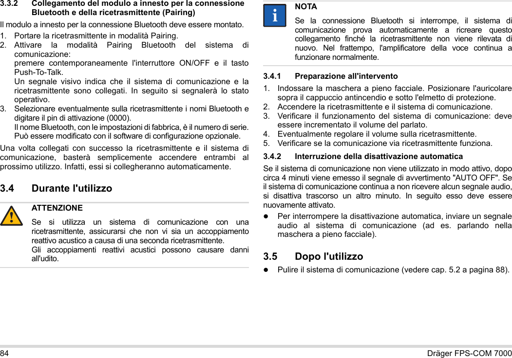 84 Dräger FPS-COM 70003.3.2 Collegamento del modulo a innesto per la connessione Bluetooth e della ricetrasmittente (Pairing)Il modulo a innesto per la connessione Bluetooth deve essere montato.1. Portare la ricetrasmittente in modalità Pairing.2. Attivare la modalità Pairing Bluetooth del sistema di comunicazione: premere contemporaneamente l&apos;interruttore ON/OFF e il tasto Push-To-Talk. Un segnale visivo indica che il sistema di comunicazione e la ricetrasmittente sono collegati. In seguito si segnalerà lo stato operativo.3. Selezionare eventualmente sulla ricetrasmittente i nomi Bluetooth e digitare il pin di attivazione (0000). Il nome Bluetooth, con le impostazioni di fabbrica, è il numero di serie. Può essere modificato con il software di configurazione opzionale.Una volta collegati con successo la ricetrasmittente e il sistema di comunicazione, basterà semplicemente accendere entrambi al prossimo utilizzo. Infatti, essi si collegheranno automaticamente.3.4 Durante l&apos;utilizzo 3.4.1 Preparazione all&apos;intervento1. Indossare la maschera a pieno facciale. Posizionare l&apos;auricolare sopra il cappuccio antincendio e sotto l&apos;elmetto di protezione.2. Accendere la ricetrasmittente e il sistema di comunicazione.3. Verificare il funzionamento del sistema di comunicazione: deve essere incrementato il volume del parlato.4. Eventualmente regolare il volume sulla ricetrasmittente.5. Verificare se la comunicazione via ricetrasmittente funziona.3.4.2 Interruzione della disattivazione automaticaSe il sistema di comunicazione non viene utilizzato in modo attivo, dopo circa 4 minuti viene emesso il segnale di avvertimento &quot;AUTO OFF&quot;. Se il sistema di comunicazione continua a non ricevere alcun segnale audio, si disattiva trascorso un altro minuto. In seguito esso deve essere nuovamente attivato.Per interrompere la disattivazione automatica, inviare un segnale audio al sistema di comunicazione (ad es. parlando nella maschera a pieno facciale).3.5 Dopo l&apos;utilizzoPulire il sistema di comunicazione (vedere cap. 5.2 a pagina 88).ATTENZIONESe si utilizza un sistema di comunicazione con una ricetrasmittente, assicurarsi che non vi sia un accoppiamento reattivo acustico a causa di una seconda ricetrasmittente. Gli accoppiamenti reattivi acustici possono causare danni all&apos;udito.!NOTASe la connessione Bluetooth si interrompe, il sistema di comunicazione prova automaticamente a ricreare questo collegamento finché la ricetrasmittente non viene rilevata di nuovo. Nel frattempo, l&apos;amplificatore della voce continua a funzionare normalmente.ii