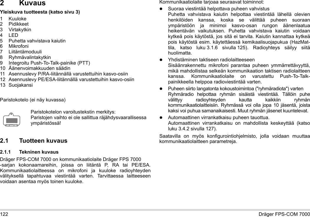 122 Dräger FPS-COM 70002KuvausYleiskuva tuotteesta (katso sivu 3)1Kuuloke2 Pidikkeet3 Virtakytkin4LED5 Puhetta vahvistava kaiutin6 Mikrofoni7 Liitäntämoduuli8 Ryhmävalintakytkin9 Integroitu Push-To-Talk-painike (PTT)10 Äänenvoimakkuuden säädin11 Asennuslevy P/RA-liitännällä varustettuihin kasvo-osiin12 Asennuslevy PE/ESA-liitännällä varustettuihin kasvo-osiin13 SuojakansiParistokotelo (ei näy kuvassa)2.1 Tuotteen kuvaus2.1.1 Tekninen kuvausDräger FPS-COM 7000 on kommunikaatiolaite Dräger FPS 7000  -sarjan kokonaamareihin, joissa on liitäntä P, RA tai PE/ESA. Kommunikaatiolaitteessa on mikrofoni ja kuuloke radioyhteyden välityksellä tapahtuvaa viestintää varten. Tarvittaessa laitteeseen voidaan asentaa myös toinen kuuloke. Kommunikaatiolaite tarjoaa seuraavat toiminnot:Suoraa viestintää helpottava puheen vahvistusPuhetta vahvistava kaiutin helpottaa viestintää lähellä olevien henkilöiden kanssa, koska se välittää puheen suoraan ympäristöön ja minimoi kasvo-osan rungon äänenlaatua heikentävän vaikutuksen. Puhetta vahvistava kaiutin voidaan kytkeä pois käytöstä, jos sitä ei tarvita. Kaiutin kannattaa kytkeä pois käytöstä esim. käytettäessä kemikaalisuojapukua (HazMat-tila, katso luku 3.1.6 sivulla 125).  Radioyhteys säilyy siitä huolimatta.Yhdistäminen taktiseen radiolaitteeseenSisäänrakennettu mikrofoni parantaa puheen ymmärrettävyyttä, mikä mahdollistaa selkeän kommunikaation taktisen radiolaitteen kanssa. Kommunikaatiolaite on varustettu Push-To-Talk-painikkeella helppoa radioviestintää varten.Puheen siirto langatonta kokoustoimintoa (&quot;ryhmäradiota&quot;) varten  Ryhmäradio helpottaa ryhmän sisäistä viestintää. Tällöin puhe välittyy radioyhteyden kautta kaikkiin ryhmän kommunikaatiolaitteisiin.  Ryhmässä voi olla jopa 10 jäsentä, joista kaksi voi puhua samanaikaisesti. Muut ryhmän jäsenet kuuntelevat.Automaattinen virrankatkaisu puheen tauottua.  Automaattinen virrankatkaisu on mahdollista keskeyttää (katso luku 3.4.2 sivulla 127).Saatavilla on myös konfigurointiohjelmisto, jolla voidaan muuttaa kommunikaatiolaitteen parametreja.Paristokotelon varoitustekstin merkitys:Paristojen vaihto ei ole sallittua räjähdysvaarallisessa ympäristössä!