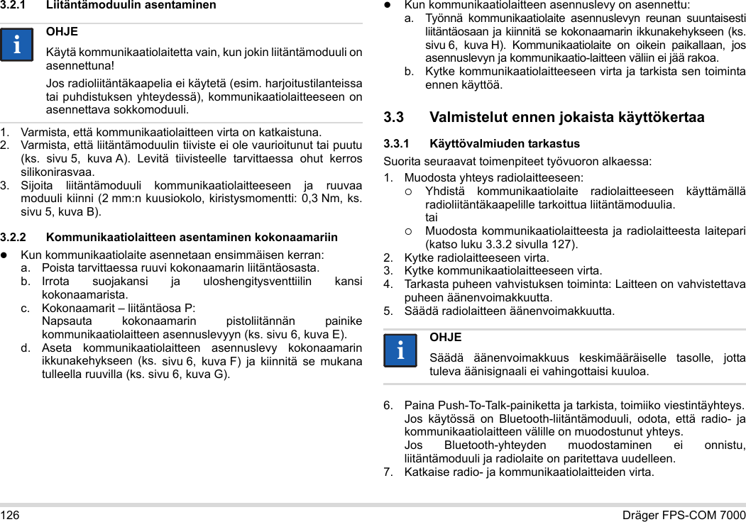 126 Dräger FPS-COM 70003.2.1 Liitäntämoduulin asentaminen1. Varmista, että kommunikaatiolaitteen virta on katkaistuna.2. Varmista, että liitäntämoduulin tiiviste ei ole vaurioitunut tai puutu (ks.  sivu 5, kuva A). Levitä tiivisteelle tarvittaessa ohut kerros silikonirasvaa.3. Sijoita liitäntämoduuli kommunikaatiolaitteeseen ja ruuvaa moduuli kiinni (2 mm:n kuusiokolo, kiristysmomentti: 0,3 Nm, ks. sivu 5, kuva B).3.2.2 Kommunikaatiolaitteen asentaminen kokonaamariinKun kommunikaatiolaite asennetaan ensimmäisen kerran:a. Poista tarvittaessa ruuvi kokonaamarin liitäntäosasta.b. Irrota suojakansi ja uloshengitysventtiilin kansi kokonaamarista.c. Kokonaamarit – liitäntäosa P: Napsauta kokonaamarin pistoliitännän painike kommunikaatiolaitteen asennuslevyyn (ks. sivu 6, kuva E).d. Aseta kommunikaatiolaitteen asennuslevy kokonaamarin ikkunakehykseen (ks. sivu 6, kuva F) ja kiinnitä se mukana tulleella ruuvilla (ks. sivu 6, kuva G).Kun kommunikaatiolaitteen asennuslevy on asennettu:a. Työnnä kommunikaatiolaite asennuslevyn reunan suuntaisesti liitäntäosaan ja kiinnitä se kokonaamarin ikkunakehykseen (ks. sivu 6, kuva H). Kommunikaatiolaite on oikein paikallaan, jos asennuslevyn ja kommunikaatio-laitteen väliin ei jää rakoa. b. Kytke kommunikaatiolaitteeseen virta ja tarkista sen toiminta ennen käyttöä. 3.3 Valmistelut ennen jokaista käyttökertaa3.3.1 Käyttövalmiuden tarkastusSuorita seuraavat toimenpiteet työvuoron alkaessa:1. Muodosta yhteys radiolaitteeseen:Yhdistä kommunikaatiolaite radiolaitteeseen käyttämällä radioliitäntäkaapelille tarkoittua liitäntämoduulia. taiMuodosta kommunikaatiolaitteesta ja radiolaitteesta laitepari (katso luku 3.3.2 sivulla 127).2. Kytke radiolaitteeseen virta.3. Kytke kommunikaatiolaitteeseen virta.4. Tarkasta puheen vahvistuksen toiminta: Laitteen on vahvistettava puheen äänenvoimakkuutta.5. Säädä radiolaitteen äänenvoimakkuutta.6. Paina Push-To-Talk-painiketta ja tarkista, toimiiko viestintäyhteys. Jos käytössä on Bluetooth-liitäntämoduuli, odota, että radio- ja kommunikaatiolaitteen välille on muodostunut yhteys. Jos Bluetooth-yhteyden muodostaminen ei onnistu, liitäntämoduuli ja radiolaite on paritettava uudelleen.7. Katkaise radio- ja kommunikaatiolaitteiden virta.OHJEKäytä kommunikaatiolaitetta vain, kun jokin liitäntämoduuli on asennettuna!Jos radioliitäntäkaapelia ei käytetä (esim. harjoitustilanteissa tai puhdistuksen yhteydessä), kommunikaatiolaitteeseen on asennettava sokkomoduuli.iiOHJESäädä äänenvoimakkuus keskimääräiselle tasolle, jotta tuleva äänisignaali ei vahingottaisi kuuloa.ii