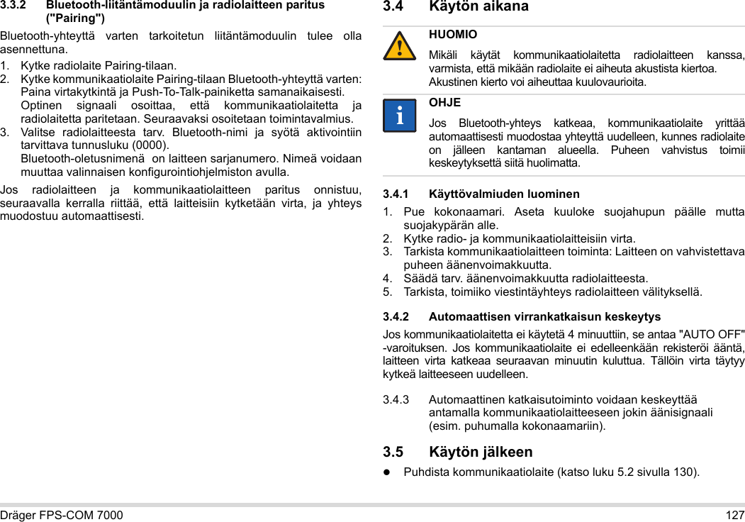 Dräger FPS-COM 7000 1273.3.2 Bluetooth-liitäntämoduulin ja radiolaitteen paritus (&quot;Pairing&quot;)Bluetooth-yhteyttä varten tarkoitetun liitäntämoduulin tulee olla asennettuna.1. Kytke radiolaite Pairing-tilaan.2. Kytke kommunikaatiolaite Pairing-tilaan Bluetooth-yhteyttä varten: Paina virtakytkintä ja Push-To-Talk-painiketta samanaikaisesti. Optinen signaali osoittaa, että kommunikaatiolaitetta ja radiolaitetta paritetaan. Seuraavaksi osoitetaan toimintavalmius.3. Valitse radiolaitteesta tarv. Bluetooth-nimi ja syötä aktivointiin tarvittava tunnusluku (0000). Bluetooth-oletusnimenä  on laitteen sarjanumero. Nimeä voidaan muuttaa valinnaisen konfigurointiohjelmiston avulla.Jos radiolaitteen ja kommunikaatiolaitteen paritus onnistuu, seuraavalla kerralla riittää, että laitteisiin kytketään virta, ja yhteys muodostuu automaattisesti.3.4 Käytön aikana 3.4.1 Käyttövalmiuden luominen1. Pue kokonaamari. Aseta kuuloke suojahupun päälle mutta suojakypärän alle.2. Kytke radio- ja kommunikaatiolaitteisiin virta.3. Tarkista kommunikaatiolaitteen toiminta: Laitteen on vahvistettava puheen äänenvoimakkuutta.4. Säädä tarv. äänenvoimakkuutta radiolaitteesta.5. Tarkista, toimiiko viestintäyhteys radiolaitteen välityksellä.3.4.2 Automaattisen virrankatkaisun keskeytysJos kommunikaatiolaitetta ei käytetä 4 minuuttiin, se antaa &quot;AUTO OFF&quot; -varoituksen. Jos kommunikaatiolaite ei edelleenkään rekisteröi ääntä, laitteen virta katkeaa seuraavan minuutin kuluttua. Tällöin virta täytyy kytkeä laitteeseen uudelleen.3.4.3 Automaattinen katkaisutoiminto voidaan keskeyttää antamalla kommunikaatiolaitteeseen jokin äänisignaali (esim. puhumalla kokonaamariin).3.5 Käytön jälkeenPuhdista kommunikaatiolaite (katso luku 5.2 sivulla 130).HUOMIOMikäli käytät kommunikaatiolaitetta radiolaitteen kanssa, varmista, että mikään radiolaite ei aiheuta akustista kiertoa. Akustinen kierto voi aiheuttaa kuulovaurioita.OHJEJos Bluetooth-yhteys katkeaa, kommunikaatiolaite yrittää automaattisesti muodostaa yhteyttä uudelleen, kunnes radiolaite on jälleen kantaman alueella. Puheen vahvistus toimii keskeytyksettä siitä huolimatta.!ii