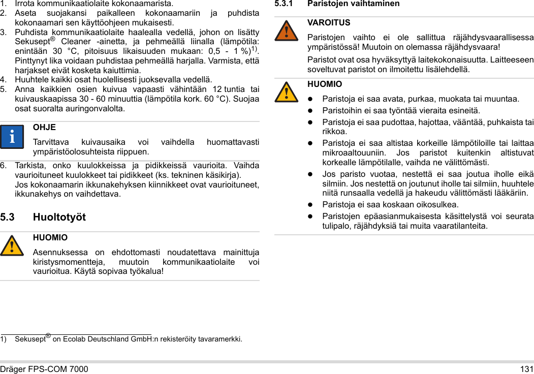 Dräger FPS-COM 7000 1311. Irrota kommunikaatiolaite kokonaamarista.2. Aseta suojakansi paikalleen kokonaamariin ja puhdista kokonaamari sen käyttöohjeen mukaisesti.3. Puhdista kommunikaatiolaite haalealla vedellä, johon on lisätty Sekusept® Cleaner -ainetta, ja pehmeällä liinalla (lämpötila: enintään 30 °C, pitoisuus likaisuuden mukaan: 0,5 - 1 %)1). Pinttynyt lika voidaan puhdistaa pehmeällä harjalla. Varmista, että harjakset eivät kosketa kaiuttimia.4. Huuhtele kaikki osat huolellisesti juoksevalla vedellä.5. Anna kaikkien osien kuivua vapaasti vähintään 12 tuntia tai kuivauskaapissa 30 - 60 minuuttia (lämpötila kork. 60 °C). Suojaa osat suoralta auringonvalolta.6. Tarkista, onko kuulokkeissa ja pidikkeissä vaurioita. Vaihda vaurioituneet kuulokkeet tai pidikkeet (ks. tekninen käsikirja).  Jos kokonaamarin ikkunakehyksen kiinnikkeet ovat vaurioituneet, ikkunakehys on vaihdettava.5.3 Huoltotyöt5.3.1 Paristojen vaihtaminen 1) Sekusept® on Ecolab Deutschland GmbH:n rekisteröity tavaramerkki.OHJETarvittava kuivausaika voi vaihdella huomattavasti ympäristöolosuhteista riippuen.HUOMIOAsennuksessa on ehdottomasti noudatettava mainittuja kiristysmomentteja, muutoin kommunikaatiolaite voi vaurioitua. Käytä sopivaa työkalua!ii!VAROITUSParistojen vaihto ei ole sallittua räjähdysvaarallisessa ympäristössä! Muutoin on olemassa räjähdysvaara!Paristot ovat osa hyväksyttyä laitekokonaisuutta. Laitteeseen soveltuvat paristot on ilmoitettu lisälehdellä.HUOMIOParistoja ei saa avata, purkaa, muokata tai muuntaa.Paristoihin ei saa työntää vieraita esineitä.Paristoja ei saa pudottaa, hajottaa, vääntää, puhkaista tai rikkoa.Paristoja ei saa altistaa korkeille lämpötiloille tai laittaa mikroaaltouuniin. Jos paristot kuitenkin altistuvat korkealle lämpötilalle, vaihda ne välittömästi.Jos paristo vuotaa, nestettä ei saa joutua iholle eikä silmiin. Jos nestettä on joutunut iholle tai silmiin, huuhtele niitä runsaalla vedellä ja hakeudu välittömästi lääkäriin.Paristoja ei saa koskaan oikosulkea.Paristojen epäasianmukaisesta käsittelystä voi seurata tulipalo, räjähdyksiä tai muita vaaratilanteita.!!