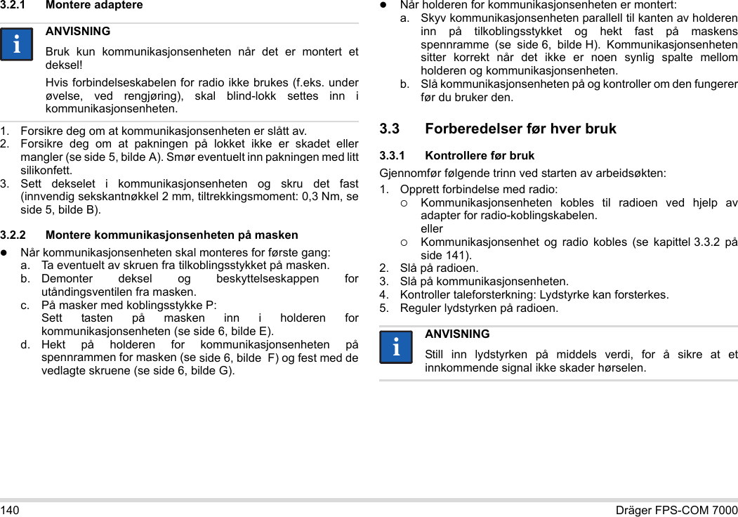 140 Dräger FPS-COM 70003.2.1 Montere adaptere1. Forsikre deg om at kommunikasjonsenheten er slått av.2. Forsikre deg om at pakningen på lokket ikke er skadet eller mangler (se side 5, bilde A). Smør eventuelt inn pakningen med litt silikonfett.3. Sett dekselet i kommunikasjonsenheten og skru det fast (innvendig sekskantnøkkel 2 mm, tiltrekkingsmoment: 0,3 Nm, se side 5, bilde B).3.2.2 Montere kommunikasjonsenheten på maskenNår kommunikasjonsenheten skal monteres for første gang:a. Ta eventuelt av skruen fra tilkoblingsstykket på masken.b. Demonter deksel og beskyttelseskappen for utåndingsventilen fra masken.c. På masker med koblingsstykke P: Sett tasten på masken inn i holderen for kommunikasjonsenheten (se side 6, bilde E).d. Hekt på holderen for kommunikasjonsenheten på spennrammen for masken (se side 6, bilde  F) og fest med de vedlagte skruene (se side 6, bilde G).Når holderen for kommunikasjonsenheten er montert:a. Skyv kommunikasjonsenheten parallell til kanten av holderen inn på tilkoblingsstykket og hekt fast på maskens spennramme (se side 6, bilde H). Kommunikasjonsenheten sitter korrekt når det ikke er noen synlig spalte mellom holderen og kommunikasjonsenheten. b. Slå kommunikasjonsenheten på og kontroller om den fungerer før du bruker den. 3.3 Forberedelser før hver bruk3.3.1 Kontrollere før brukGjennomfør følgende trinn ved starten av arbeidsøkten:1. Opprett forbindelse med radio:Kommunikasjonsenheten kobles til radioen ved hjelp av adapter for radio-koblingskabelen. ellerKommunikasjonsenhet og radio kobles (se kapittel 3.3.2 på side 141).2. Slå på radioen.3. Slå på kommunikasjonsenheten.4. Kontroller taleforsterkning: Lydstyrke kan forsterkes.5. Reguler lydstyrken på radioen.ANVISNINGBruk kun kommunikasjonsenheten når det er montert et deksel!Hvis forbindelseskabelen for radio ikke brukes (f.eks. under øvelse, ved rengjøring), skal blind-lokk settes inn i kommunikasjonsenheten.iiANVISNINGStill inn lydstyrken på middels verdi, for å sikre at et innkommende signal ikke skader hørselen.ii