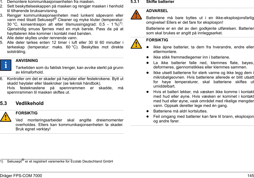 Dräger FPS-COM 7000 1451. Demontere kommunikasjonsenheten fra masken.2. Sett beskyttelseskappen på masken og rengjør masken i henhold til tilhørende bruksanvisning.3. Rengjør kommunikasjonsenheten med lunkent såpevann eller vann med tilsatt Sekusept® Cleaner og myke kluter (temperatur: 30 °C, konsentrasjon alt etter tilsmussingsgrad: 0,5 - 1 %)1). Gjenstridig smuss fjernes med en myk børste. Pass da på at høyttaleren ikke kommer i kontakt med børsten.4. Alle deler skylles under rennende vann.5. Alle deler tørkes enten 12 timer i luft eller 30 til 60 minutter i tørkeskap (temperatur: maks. 60 °C). Beskyttes mot direkte solstråling.6. Kontroller om det er skader på høytaler eller festekrokene. Bytt ut skadd høytaler eller låsekroker (se teknisk håndbok).  Hvis festeknastene på spennrammen er skadde, må spennrammen til masken skiftes ut.5.3 Vedlikehold5.3.1 Skifte batterier 1) Sekusept® er et registrert varemerke for Ecolab Deutschland GmbHANVISNINGTørketiden som du faktisk trenger, kan avvike sterkt på grunn av klimaforhold.FORSIKTIGVed monteringsarbeider skal angitte dreiemomenter overholdes. Ellers kan kommunikasjonsenheten ta skader. Bruk egnet verktøy!ii!ADVARSELBatteriene må bare byttes ut i en ikke-eksplosjonsfarlig omgivelse! Ellers er det fare for eksplosjon!Batteriene er en del av den godkjente utførelsen. Batterier som skal brukes er angitt på innleggsarket.FORSIKTIGIkke åpne batterier, ta dem fra hverandre, endre eller ettermontere.Ikke stikk fremmedlegemer inn i batteriene.La ikke batterier falle ned, klemmes flate, bøyes, deformeres, gjennomstikkes eller klemmes sammen.Ikke utsett batteriene for sterk varme og ikke legg dem i mikrobølgeovnen. Hvis batteriene allerede er blitt utsatt for høye temperaturer, skal batteriene skiftes ut umiddelbart.Hvis et batteri lekker, må væsken ikke komme i kontakt med hud eller øyne. Hvis væsken er kommet i kontakt med hud eller øyne, vask området med rikelige mengder vann. Oppsøk deretter lege med én gang.Batteriene må aldri kortsluttes.Feil omgang med batterier kan føre til brann, eksplosjon og andre farer.!!