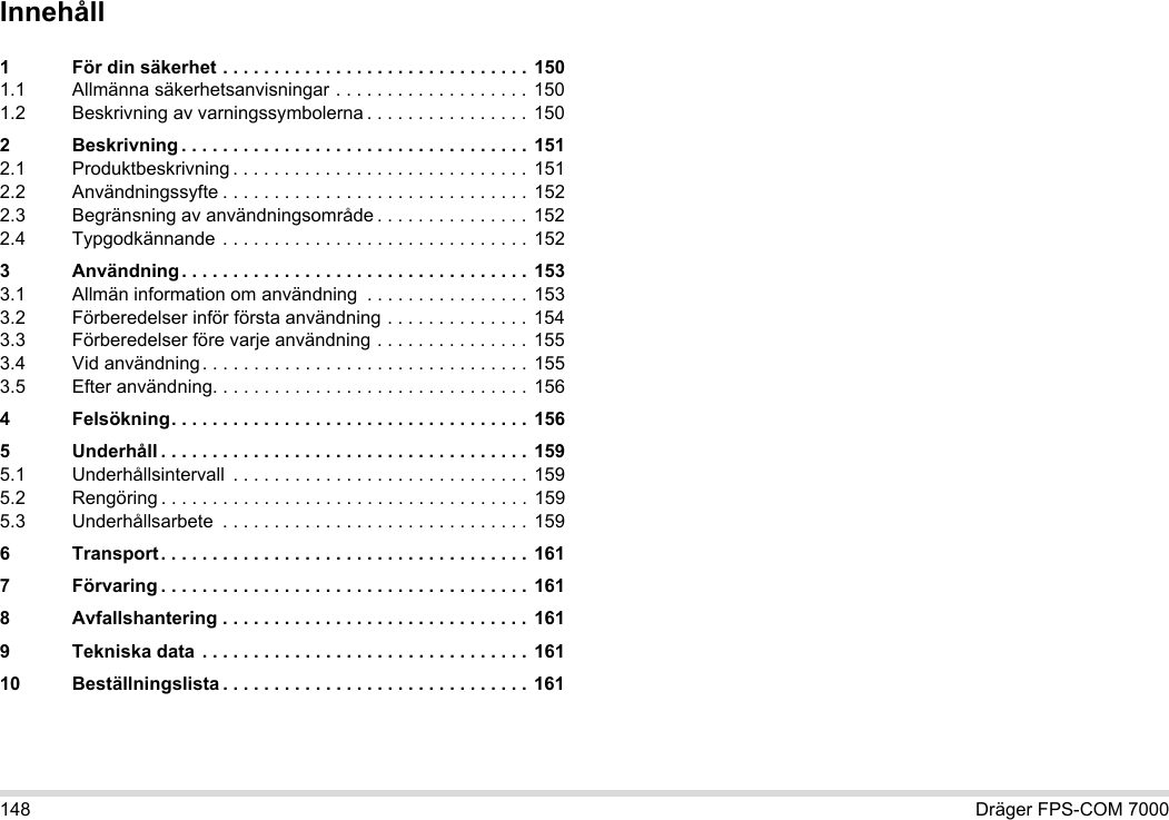 148 Dräger FPS-COM 7000Innehåll1 För din säkerhet . . . . . . . . . . . . . . . . . . . . . . . . . . . . . .  1501.1 Allmänna säkerhetsanvisningar . . . . . . . . . . . . . . . . . . . 1501.2 Beskrivning av varningssymbolerna . . . . . . . . . . . . . . . . 1502 Beskrivning . . . . . . . . . . . . . . . . . . . . . . . . . . . . . . . . . . 1512.1 Produktbeskrivning . . . . . . . . . . . . . . . . . . . . . . . . . . . . . 1512.2 Användningssyfte . . . . . . . . . . . . . . . . . . . . . . . . . . . . . . 1522.3 Begränsning av användningsområde . . . . . . . . . . . . . . . 1522.4 Typgodkännande . . . . . . . . . . . . . . . . . . . . . . . . . . . . . .  1523 Användning . . . . . . . . . . . . . . . . . . . . . . . . . . . . . . . . . . 1533.1 Allmän information om användning  . . . . . . . . . . . . . . . . 1533.2 Förberedelser inför första användning . . . . . . . . . . . . . . 1543.3 Förberedelser före varje användning . . . . . . . . . . . . . . . 1553.4 Vid användning. . . . . . . . . . . . . . . . . . . . . . . . . . . . . . . . 1553.5 Efter användning. . . . . . . . . . . . . . . . . . . . . . . . . . . . . . . 1564 Felsökning. . . . . . . . . . . . . . . . . . . . . . . . . . . . . . . . . . .  1565 Underhåll . . . . . . . . . . . . . . . . . . . . . . . . . . . . . . . . . . . . 1595.1 Underhållsintervall  . . . . . . . . . . . . . . . . . . . . . . . . . . . . .  1595.2 Rengöring . . . . . . . . . . . . . . . . . . . . . . . . . . . . . . . . . . . .  1595.3 Underhållsarbete  . . . . . . . . . . . . . . . . . . . . . . . . . . . . . . 1596 Transport. . . . . . . . . . . . . . . . . . . . . . . . . . . . . . . . . . . . 1617 Förvaring . . . . . . . . . . . . . . . . . . . . . . . . . . . . . . . . . . . . 1618 Avfallshantering . . . . . . . . . . . . . . . . . . . . . . . . . . . . . . 1619 Tekniska data  . . . . . . . . . . . . . . . . . . . . . . . . . . . . . . . . 16110 Beställningslista . . . . . . . . . . . . . . . . . . . . . . . . . . . . . . 161