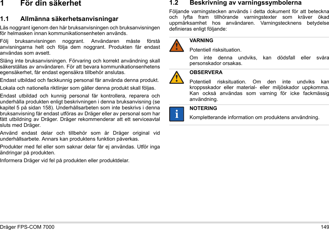 Dräger FPS-COM 7000 1491 För din säkerhet1.1 Allmänna säkerhetsanvisningarLäs noggrant igenom den här bruksanvisningen och bruksanvisningen för helmasken innan kommunikationsenheten används. Följ bruksanvisningen noggrant. Användaren måste förstå anvisningarna helt och följa dem noggrant. Produkten får endast användas som avsett.Släng inte bruksanvisningen. Förvaring och korrekt användning skall säkerställas av användaren. För att bevara kommunikationsenhetens egensäkerhet, får endast egensäkra tillbehör anslutas.Endast utbildad och fackkunnig personal får använda denna produkt.Lokala och nationella riktlinjer som gäller denna produkt skall följas.Endast utbildad och kunnig personal får kontrollera, reparera och underhålla produkten enligt beskrivningen i denna bruksanvisning (se kapitel 5 på sidan 158). Underhållsarbeten som inte beskrivs i denna bruksanvisning får endast utföras av Dräger eller av personal som har fått utbildning av Dräger. Dräger rekommenderar att ett serviceavtal sluts med Dräger.Använd endast delar och tillbehör som är Dräger original vid underhållsarbete. Annars kan produktens funktion påverkas.Produkter med fel eller som saknar delar får ej användas. Utför inga ändringar på produkten.Informera Dräger vid fel på produkten eller produktdelar.1.2 Beskrivning av varningssymbolernaFöljande varningstecken används i detta dokument för att beteckna och lyfta fram tillhörande varningstexter som kräver ökad uppmärksamhet hos användaren. Varningstecknens betydelse definieras enligt följande:VARNINGPotentiell risksituation.Om inte denna undviks, kan dödsfall eller svåra personskador orsakas.OBSERVERAPotentiell risksituation. Om den inte undviks kan kroppsskador eller material- eller miljöskador uppkomma. Kan också användas som varning för icke fackmässig användning.NOTERINGKompletterande information om produktens användning.!!ii