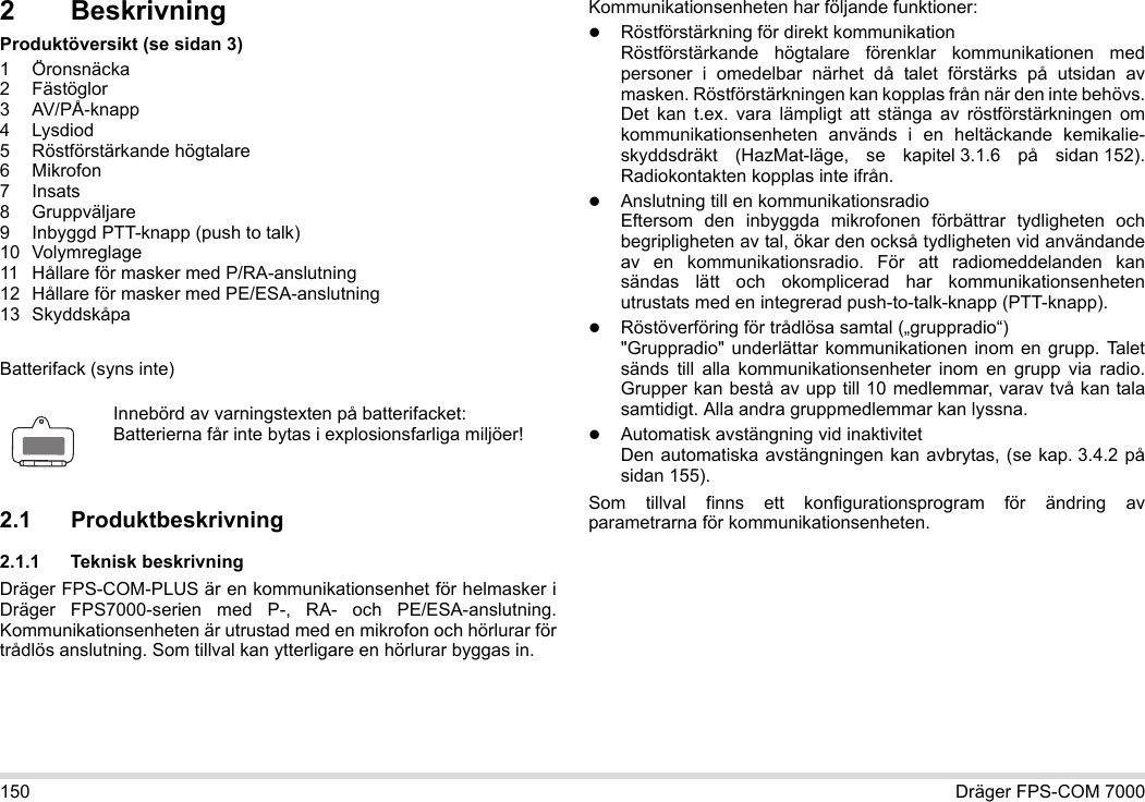 150 Dräger FPS-COM 70002 BeskrivningProduktöversikt (se sidan 3)1 Öronsnäcka2 Fästöglor3 AV/PÅ-knapp4 Lysdiod5 Röstförstärkande högtalare6Mikrofon7Insats8 Gruppväljare9 Inbyggd PTT-knapp (push to talk)10 Volymreglage11 Hållare för masker med P/RA-anslutning12 Hållare för masker med PE/ESA-anslutning13 SkyddskåpaBatterifack (syns inte)2.1 Produktbeskrivning2.1.1 Teknisk beskrivningDräger FPS-COM-PLUS är en kommunikationsenhet för helmasker i Dräger FPS7000-serien med P-, RA- och PE/ESA-anslutning. Kommunikationsenheten är utrustad med en mikrofon och hörlurar för trådlös anslutning. Som tillval kan ytterligare en hörlurar byggas in. Kommunikationsenheten har följande funktioner:Röstförstärkning för direkt kommunikationRöstförstärkande högtalare förenklar kommunikationen med personer i omedelbar närhet då talet förstärks på utsidan av masken. Röstförstärkningen kan kopplas från när den inte behövs. Det kan t.ex. vara lämpligt att stänga av röstförstärkningen om kommunikationsenheten används i en heltäckande kemikalie-skyddsdräkt (HazMat-läge, se kapitel 3.1.6 på sidan 152). Radiokontakten kopplas inte ifrån.Anslutning till en kommunikationsradioEftersom den inbyggda mikrofonen förbättrar tydligheten och begripligheten av tal, ökar den också tydligheten vid användande av en kommunikationsradio. För att radiomeddelanden kan sändas lätt och okomplicerad har kommunikationsenheten utrustats med en integrerad push-to-talk-knapp (PTT-knapp).Röstöverföring för trådlösa samtal („gruppradio“)  &quot;Gruppradio&quot; underlättar kommunikationen inom en grupp. Talet sänds till alla kommunikationsenheter inom en grupp via radio. Grupper kan bestå av upp till 10 medlemmar, varav två kan tala samtidigt. Alla andra gruppmedlemmar kan lyssna.Automatisk avstängning vid inaktivitet Den automatiska avstängningen kan avbrytas, (se kap. 3.4.2 på sidan 155).Som tillval finns ett konfigurationsprogram för ändring av parametrarna för kommunikationsenheten.Innebörd av varningstexten på batterifacket:Batterierna får inte bytas i explosionsfarliga miljöer!