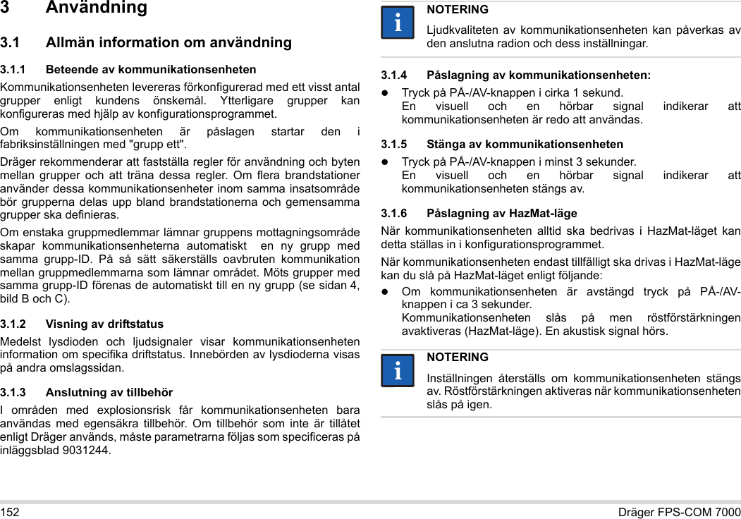 152 Dräger FPS-COM 70003 Användning3.1 Allmän information om användning3.1.1 Beteende av kommunikationsenhetenKommunikationsenheten levereras förkonfigurerad med ett visst antal grupper enligt kundens önskemål. Ytterligare grupper kan konfigureras med hjälp av konfigurationsprogrammet. Om kommunikationsenheten är påslagen startar den i fabriksinställningen med &quot;grupp ett&quot;.Dräger rekommenderar att fastställa regler för användning och byten mellan grupper och att träna dessa regler. Om flera brandstationer använder dessa kommunikationsenheter inom samma insatsområde bör grupperna delas upp bland brandstationerna och gemensamma grupper ska definieras.Om enstaka gruppmedlemmar lämnar gruppens mottagningsområde skapar kommunikationsenheterna automatiskt  en ny grupp med samma grupp-ID. På så sätt säkerställs oavbruten kommunikation mellan gruppmedlemmarna som lämnar området. Möts grupper med samma grupp-ID förenas de automatiskt till en ny grupp (se sidan 4, bild B och C).3.1.2 Visning av driftstatusMedelst lysdioden och ljudsignaler visar kommunikationsenheten information om specifika driftstatus. Innebörden av lysdioderna visas på andra omslagssidan.3.1.3 Anslutning av tillbehörI områden med explosionsrisk får kommunikationsenheten bara användas med egensäkra tillbehör. Om tillbehör som inte är tillåtet enligt Dräger används, måste parametrarna följas som specificeras på inläggsblad 9031244.3.1.4 Påslagning av kommunikationsenheten:Tryck på PÅ-/AV-knappen i cirka 1 sekund. En visuell och en hörbar signal indikerar att kommunikationsenheten är redo att användas.3.1.5 Stänga av kommunikationsenhetenTryck på PÅ-/AV-knappen i minst 3 sekunder. En visuell och en hörbar signal indikerar att kommunikationsenheten stängs av.3.1.6 Påslagning av HazMat-lägeNär kommunikationsenheten alltid ska bedrivas i HazMat-läget kan detta ställas in i konfigurationsprogrammet.När kommunikationsenheten endast tillfälligt ska drivas i HazMat-läge kan du slå på HazMat-läget enligt följande:Om kommunikationsenheten är avstängd tryck på PÅ-/AV-knappen i ca 3 sekunder. Kommunikationsenheten slås på men röstförstärkningen avaktiveras (HazMat-läge). En akustisk signal hörs.NOTERINGLjudkvaliteten av kommunikationsenheten kan påverkas av den anslutna radion och dess inställningar.NOTERINGInställningen återställs om kommunikationsenheten stängs av. Röstförstärkningen aktiveras när kommunikationsenheten slås på igen.iiii