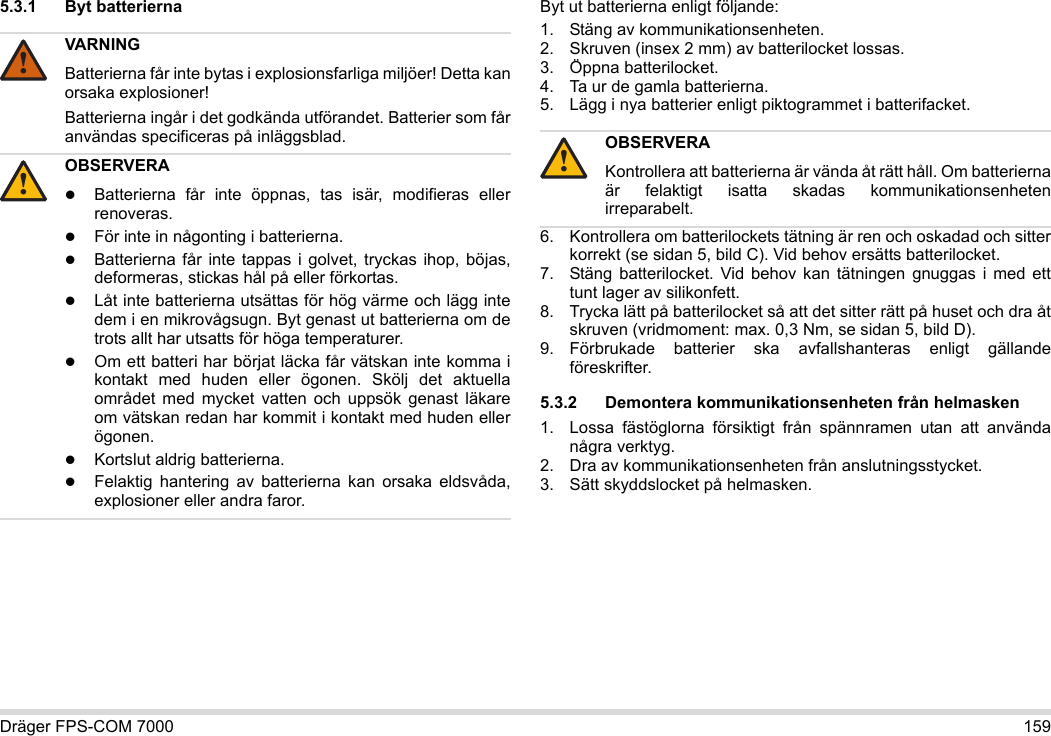 Dräger FPS-COM 7000 1595.3.1 Byt batterierna Byt ut batterierna enligt följande:1. Stäng av kommunikationsenheten.2. Skruven (insex 2 mm) av batterilocket lossas.3. Öppna batterilocket.4. Ta ur de gamla batterierna.5. Lägg i nya batterier enligt piktogrammet i batterifacket.6. Kontrollera om batterilockets tätning är ren och oskadad och sitter korrekt (se sidan 5, bild C). Vid behov ersätts batterilocket.7. Stäng batterilocket. Vid behov kan tätningen gnuggas i med ett tunt lager av silikonfett.8. Trycka lätt på batterilocket så att det sitter rätt på huset och dra åt skruven (vridmoment: max. 0,3 Nm, se sidan 5, bild D).9. Förbrukade batterier ska avfallshanteras enligt gällande föreskrifter.5.3.2 Demontera kommunikationsenheten från helmasken1. Lossa fästöglorna försiktigt från spännramen utan att använda några verktyg.2. Dra av kommunikationsenheten från anslutningsstycket.3. Sätt skyddslocket på helmasken.VARNINGBatterierna får inte bytas i explosionsfarliga miljöer! Detta kan orsaka explosioner!Batterierna ingår i det godkända utförandet. Batterier som får användas specificeras på inläggsblad.OBSERVERABatterierna får inte öppnas, tas isär, modifieras eller renoveras.För inte in någonting i batterierna.Batterierna får inte tappas i golvet, tryckas ihop, böjas, deformeras, stickas hål på eller förkortas.Låt inte batterierna utsättas för hög värme och lägg inte dem i en mikrovågsugn. Byt genast ut batterierna om de trots allt har utsatts för höga temperaturer.Om ett batteri har börjat läcka får vätskan inte komma i kontakt med huden eller ögonen. Skölj det aktuella området med mycket vatten och uppsök genast läkare om vätskan redan har kommit i kontakt med huden eller ögonen.Kortslut aldrig batterierna.Felaktig hantering av batterierna kan orsaka eldsvåda, explosioner eller andra faror.!!OBSERVERAKontrollera att batterierna är vända åt rätt håll. Om batterierna är felaktigt isatta skadas kommunikationsenheten irreparabelt.!