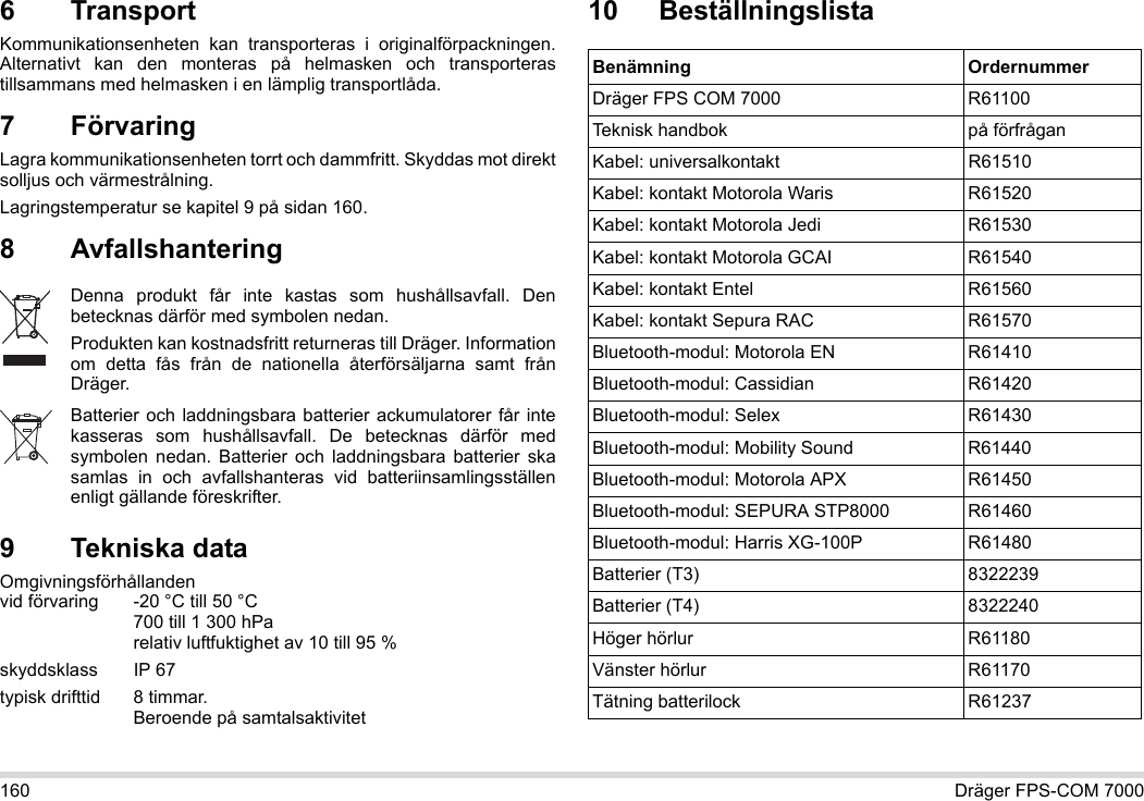 160 Dräger FPS-COM 70006 Transport Kommunikationsenheten kan transporteras i originalförpackningen. Alternativt kan den monteras på helmasken och transporteras tillsammans med helmasken i en lämplig transportlåda.7 FörvaringLagra kommunikationsenheten torrt och dammfritt. Skyddas mot direkt solljus och värmestrålning. Lagringstemperatur se kapitel 9 på sidan 160.8 Avfallshantering 9 Tekniska dataOmgivningsförhållanden  vid förvaring -20 °C till 50 °C  700 till 1 300 hPa relativ luftfuktighet av 10 till 95 %skyddsklass IP 67typisk drifttid  8 timmar.  Beroende på samtalsaktivitet10 BeställningslistaDenna produkt får inte kastas som hushållsavfall. Den betecknas därför med symbolen nedan.Produkten kan kostnadsfritt returneras till Dräger. Information om detta fås från de nationella återförsäljarna samt från Dräger.Batterier och laddningsbara batterier ackumulatorer får inte kasseras som hushållsavfall. De betecknas därför med symbolen nedan. Batterier och laddningsbara batterier ska samlas in och avfallshanteras vid batteriinsamlingsställen enligt gällande föreskrifter.Benämning OrdernummerDräger FPS COM 7000 R61100Teknisk handbok på förfråganKabel: universalkontakt R61510Kabel: kontakt Motorola Waris R61520Kabel: kontakt Motorola Jedi R61530Kabel: kontakt Motorola GCAI R61540Kabel: kontakt Entel R61560Kabel: kontakt Sepura RAC R61570Bluetooth-modul: Motorola EN R61410Bluetooth-modul: Cassidian R61420Bluetooth-modul: Selex R61430Bluetooth-modul: Mobility Sound R61440Bluetooth-modul: Motorola APX R61450Bluetooth-modul: SEPURA STP8000 R61460Bluetooth-modul: Harris XG-100P R61480Batterier (T3) 8322239Batterier (T4) 8322240Höger hörlur R61180Vänster hörlur R61170Tätning batterilock R61237