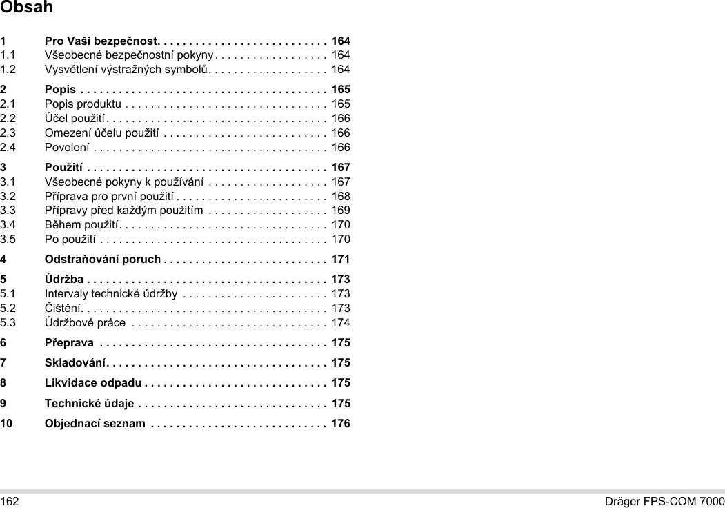162 Dräger FPS-COM 7000Obsah1 Pro Vaši bezpečnost. . . . . . . . . . . . . . . . . . . . . . . . . . .  1641.1 Všeobecné bezpečnostní pokyny. . . . . . . . . . . . . . . . . . 1641.2 Vysvětlení výstražných symbolů. . . . . . . . . . . . . . . . . . . 1642 Popis . . . . . . . . . . . . . . . . . . . . . . . . . . . . . . . . . . . . . . . 1652.1 Popis produktu . . . . . . . . . . . . . . . . . . . . . . . . . . . . . . . . 1652.2 Účel použití. . . . . . . . . . . . . . . . . . . . . . . . . . . . . . . . . . .  1662.3 Omezení účelu použití . . . . . . . . . . . . . . . . . . . . . . . . . .  1662.4 Povolení . . . . . . . . . . . . . . . . . . . . . . . . . . . . . . . . . . . . . 1663 Použití . . . . . . . . . . . . . . . . . . . . . . . . . . . . . . . . . . . . . . 1673.1 Všeobecné pokyny k používání . . . . . . . . . . . . . . . . . . . 1673.2 Příprava pro první použití . . . . . . . . . . . . . . . . . . . . . . . . 1683.3 Přípravy před každým použitím  . . . . . . . . . . . . . . . . . . .  1693.4 Během použití. . . . . . . . . . . . . . . . . . . . . . . . . . . . . . . . . 1703.5 Po použití . . . . . . . . . . . . . . . . . . . . . . . . . . . . . . . . . . . . 1704Odstraňování poruch . . . . . . . . . . . . . . . . . . . . . . . . . .  1715 Údržba . . . . . . . . . . . . . . . . . . . . . . . . . . . . . . . . . . . . . . 1735.1 Intervaly technické údržby  . . . . . . . . . . . . . . . . . . . . . . .  1735.2 Čištění. . . . . . . . . . . . . . . . . . . . . . . . . . . . . . . . . . . . . . .  1735.3 Údržbové práce  . . . . . . . . . . . . . . . . . . . . . . . . . . . . . . . 1746Přeprava  . . . . . . . . . . . . . . . . . . . . . . . . . . . . . . . . . . . . 1757 Skladování. . . . . . . . . . . . . . . . . . . . . . . . . . . . . . . . . . .  1758 Likvidace odpadu . . . . . . . . . . . . . . . . . . . . . . . . . . . . . 1759 Technické údaje . . . . . . . . . . . . . . . . . . . . . . . . . . . . . .  17510 Objednací seznam  . . . . . . . . . . . . . . . . . . . . . . . . . . . . 176