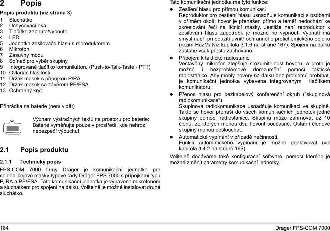 164 Dräger FPS-COM 70002PopisPopis produktu (viz strana 3)1 Sluchátko2 Uchycovací oka3Tlačítko zapnuto/vypnuto4LED5 Jednotka zesilovače hlasu s reproduktorem6Mikrofon7 Zásuvný modul8 Spínač pro výběr skupiny9 Integrované tlačítko komunikátoru (Push-to-Talk-Taste - PTT)10 Ovladač hlasitosti11 Držák masek s přípojkou P/RA12 Držák masek se závěrem PE/ESA13 Ochranný krytPřihrádka na baterie (není vidět)2.1 Popis produktu2.1.1 Technický popisFPS-COM 7000 firmy Dräger je komunikační jednotka pro celoobličejové masky typové řady Dräger FPS 7000 s přípojkami typu P, RA a PE/ESA. Tato komunikační jednotka je vybavena mikrofonem a sluchátkem pro spojení na dálku. Volitelně je možné instalovat druhé sluchátko. Tato komunikační jednotka má tyto funkce:Zesílení hlasu pro přímou komunikaciReproduktor pro zesílení hlasu usnadňuje komunikaci s osobami v přímém okolí; hovor je přenášen přímo a téměř nedochází ke zkreslování  řeči na lícnicí masky. Jestliže není reproduktor k zesilování hlasu zapotřebí, je možné ho vypnout. Vypnutí má smysl např. při použití uvnitř ochranného protichemického obleku (režim HazMatviz kapitola 3.1.6 na straně 167). Spojení na dálku zůstane však přesto zachováno.Připojení k taktické radiostaniciVestavěný mikrofon zlepšuje srozumitelnost hovoru, a proto je možné i bezproblémové dorozumění pomocí taktické radiostanice. Aby mohly hovory na dálku bez problémů probíhat, je komunikační jednotka vybavena integrovaným  tlačítkem komunikátoru.Přenos hlasu pro bezkabelový konferenční okruh (&quot;skupinová radiokomunikace&quot;)  Skupinová radiokomunikace usnadňuje komunikaci ve skupině. Takto se hovor přenáší do všech komunikačních jednotek jedné skupiny pomocí radiostanice. Skupina může zahrnovat až 10 členů, ze kterých mohou dva hovořit současně. Ostatní členové skupiny mohou poslouchat.Automatické vypínání v případě nečinnosti.  Funkci automatického vypínání je možné deaktivovat (viz kapitola 3.4.2 na straně 169).Volitelně dodáváme také konfigurační software, pomocí kterého je možné změnit parametry komunikační jednotky.Význam výstražných textů na prostoru pro baterie:Baterie vyměňujte pouze v prostředí, kde nehrozí nebezpečí výbuchu!