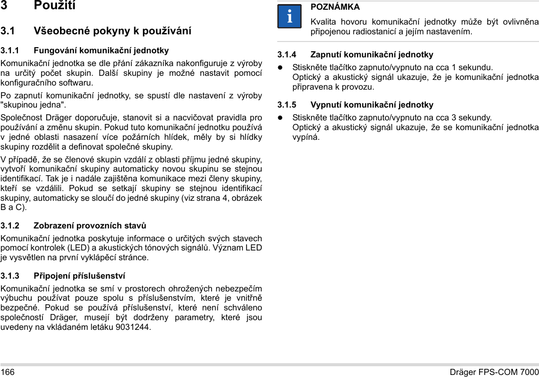 166 Dräger FPS-COM 70003Použití3.1 Všeobecné pokyny k používání3.1.1 Fungování komunikační jednotkyKomunikační jednotka se dle přání zákazníka nakonfiguruje z výroby na určitý počet skupin. Další skupiny je možné nastavit pomocí konfiguračního softwaru. Po zapnutí komunikační jednotky, se spustí dle nastavení z výroby &quot;skupinou jedna&quot;.Společnost Dräger doporučuje, stanovit si a nacvičovat pravidla pro používání a změnu skupin. Pokud tuto komunikační jednotku používá v jedné oblasti nasazení více požárních hlídek, měly by si hlídky skupiny rozdělit a definovat společné skupiny.V případě, že se členové skupin vzdálí z oblasti příjmu jedné skupiny, vytvoří komunikační skupiny automaticky novou skupinu se stejnou identifikací. Tak je i nadále zajištěna komunikace mezi členy skupiny, kteří se vzdálili. Pokud se setkají skupiny se stejnou identifikací skupiny, automaticky se sloučí do jedné skupiny (viz strana 4, obrázek B a C).3.1.2 Zobrazení provozních stavůKomunikační jednotka poskytuje informace o určitých svých stavech pomocí kontrolek (LED) a akustických tónových signálů. Význam LED je vysvětlen na první vyklápěcí stránce.3.1.3 Připojení příslušenstvíKomunikační jednotka se smí v prostorech ohrožených nebezpečím výbuchu používat pouze spolu s příslušenstvím, které je vnitřně bezpečné. Pokud se používá příslušenství, které není schváleno společností Dräger, musejí být dodrženy parametry, které jsou uvedeny na vkládaném letáku 9031244.3.1.4 Zapnutí komunikační jednotkyStiskněte tlačítko zapnuto/vypnuto na cca 1 sekundu. Optický a akustický signál ukazuje, že je komunikační jednotka připravena k provozu.3.1.5 Vypnutí komunikační jednotkyStiskněte tlačítko zapnuto/vypnuto na cca 3 sekundy. Optický a akustický signál ukazuje, že se komunikační jednotka vypíná.POZNÁMKAKvalita hovoru komunikační jednotky může být ovlivněna připojenou radiostanicí a jejím nastavením.ii