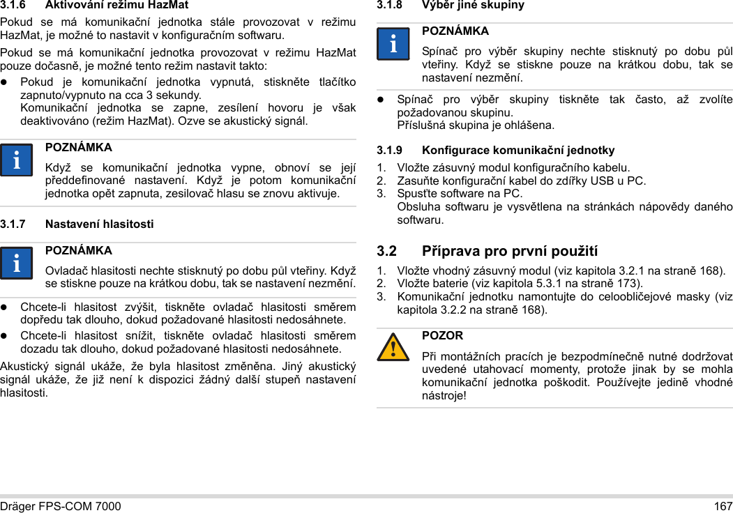 Dräger FPS-COM 7000 1673.1.6 Aktivování režimu HazMatPokud se má komunikační jednotka stále provozovat v režimu HazMat, je možné to nastavit v konfiguračním softwaru.Pokud se má komunikační jednotka provozovat v režimu HazMat pouze dočasně, je možné tento režim nastavit takto:Pokud je komunikační jednotka vypnutá, stiskněte tlačítko zapnuto/vypnuto na cca 3 sekundy. Komunikační jednotka se zapne, zesílení hovoru je však deaktivováno (režim HazMat). Ozve se akustický signál.3.1.7 Nastavení hlasitostiChcete-li hlasitost zvýšit, tiskněte ovladač hlasitosti směrem dopředu tak dlouho, dokud požadované hlasitosti nedosáhnete.Chcete-li hlasitost snížit, tiskněte ovladač hlasitosti směrem dozadu tak dlouho, dokud požadované hlasitosti nedosáhnete.Akustický signál ukáže, že byla hlasitost změněna. Jiný akustický signál ukáže, že již není k dispozici žádný další stupeň nastavení hlasitosti.3.1.8 Výběr jiné skupinySpínač pro výběr skupiny tiskněte tak často, až zvolíte požadovanou skupinu. Příslušná skupina je ohlášena.3.1.9 Konfigurace komunikační jednotky1. Vložte zásuvný modul konfiguračního kabelu.2. Zasuňte konfigurační kabel do zdířky USB u PC.3. Spusťte software na PC.  Obsluha softwaru je vysvětlena na stránkách nápovědy daného softwaru.3.2 Příprava pro první použití1. Vložte vhodný zásuvný modul (viz kapitola 3.2.1 na straně 168).2. Vložte baterie (viz kapitola 5.3.1 na straně 173).3. Komunikační jednotku namontujte do celoobličejové masky (viz kapitola 3.2.2 na straně 168).POZNÁMKAKdyž se komunikační jednotka vypne, obnoví se její předdefinované nastavení. Když je potom komunikační jednotka opět zapnuta, zesilovač hlasu se znovu aktivuje.POZNÁMKAOvladač hlasitosti nechte stisknutý po dobu půl vteřiny. Když se stiskne pouze na krátkou dobu, tak se nastavení nezmění.iiiiPOZNÁMKASpínač pro výběr skupiny nechte stisknutý po dobu půl vteřiny. Když se stiskne pouze na krátkou dobu, tak se nastavení nezmění.POZORPři montážních pracích je bezpodmínečně nutné dodržovat uvedené utahovací momenty, protože jinak by se mohla komunikační jednotka poškodit. Používejte jedině vhodné nástroje!ii!