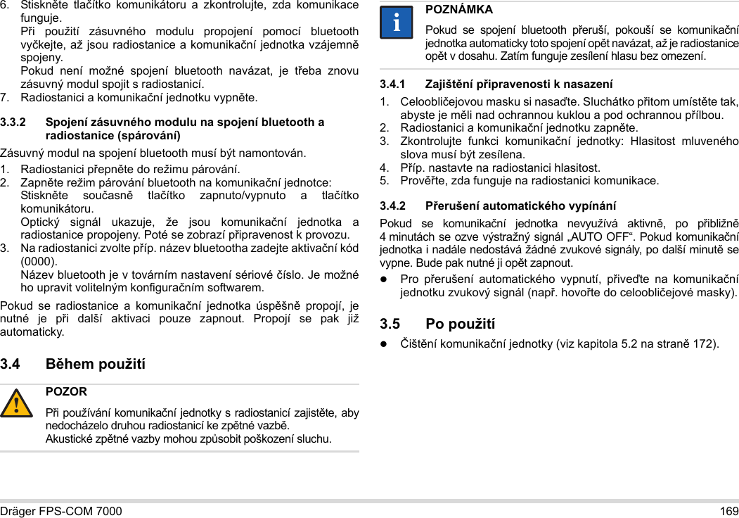 Dräger FPS-COM 7000 1696. Stiskněte tlačítko komunikátoru a zkontrolujte, zda komunikace funguje. Při použití zásuvného modulu propojení pomocí bluetooth vyčkejte, až jsou radiostanice a komunikační jednotka vzájemně spojeny. Pokud není možné spojení bluetooth navázat, je třeba znovu zásuvný modul spojit s radiostanicí.7. Radiostanici a komunikační jednotku vypněte.3.3.2 Spojení zásuvného modulu na spojení bluetooth a radiostanice (spárování)Zásuvný modul na spojení bluetooth musí být namontován.1. Radiostanici přepněte do režimu párování.2. Zapněte režim párování bluetooth na komunikační jednotce: Stiskněte současně tlačítko zapnuto/vypnuto a tlačítko komunikátoru. Optický signál ukazuje, že jsou komunikační jednotka a radiostanice propojeny. Poté se zobrazí připravenost k provozu.3. Na radiostanici zvolte příp. název bluetootha zadejte aktivační kód (0000). Název bluetooth je v továrním nastavení sériové číslo. Je možné ho upravit volitelným konfiguračním softwarem.Pokud se radiostanice a komunikační jednotka úspěšně propojí, je nutné je při další aktivaci pouze zapnout. Propojí se pak již automaticky.3.4 Během použití 3.4.1 Zajištění připravenosti k nasazení1. Celoobličejovou masku si nasaďte. Sluchátko přitom umístěte tak, abyste je měli nad ochrannou kuklou a pod ochrannou přílbou.2. Radiostanici a komunikační jednotku zapněte.3. Zkontrolujte funkci komunikační jednotky: Hlasitost mluveného slova musí být zesílena.4. Příp. nastavte na radiostanici hlasitost.5. Prověřte, zda funguje na radiostanici komunikace.3.4.2 Přerušení automatického vypínáníPokud se komunikační jednotka nevyužívá aktivně, po přibližně 4 minutách se ozve výstražný signál „AUTO OFF“. Pokud komunikační jednotka i nadále nedostává žádné zvukové signály, po další minutě se vypne. Bude pak nutné ji opět zapnout.Pro přerušení automatického vypnutí, přiveďte na komunikační jednotku zvukový signál (např. hovořte do celoobličejové masky).3.5 Po použitíČištění komunikační jednotky (viz kapitola 5.2 na straně 172).POZORPři používání komunikační jednotky s radiostanicí zajistěte, aby nedocházelo druhou radiostanicí ke zpětné vazbě. Akustické zpětné vazby mohou způsobit poškození sluchu.!POZNÁMKAPokud se spojení bluetooth přeruší, pokouší se komunikační jednotka automaticky toto spojení opět navázat, až je radiostanice opět v dosahu. Zatím funguje zesílení hlasu bez omezení.ii