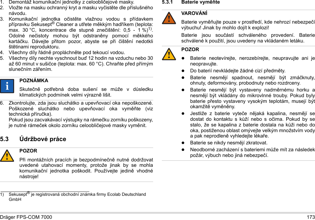 Dräger FPS-COM 7000 1731. Demontáž komunikační jednotky z celoobličejové masky.2. Vložte na masku ochranný kryt a masku vyčistěte dle příslušného návodu.3. Komunikační jednotka očistěte vlažnou vodou s přídavkem přípravku Sekusept® Cleaner a utřete měkkým hadříkem (teplota: max. 30 °C, koncentrace dle stupně znečištění: 0,5 - 1 %)1). Odolné nečistoty mohou být odstraněny pomocí měkkého kartáčku. Dávejte přitom pozor, abyste se při  čištění nedotkli štětinami reproduktoru.4. Všechny díly řádně propláchněte pod tekoucí vodou.5. Všechny díly nechte vyschnout buď 12 hodin na vzduchu nebo 30 až 60 minut v sušičce (teplota: max. 60 °C). Chraňte před přímým slunečním zářením.6. Zkontrolujte, zda jsou sluchátko a upevňovací oka nepoškozené. Poškozené sluchátko nebo upevňovací oka vyměňte (viz technická příručka).  Pokud jsou zacvakávací výstupky na rámečku zorníku poškozeny, je nutné rámeček okolo zorníku celoobličejové masky vyměnit.5.3 Údržbové práce5.3.1 Baterie vyměňte 1) Sekusept® je registrovaná obchodní známka firmy Ecolab Deutschland GmbHPOZNÁMKASkutečně potřebná doba sušení se může v důsledku klimatických podmínek velmi výrazně lišit.POZORPři montážních pracích je bezpodmínečně nutné dodržovat uvedené utahovací momenty, protože jinak by se mohla komunikační jednotka poškodit. Používejte jedině vhodné nástroje!ii!VAROVÁNÍBaterie vyměňujte pouze v prostředí, kde nehrozí nebezpečí výbuchu! Jinak by mohlo dojít k explozi!Baterie jsou součástí schváleného provedení. Baterie schválené k použití, jsou uvedeny na vkládaném letáku.POZORBaterie neotevírejte, nerozebírejte, neupravujte ani je neopravujte.Do baterií nevkládejte žádné cizí předměty.Baterie nesmějí spadnout, nesmějí být zmáčknuty, ohnuty, deformovány, probodnuty nebo rozdrceny.Baterie nesmějí být vystaveny nadměrnému horku a nesmějí být vkládány do mikrovlnné trouby. Pokud byly baterie přesto vystaveny vysokým teplotám, musejí být okamžitě vyměněny.Jestliže z baterie vyteče nějaká kapalina, nesmějí se dostat do kontaktu s kůží nebo s očima. Pokud by se stalo, že se kapalina z baterie dostala na kůži nebo do oka, postiženou oblast omývejte velkým množstvím vody a pak neprodleně vyhledejte lékaře.Baterie se nikdy nesmějí zkratovat.Neodborné zacházení s bateriemi může mít za následek požár, výbuch nebo jiná nebezpečí.!!