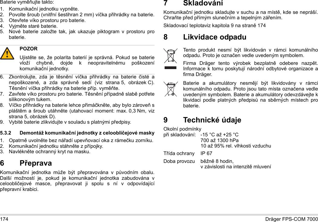 174 Dräger FPS-COM 7000Baterie vyměňujte takto:1. Komunikační jednotku vypněte.2. Povolte šroub (vnitřní šestihran 2 mm) víčka přihrádky na baterie.3. Otevřete víko prostoru pro baterie.4. Vyjměte staré baterie.5. Nové baterie založte tak, jak ukazuje piktogram v prostoru pro baterie.6. Zkontrolujte, zda je těsnění víčka přihrádky na baterie čisté a nepoškozené, a zda správně sedí (viz strana 5, obrázek C). Těsnění víčka přihrádky na baterie příp. vyměňte.7. Zavřete víko prostoru pro baterie. Těsnění případně slabě potřete silikonovým tukem.8. Víčko přihrádky na baterie lehce přimáčkněte, aby bylo zároveň s pláštěm a šroub utáhněte (utahovací moment: max. 0,3 Nm, viz strana 5, obrázek D).9. Vybité baterie zlikvidujte v souladu s platnými předpisy.5.3.2 Demontáž komunikační jednotky z celoobličejové masky1. Opatrně uvolněte bez nářadí upevňovací oka z rámečku zorníku.2. Komunikační jednotku stáhněte z přípojky.3. Navlékněte ochranný kryt na masku.6Přeprava Komunikační jednotka může být přepravována v původním obalu. Další možností je, pokud je komunikační jednotka zabudována v celoobličejové masce, přepravovat ji spolu s ní v odpovídající přepravní krabici.7 SkladováníKomunikační jednotku skladujte v suchu a na místě, kde se nepráší. Chraňte před přímým slunečním a tepelným zářením. Skladovací teplotaviz kapitola 9 na straně 1748 Likvidace odpadu 9 Technické údajeOkolní podmínky  při skladování: -15 °C až +25 °C  700 až 1300 hPa 10 až 95% rel. vlhkosti vzduchuTřída ochrany IP 67Doba provozu  běžně 8 hodin,  v závislosti na intenzitě mluveníPOZORUjistěte se, že polarita baterií je správná. Pokud se baterie vloží chybně, dojde k neopravitelnému poškození komunikační jednotky.!Tento produkt nesmí být likvidován v rámci komunálního odpadu. Proto je označen vedle uvedeným symbolem.Firma Dräger tento výrobek bezplatně odebere nazpět. Informace k tomu poskytují národní odbytové organizace a firma Dräger.Baterie a akumulátory nesmějí být likvidovány v rámci komunálního odpadu. Proto jsou tato místa označena vedle uvedeným symbolem. Baterie a akumulátory odevzdávejte k likvidaci podle platných předpisů na sběrných místech pro baterie.