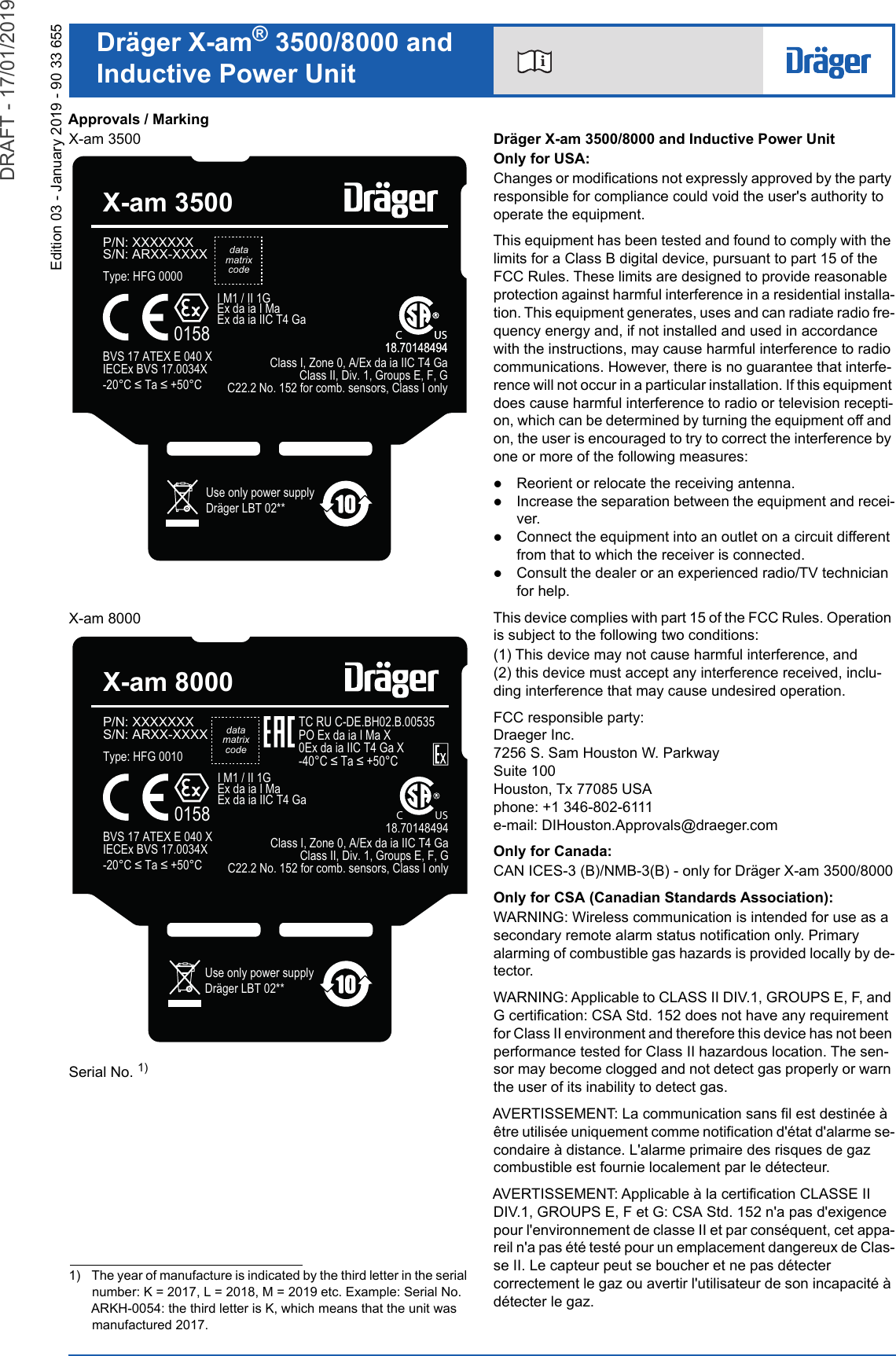 iDräger X-am® 3500/8000 andInductive Power UnitEdition 03 - January 2019 - 90 33 655Approvals / MarkingX-am 3500X-am 8000Serial No. 1)Dräger X-am 3500/8000 and Inductive Power UnitOnly for USA:Changes or modifications not expressly approved by the party responsible for compliance could void the user&apos;s authority to operate the equipment.This equipment has been tested and found to comply with the limits for a Class B digital device, pursuant to part 15 of the FCC Rules. These limits are designed to provide reasonable protection against harmful interference in a residential installa-tion. This equipment generates, uses and can radiate radio fre-quency energy and, if not installed and used in accordance with the instructions, may cause harmful interference to radio communications. However, there is no guarantee that interfe-rence will not occur in a particular installation. If this equipment does cause harmful interference to radio or television recepti-on, which can be determined by turning the equipment off and on, the user is encouraged to try to correct the interference by one or more of the following measures:Reorient or relocate the receiving antenna.Increase the separation between the equipment and recei-ver.Connect the equipment into an outlet on a circuit different from that to which the receiver is connected.Consult the dealer or an experienced radio/TV technician for help.This device complies with part 15 of the FCC Rules. Operation is subject to the following two conditions:(1) This device may not cause harmful interference, and (2) this device must accept any interference received, inclu-ding interference that may cause undesired operation.FCC responsible party:Draeger Inc. 7256 S. Sam Houston W. ParkwaySuite 100Houston, Tx 77085 USAphone: +1 346-802-6111e-mail: DIHouston.Approvals@draeger.comOnly for Canada:CAN ICES-3 (B)/NMB-3(B) - only for Dräger X-am 3500/8000Only for CSA (Canadian Standards Association):WARNING: Wireless communication is intended for use as a secondary remote alarm status notification only. Primary alarming of combustible gas hazards is provided locally by de-tector.WARNING: Applicable to CLASS II DIV.1, GROUPS E, F, and G certification: CSA Std. 152 does not have any requirement for Class II environment and therefore this device has not been performance tested for Class II hazardous location. The sen-sor may become clogged and not detect gas properly or warn the user of its inability to detect gas.AVERTISSEMENT: La communication sans fil est destinée à être utilisée uniquement comme notification d&apos;état d&apos;alarme se-condaire à distance. L&apos;alarme primaire des risques de gaz combustible est fournie localement par le détecteur.AVERTISSEMENT: Applicable à la certification CLASSE II DIV.1, GROUPS E, F et G: CSA Std. 152 n&apos;a pas d&apos;exigence pour l&apos;environnement de classe II et par conséquent, cet appa-reil n&apos;a pas été testé pour un emplacement dangereux de Clas-se II. Le capteur peut se boucher et ne pas détecter correctement le gaz ou avertir l&apos;utilisateur de son incapacité à détecter le gaz.1) The year of manufacture is indicated by the third letter in the serial number: K = 2017, L = 2018, M = 2019 etc. Example: Serial No. ARKH-0054: the third letter is K, which means that the unit was manufactured 2017.Type: HFG 0000P/N: XXXXXXXS/N: ARXX-XXXXUse only power supplyDräger LBT 02**X-am 35000158I M1 / II 1GEx da ia I MaEx da ia IIC T4 GaBVS 17 ATEX E 040 X    IECEx BVS 17.0034X&amp;7D&amp;C               US18.70148494C               US18.70148494Class I, Zone 0, A/Ex da ia IIC T4 GaClass II, Div. 1, Groups E, F, GC22.2 No. 152 for comb. sensors, Class I onlydatamatrixcodeType: HFG 0010datamatrixcodeP/N: XXXXXXXS/N: ARXX-XXXXUse only power supplyDräger LBT 02**X-am 80000158I M1 / II 1GEx da ia I MaEx da ia IIC T4 GaBVS 17 ATEX E 040 X    IECEx BVS 17.0034X&amp;7D&amp;Class I, Zone 0, A/Ex da ia IIC T4 GaClass II, Div. 1, Groups E, F, GC22.2 No. 152 for comb. sensors, Class I onlyTC RU C-DE.BH02.B.00535PO Ex da ia I Ma X0Ex da ia IIC T4 Ga X&amp;7D&amp; C               US18.70148494DRAFT - 17/01/2019