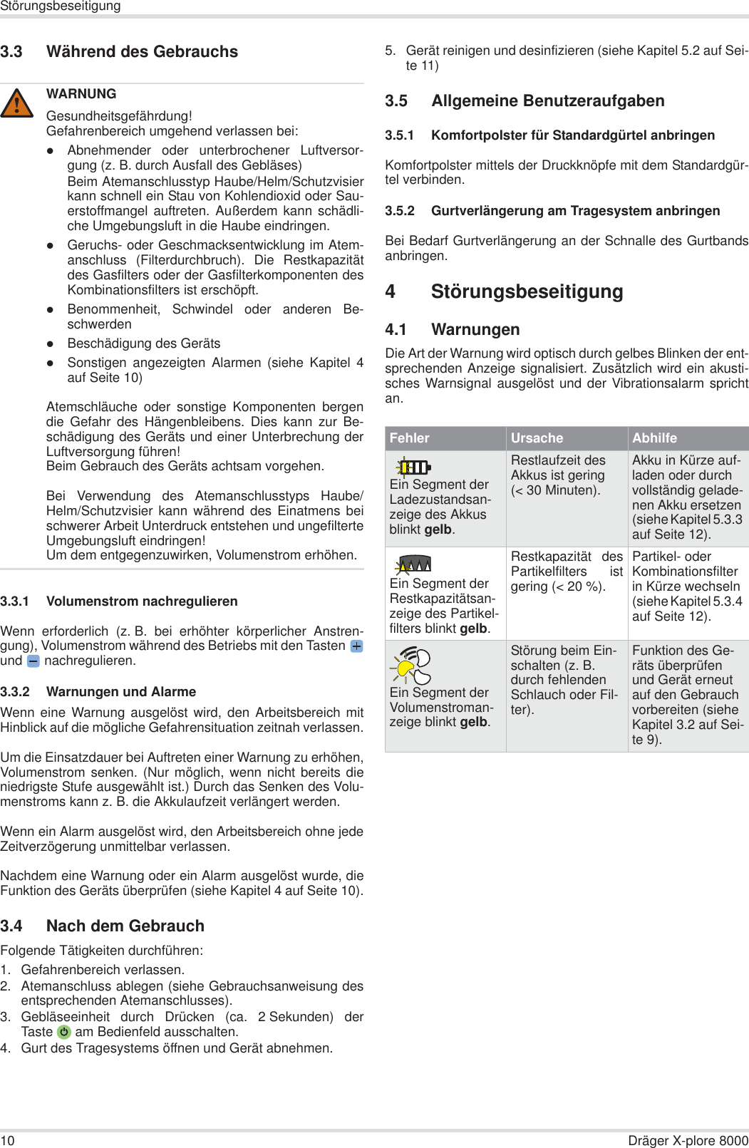 10 Dräger X-plore 8000Störungsbeseitigung3.3 Während des Gebrauchs3.3.1 Volumenstrom nachregulierenWenn erforderlich (z. B. bei erhöhter körperlicher Anstren-gung), Volumenstrom während des Betriebs mit den Tastenund  nachregulieren.3.3.2 Warnungen und AlarmeWenn eine Warnung ausgelöst wird, den Arbeitsbereich mitHinblick auf die mögliche Gefahrensituation zeitnah verlassen.Um die Einsatzdauer bei Auftreten einer Warnung zu erhöhen,Volumenstrom senken. (Nur möglich, wenn nicht bereits dieniedrigste Stufe ausgewählt ist.) Durch das Senken des Volu-menstroms kann z. B. die Akkulaufzeit verlängert werden.Wenn ein Alarm ausgelöst wird, den Arbeitsbereich ohne jedeZeitverzögerung unmittelbar verlassen.Nachdem eine Warnung oder ein Alarm ausgelöst wurde, dieFunktion des Geräts überprüfen (siehe Kapitel 4 auf Seite 10).3.4 Nach dem GebrauchFolgende Tätigkeiten durchführen:1. Gefahrenbereich verlassen.2. Atemanschluss ablegen (siehe Gebrauchsanweisung desentsprechenden Atemanschlusses).3. Gebläseeinheit durch Drücken (ca. 2 Sekunden) derTaste  am Bedienfeld ausschalten.4. Gurt des Tragesystems öffnen und Gerät abnehmen.5. Gerät reinigen und desinfizieren (siehe Kapitel 5.2 auf Sei-te 11)3.5 Allgemeine Benutzeraufgaben3.5.1 Komfortpolster für Standardgürtel anbringenKomfortpolster mittels der Druckknöpfe mit dem Standardgür-tel verbinden.3.5.2 Gurtverlängerung am Tragesystem anbringenBei Bedarf Gurtverlängerung an der Schnalle des Gurtbandsanbringen.4 Störungsbeseitigung4.1 WarnungenDie Art der Warnung wird optisch durch gelbes Blinken der ent-sprechenden Anzeige signalisiert. Zusätzlich wird ein akusti-sches Warnsignal ausgelöst und der Vibrationsalarm sprichtan.WARNUNGGesundheitsgefährdung!Gefahrenbereich umgehend verlassen bei:zAbnehmender oder unterbrochener Luftversor-gung (z. B. durch Ausfall des Gebläses)Beim Atemanschlusstyp Haube/Helm/Schutzvisierkann schnell ein Stau von Kohlendioxid oder Sau-erstoffmangel auftreten. Außerdem kann schädli-che Umgebungsluft in die Haube eindringen.zGeruchs- oder Geschmacksentwicklung im Atem-anschluss (Filterdurchbruch). Die Restkapazitätdes Gasfilters oder der Gasfilterkomponenten desKombinationsfilters ist erschöpft.zBenommenheit, Schwindel oder anderen Be-schwerdenzBeschädigung des GerätszSonstigen angezeigten Alarmen (siehe Kapitel 4auf Seite 10)Atemschläuche oder sonstige Komponenten bergendie Gefahr des Hängenbleibens. Dies kann zur Be-schädigung des Geräts und einer Unterbrechung derLuftversorgung führen!Beim Gebrauch des Geräts achtsam vorgehen.Bei Verwendung des Atemanschlusstyps Haube/Helm/Schutzvisier kann während des Einatmens beischwerer Arbeit Unterdruck entstehen und ungefilterteUmgebungsluft eindringen!Um dem entgegenzuwirken, Volumenstrom erhöhen.!Fehler Ursache AbhilfeEin Segment der Ladezustandsan-zeige des Akkus blinkt gelb.Restlaufzeit des Akkus ist gering (&lt; 30 Minuten).Akku in Kürze auf-laden oder durch vollständig gelade-nen Akku ersetzen (siehe Kapitel 5.3.3 auf Seite 12).Ein Segment der Restkapazitätsan-zeige des Partikel-filters blinkt gelb.Restkapazität desPartikelfilters istgering (&lt; 20 %).Partikel- oder Kombinationsfilter in Kürze wechseln (siehe Kapitel 5.3.4 auf Seite 12).Ein Segment der Volumenstroman-zeige blinkt gelb.Störung beim Ein-schalten (z. B. durch fehlenden Schlauch oder Fil-ter).Funktion des Ge-räts überprüfen und Gerät erneut auf den Gebrauch vorbereiten (siehe Kapitel 3.2 auf Sei-te 9).