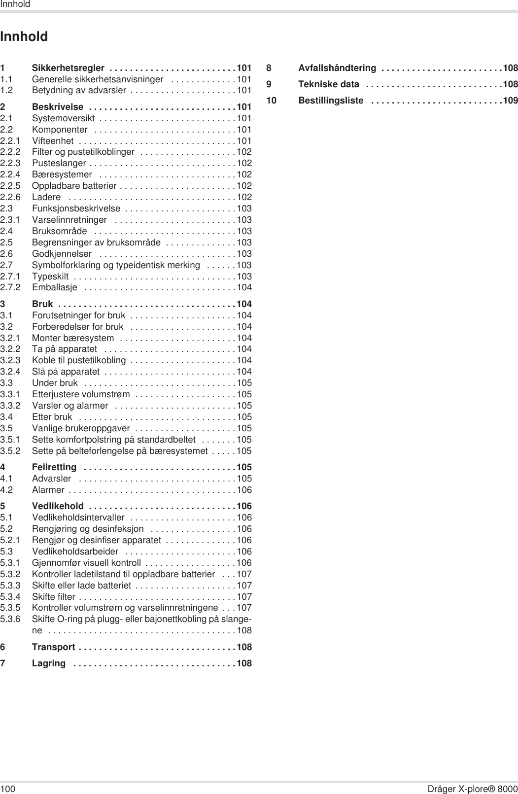 100 Dräger X-plore® 8000InnholdInnhold1 Sikkerhetsregler  . . . . . . . . . . . . . . . . . . . . . . . . .1011.1 Generelle sikkerhetsanvisninger   . . . . . . . . . . . . .1011.2 Betydning av advarsler  . . . . . . . . . . . . . . . . . . . . .1012 Beskrivelse  . . . . . . . . . . . . . . . . . . . . . . . . . . . . .1012.1 Systemoversikt  . . . . . . . . . . . . . . . . . . . . . . . . . . .1012.2 Komponenter  . . . . . . . . . . . . . . . . . . . . . . . . . . . .1012.2.1 Vifteenhet  . . . . . . . . . . . . . . . . . . . . . . . . . . . . . . .1012.2.2 Filter og pustetilkoblinger  . . . . . . . . . . . . . . . . . . .1022.2.3 Pusteslanger . . . . . . . . . . . . . . . . . . . . . . . . . . . . .1022.2.4 Bæresystemer   . . . . . . . . . . . . . . . . . . . . . . . . . . .1022.2.5 Oppladbare batterier . . . . . . . . . . . . . . . . . . . . . . .1022.2.6 Ladere   . . . . . . . . . . . . . . . . . . . . . . . . . . . . . . . . .1022.3 Funksjonsbeskrivelse  . . . . . . . . . . . . . . . . . . . . . .1032.3.1 Varselinnretninger   . . . . . . . . . . . . . . . . . . . . . . . .1032.4 Bruksområde   . . . . . . . . . . . . . . . . . . . . . . . . . . . .1032.5 Begrensninger av bruksområde  . . . . . . . . . . . . . .1032.6 Godkjennelser   . . . . . . . . . . . . . . . . . . . . . . . . . . .1032.7 Symbolforklaring og typeidentisk merking   . . . . . .1032.7.1 Typeskilt  . . . . . . . . . . . . . . . . . . . . . . . . . . . . . . . .1032.7.2 Emballasje   . . . . . . . . . . . . . . . . . . . . . . . . . . . . . .1043 Bruk  . . . . . . . . . . . . . . . . . . . . . . . . . . . . . . . . . . .1043.1 Forutsetninger for bruk  . . . . . . . . . . . . . . . . . . . . .1043.2 Forberedelser for bruk  . . . . . . . . . . . . . . . . . . . . .1043.2.1 Monter bæresystem  . . . . . . . . . . . . . . . . . . . . . . .1043.2.2 Ta på apparatet   . . . . . . . . . . . . . . . . . . . . . . . . . .1043.2.3 Koble til pustetilkobling  . . . . . . . . . . . . . . . . . . . . .1043.2.4 Slå på apparatet  . . . . . . . . . . . . . . . . . . . . . . . . . .1043.3 Under bruk  . . . . . . . . . . . . . . . . . . . . . . . . . . . . . .1053.3.1 Etterjustere volumstrøm  . . . . . . . . . . . . . . . . . . . .1053.3.2 Varsler og alarmer   . . . . . . . . . . . . . . . . . . . . . . . .1053.4 Etter bruk   . . . . . . . . . . . . . . . . . . . . . . . . . . . . . . .1053.5 Vanlige brukeroppgaver  . . . . . . . . . . . . . . . . . . . .1053.5.1 Sette komfortpolstring på standardbeltet  . . . . . . .1053.5.2 Sette på belteforlengelse på bæresystemet  . . . . .1054 Feilretting   . . . . . . . . . . . . . . . . . . . . . . . . . . . . . .1054.1 Advarsler   . . . . . . . . . . . . . . . . . . . . . . . . . . . . . . .1054.2 Alarmer  . . . . . . . . . . . . . . . . . . . . . . . . . . . . . . . . .1065 Vedlikehold  . . . . . . . . . . . . . . . . . . . . . . . . . . . . .1065.1 Vedlikeholdsintervaller  . . . . . . . . . . . . . . . . . . . . .1065.2 Rengjøring og desinfeksjon   . . . . . . . . . . . . . . . . .1065.2.1 Rengjør og desinfiser apparatet  . . . . . . . . . . . . . .1065.3 Vedlikeholdsarbeider   . . . . . . . . . . . . . . . . . . . . . .1065.3.1 Gjennomfør visuell kontroll  . . . . . . . . . . . . . . . . . .1065.3.2 Kontroller ladetilstand til oppladbare batterier   . . .1075.3.3 Skifte eller lade batteriet . . . . . . . . . . . . . . . . . . . .1075.3.4 Skifte filter . . . . . . . . . . . . . . . . . . . . . . . . . . . . . . .1075.3.5 Kontroller volumstrøm og varselinnretningene  . . .1075.3.6 Skifte O-ring på plugg- eller bajonettkobling på slange-ne  . . . . . . . . . . . . . . . . . . . . . . . . . . . . . . . . . . . . .1086 Transport . . . . . . . . . . . . . . . . . . . . . . . . . . . . . . .1087 Lagring   . . . . . . . . . . . . . . . . . . . . . . . . . . . . . . . .1088 Avfallshåndtering  . . . . . . . . . . . . . . . . . . . . . . . .1089 Tekniske data  . . . . . . . . . . . . . . . . . . . . . . . . . . .10810 Bestillingsliste   . . . . . . . . . . . . . . . . . . . . . . . . . .109