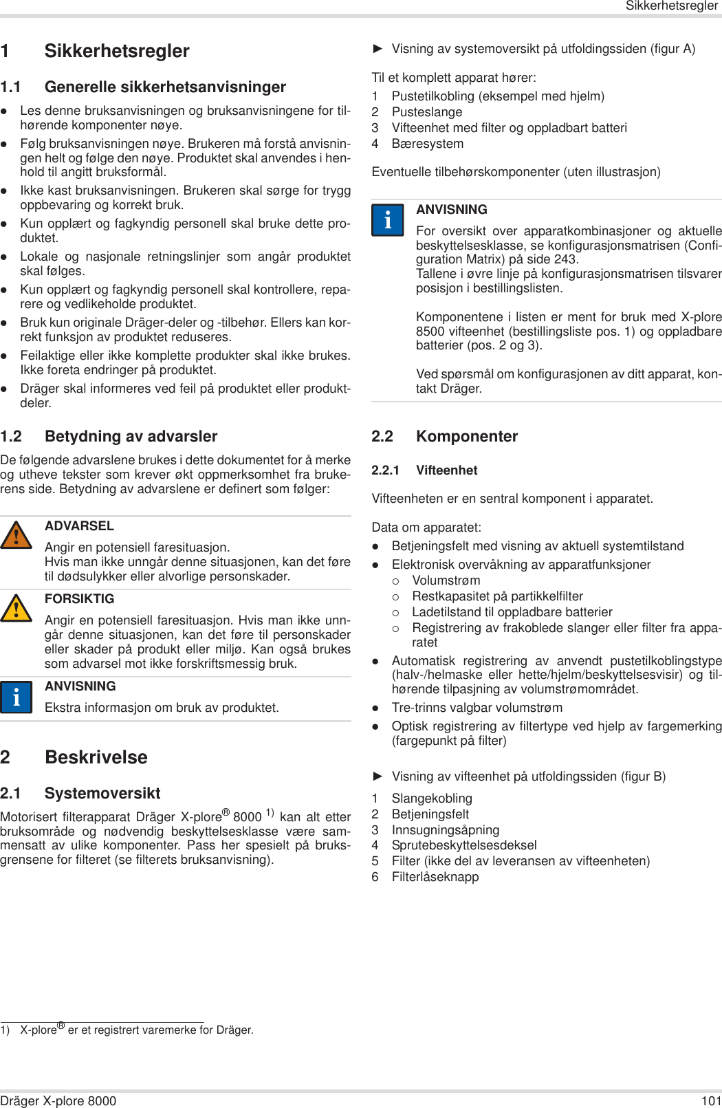 SikkerhetsreglerDräger X-plore 8000 1011 Sikkerhetsregler1.1 Generelle sikkerhetsanvisningerzLes denne bruksanvisningen og bruksanvisningene for til-hørende komponenter nøye.zFølg bruksanvisningen nøye. Brukeren må forstå anvisnin-gen helt og følge den nøye. Produktet skal anvendes i hen-hold til angitt bruksformål.zIkke kast bruksanvisningen. Brukeren skal sørge for tryggoppbevaring og korrekt bruk.zKun opplært og fagkyndig personell skal bruke dette pro-duktet.zLokale og nasjonale retningslinjer som angår produktetskal følges.zKun opplært og fagkyndig personell skal kontrollere, repa-rere og vedlikeholde produktet.zBruk kun originale Dräger-deler og -tilbehør. Ellers kan kor-rekt funksjon av produktet reduseres.zFeilaktige eller ikke komplette produkter skal ikke brukes.Ikke foreta endringer på produktet.zDräger skal informeres ved feil på produktet eller produkt-deler.1.2 Betydning av advarslerDe følgende advarslene brukes i dette dokumentet for å merkeog utheve tekster som krever økt oppmerksomhet fra bruke-rens side. Betydning av advarslene er definert som følger:2 Beskrivelse2.1 SystemoversiktMotorisert filterapparat Dräger X-plore®8000 1) kan alt etterbruksområde og nødvendig beskyttelsesklasse være sam-mensatt av ulike komponenter. Pass her spesielt på bruks-grensene for filteret (se filterets bruksanvisning).ŹVisning av systemoversikt på utfoldingssiden (figur A)Til et komplett apparat hører:1 Pustetilkobling (eksempel med hjelm)2 Pusteslange3 Vifteenhet med filter og oppladbart batteri4BæresystemEventuelle tilbehørskomponenter (uten illustrasjon)2.2 Komponenter2.2.1 VifteenhetVifteenheten er en sentral komponent i apparatet.Data om apparatet:zBetjeningsfelt med visning av aktuell systemtilstandzElektronisk overvåkning av apparatfunksjoner{Volumstrøm{Restkapasitet på partikkelfilter{Ladetilstand til oppladbare batterier{Registrering av frakoblede slanger eller filter fra appa-ratetzAutomatisk registrering av anvendt pustetilkoblingstype(halv-/helmaske eller hette/hjelm/beskyttelsesvisir) og til-hørende tilpasjning av volumstrømområdet.zTre-trinns valgbar volumstrømzOptisk registrering av filtertype ved hjelp av fargemerking(fargepunkt på filter)ŹVisning av vifteenhet på utfoldingssiden (figur B)1 Slangekobling2 Betjeningsfelt3 Innsugningsåpning4 Sprutebeskyttelsesdeksel5 Filter (ikke del av leveransen av vifteenheten)6 FilterlåseknappADVARSELAngir en potensiell faresituasjon.Hvis man ikke unngår denne situasjonen, kan det føretil dødsulykker eller alvorlige personskader.FORSIKTIGAngir en potensiell faresituasjon. Hvis man ikke unn-går denne situasjonen, kan det føre til personskadereller skader på produkt eller miljø. Kan også brukessom advarsel mot ikke forskriftsmessig bruk.ANVISNINGEkstra informasjon om bruk av produktet.1) X-plore® er et registrert varemerke for Dräger.!!iiANVISNINGFor oversikt over apparatkombinasjoner og aktuellebeskyttelsesklasse, se konfigurasjonsmatrisen (Confi-guration Matrix) på side 243.Tallene i øvre linje på konfigurasjonsmatrisen tilsvarerposisjon i bestillingslisten.Komponentene i listen er ment for bruk med X-plore8500 vifteenhet (bestillingsliste pos. 1) og oppladbarebatterier (pos. 2 og 3). Ved spørsmål om konfigurasjonen av ditt apparat, kon-takt Dräger.ii