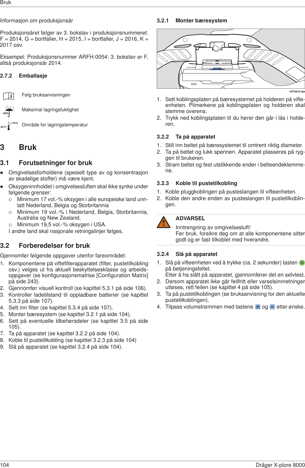 104 Dräger X-plore 8000BrukInformasjon om produksjonsårProduksjonsåret følger av 3. bokstav i produksjonsnummeret:F = 2014, G = bortfaller, H = 2015, I = bortfaller, J = 2016, K =2017 osv.Eksempel: Produksjonsnummer ARFH-0054: 3. bokstav er F,altså produksjonsår 2014.2.7.2 Emballasje3 Bruk3.1 Forutsetninger for brukzOmgivelsesforholdene (spesielt type av og konsentrasjonav skadelige stoffer) må være kjent.zOksygeninnholdet i omgivelsesluften skal ikke synke underfølgende grenser:{Minimum 17 vol.-% oksygen i alle europeiske land unn-tatt Nederland, Belgia og Storbritannia{Minimum 19 vol.-% i Nederland, Belgia, Storbritannia,Australia og New Zealand.{Minimum 19,5 vol.-% oksygen i USA.I andre land skal nasjonale retningslinjer følges.3.2 Forberedelser for brukGjennomfør følgende oppgaver utenfor fareområdet:1. Komponentene på viftefilterapparatet (filter, pustetilkoblingosv.) velges ut fra aktuell beskyttelsesklasse og arbeids-oppgaver (se konfigurasjonsmatrise [Configuration Matrix]på side 243).2. Gjennomfør visuell kontroll (se kapittel 5.3.1 på side 106).3. Kontroller ladetilstand til oppladbare batterier (se kapittel5.3.3 på side 107).4. Sett inn filter (se kapittel 5.3.4 på side 107).5. Monter bæresystem (se kapittel 3.2.1 på side 104).6. Sett på eventuelle tilbehørsdeler (se kapittel 3.5 på side105).7. Ta på apparatet (se kapittel 3.2.2 på side 104).8. Koble til pustetilkobling (se kapittel 3.2.3 på side 104)9. Slå på apparatet (se kapittel 3.2.4 på side 104).3.2.1 Monter bæresystem1. Sett koblingsplaten på bæresystemet på holderen på vifte-enheten. Pilmerkene på koblingsplaten og holderen skalstemme overens.2. Trykk ned koblingsplaten til du hører den går i lås i holde-ren.3.2.2 Ta på apparatet 1. Still inn beltet på bæresystemet til omtrent riktig diameter.2. Ta på beltet og lukk spennen. Apparatet plasseres på ryg-gen til brukeren.3. Stram beltet og fest utstikkende ender i belteendeklemme-ne.3.2.3 Koble til pustetilkobling 1. Koble pluggkoblingen på pusteslangen til vifteenheten.2. Koble den andre enden av pusteslangen til pustetilkoblin-gen.3.2.4 Slå på apparatet 1. Slå på vifteenheten ved å trykke (ca. 2 sekunder) tastenpå betjeningsfeltet.Etter å ha slått på apparatet, gjennomfører det en selvtest.2. Dersom apparatet ikke går feilfritt eller varselsinnretningerutløses, rett feilen (se kapittel 4 på side 105).3. Ta på pustetilkoblingen (se bruksanvisning for den aktuellepustetilkoblingen).4. Tilpass volumstrømmen med tastene  og   etter ønske.Følg bruksanvisningenMaksimal lagringsfuktighetOmråde for lagringstemperatur&lt;95%-20°C+70°CADVARSELInntrengning av omgivelsesluft!Før bruk, forsikre deg om at alle komponentene sittergodt og er fast tilkoblet med hverandre.04733412.eps!