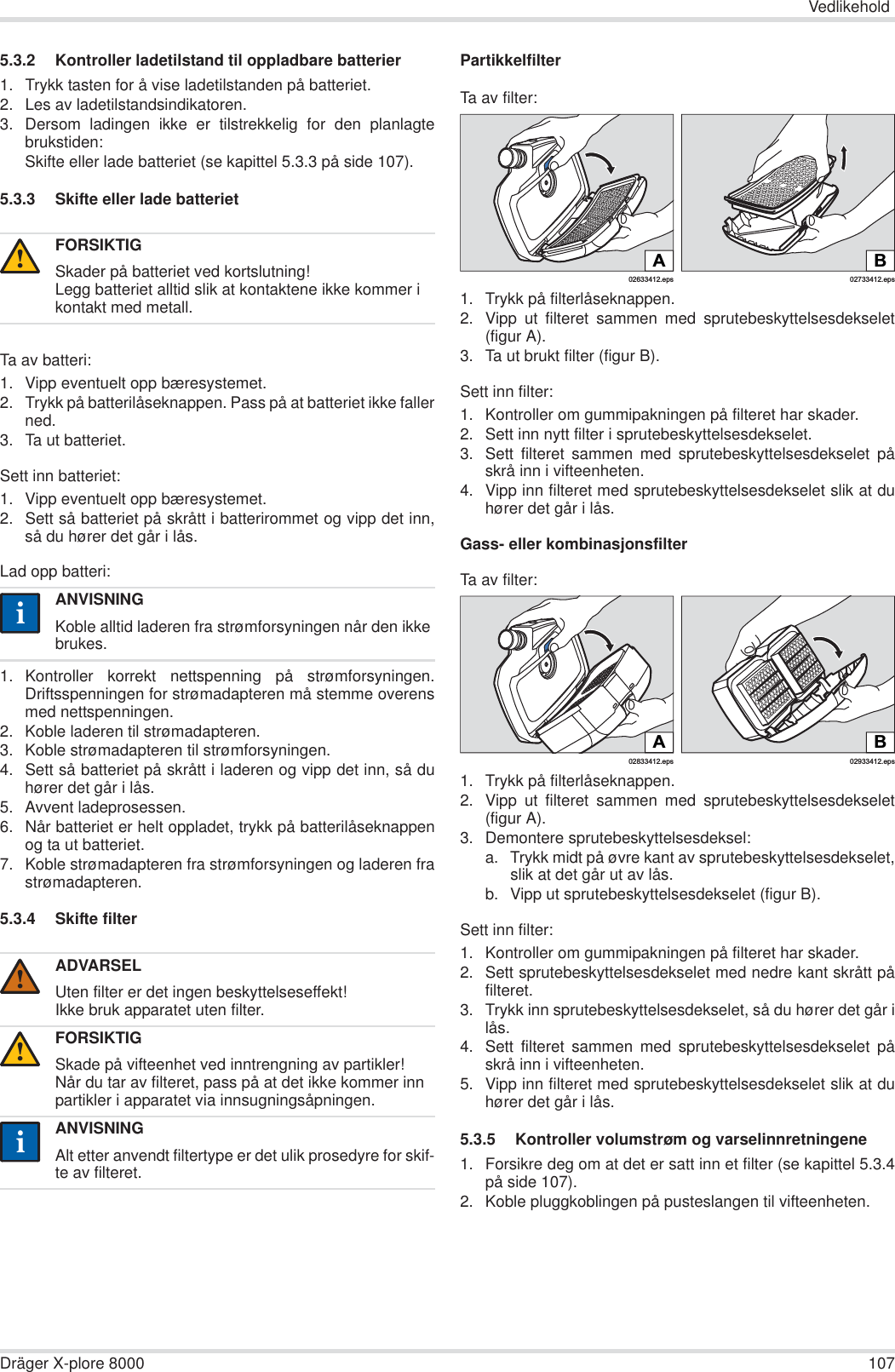 VedlikeholdDräger X-plore 8000 1075.3.2 Kontroller ladetilstand til oppladbare batterier1. Trykk tasten for å vise ladetilstanden på batteriet.2. Les av ladetilstandsindikatoren.3. Dersom ladingen ikke er tilstrekkelig for den planlagtebrukstiden:Skifte eller lade batteriet (se kapittel 5.3.3 på side 107).5.3.3 Skifte eller lade batteriet Ta av batteri:1. Vipp eventuelt opp bæresystemet.2. Trykk på batterilåseknappen. Pass på at batteriet ikke fallerned.3. Ta ut batteriet.Sett inn batteriet:1. Vipp eventuelt opp bæresystemet.2. Sett så batteriet på skrått i batterirommet og vipp det inn,så du hører det går i lås.Lad opp batteri:1. Kontroller korrekt nettspenning på strømforsyningen.Driftsspenningen for strømadapteren må stemme overensmed nettspenningen.2. Koble laderen til strømadapteren.3. Koble strømadapteren til strømforsyningen.4. Sett så batteriet på skrått i laderen og vipp det inn, så duhører det går i lås.5. Avvent ladeprosessen.6. Når batteriet er helt oppladet, trykk på batterilåseknappenog ta ut batteriet.7. Koble strømadapteren fra strømforsyningen og laderen frastrømadapteren.5.3.4 Skifte filterPartikkelfilterTa av filter:1. Trykk på filterlåseknappen.2. Vipp ut filteret sammen med sprutebeskyttelsesdekselet(figur A).3. Ta ut brukt filter (figur B).Sett inn filter:1. Kontroller om gummipakningen på filteret har skader.2. Sett inn nytt filter i sprutebeskyttelsesdekselet.3. Sett filteret sammen med sprutebeskyttelsesdekselet påskrå inn i vifteenheten.4. Vipp inn filteret med sprutebeskyttelsesdekselet slik at duhører det går i lås.Gass- eller kombinasjonsfilterTa av filter:1. Trykk på filterlåseknappen.2. Vipp ut filteret sammen med sprutebeskyttelsesdekselet(figur A).3. Demontere sprutebeskyttelsesdeksel:a. Trykk midt på øvre kant av sprutebeskyttelsesdekselet,slik at det går ut av lås.b. Vipp ut sprutebeskyttelsesdekselet (figur B).Sett inn filter:1. Kontroller om gummipakningen på filteret har skader. 2. Sett sprutebeskyttelsesdekselet med nedre kant skrått påfilteret.3. Trykk inn sprutebeskyttelsesdekselet, så du hører det går ilås.4. Sett filteret sammen med sprutebeskyttelsesdekselet påskrå inn i vifteenheten.5. Vipp inn filteret med sprutebeskyttelsesdekselet slik at duhører det går i lås.5.3.5 Kontroller volumstrøm og varselinnretningene1. Forsikre deg om at det er satt inn et filter (se kapittel 5.3.4på side 107).2. Koble pluggkoblingen på pusteslangen til vifteenheten.FORSIKTIGSkader på batteriet ved kortslutning!Legg batteriet alltid slik at kontaktene ikke kommer i kontakt med metall.ANVISNINGKoble alltid laderen fra strømforsyningen når den ikke brukes.ADVARSELUten filter er det ingen beskyttelseseffekt!Ikke bruk apparatet uten filter.FORSIKTIGSkade på vifteenhet ved inntrengning av partikler!Når du tar av filteret, pass på at det ikke kommer inn partikler i apparatet via innsugningsåpningen.ANVISNINGAlt etter anvendt filtertype er det ulik prosedyre for skif-te av filteret.!ii!!ii02633412.epsA02733412.epsBB02933412.eps02833412.epsA