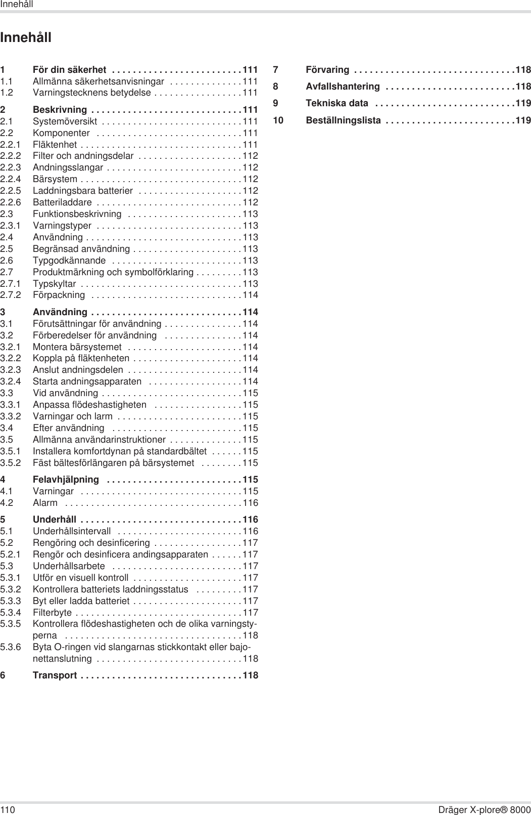 110 Dräger X-plore® 8000InnehållInnehåll1 För din säkerhet  . . . . . . . . . . . . . . . . . . . . . . . . .1111.1 Allmänna säkerhetsanvisningar  . . . . . . . . . . . . . .1111.2 Varningstecknens betydelse . . . . . . . . . . . . . . . . .1112 Beskrivning . . . . . . . . . . . . . . . . . . . . . . . . . . . . .1112.1 Systemöversikt  . . . . . . . . . . . . . . . . . . . . . . . . . . .1112.2 Komponenter  . . . . . . . . . . . . . . . . . . . . . . . . . . . .1112.2.1 Fläktenhet . . . . . . . . . . . . . . . . . . . . . . . . . . . . . . .1112.2.2 Filter och andningsdelar  . . . . . . . . . . . . . . . . . . . .1122.2.3 Andningsslangar . . . . . . . . . . . . . . . . . . . . . . . . . .1122.2.4 Bärsystem . . . . . . . . . . . . . . . . . . . . . . . . . . . . . . .1122.2.5 Laddningsbara batterier  . . . . . . . . . . . . . . . . . . . .1122.2.6 Batteriladdare  . . . . . . . . . . . . . . . . . . . . . . . . . . . .1122.3 Funktionsbeskrivning  . . . . . . . . . . . . . . . . . . . . . .1132.3.1 Varningstyper  . . . . . . . . . . . . . . . . . . . . . . . . . . . .1132.4 Användning . . . . . . . . . . . . . . . . . . . . . . . . . . . . . .1132.5 Begränsad användning . . . . . . . . . . . . . . . . . . . . .1132.6 Typgodkännande  . . . . . . . . . . . . . . . . . . . . . . . . .1132.7 Produktmärkning och symbolförklaring . . . . . . . . .1132.7.1 Typskyltar  . . . . . . . . . . . . . . . . . . . . . . . . . . . . . . .1132.7.2 Förpackning  . . . . . . . . . . . . . . . . . . . . . . . . . . . . .1143 Användning . . . . . . . . . . . . . . . . . . . . . . . . . . . . .1143.1 Förutsättningar för användning . . . . . . . . . . . . . . .1143.2 Förberedelser för användning   . . . . . . . . . . . . . . .1143.2.1 Montera bärsystemet  . . . . . . . . . . . . . . . . . . . . . .1143.2.2 Koppla på fläktenheten . . . . . . . . . . . . . . . . . . . . .1143.2.3 Anslut andningsdelen  . . . . . . . . . . . . . . . . . . . . . .1143.2.4 Starta andningsapparaten   . . . . . . . . . . . . . . . . . .1143.3 Vid användning . . . . . . . . . . . . . . . . . . . . . . . . . . .1153.3.1 Anpassa flödeshastigheten   . . . . . . . . . . . . . . . . .1153.3.2 Varningar och larm  . . . . . . . . . . . . . . . . . . . . . . . .1153.4 Efter användning   . . . . . . . . . . . . . . . . . . . . . . . . .1153.5 Allmänna användarinstruktioner  . . . . . . . . . . . . . .1153.5.1 Installera komfortdynan på standardbältet  . . . . . .1153.5.2 Fäst bältesförlängaren på bärsystemet   . . . . . . . .1154 Felavhjälpning   . . . . . . . . . . . . . . . . . . . . . . . . . .1154.1 Varningar   . . . . . . . . . . . . . . . . . . . . . . . . . . . . . . .1154.2 Alarm   . . . . . . . . . . . . . . . . . . . . . . . . . . . . . . . . . .1165 Underhåll . . . . . . . . . . . . . . . . . . . . . . . . . . . . . . .1165.1 Underhållsintervall   . . . . . . . . . . . . . . . . . . . . . . . .1165.2 Rengöring och desinficering  . . . . . . . . . . . . . . . . .1175.2.1 Rengör och desinficera andingsapparaten . . . . . .1175.3 Underhållsarbete   . . . . . . . . . . . . . . . . . . . . . . . . .1175.3.1 Utför en visuell kontroll  . . . . . . . . . . . . . . . . . . . . .1175.3.2 Kontrollera batteriets laddningsstatus   . . . . . . . . .1175.3.3 Byt eller ladda batteriet . . . . . . . . . . . . . . . . . . . . .1175.3.4 Filterbyte . . . . . . . . . . . . . . . . . . . . . . . . . . . . . . . .1175.3.5 Kontrollera flödeshastigheten och de olika varningsty-perna   . . . . . . . . . . . . . . . . . . . . . . . . . . . . . . . . . .1185.3.6 Byta O-ringen vid slangarnas stickkontakt eller bajo-nettanslutning  . . . . . . . . . . . . . . . . . . . . . . . . . . . .1186 Transport . . . . . . . . . . . . . . . . . . . . . . . . . . . . . . .1187 Förvaring  . . . . . . . . . . . . . . . . . . . . . . . . . . . . . . .1188 Avfallshantering  . . . . . . . . . . . . . . . . . . . . . . . . .1189 Tekniska data  . . . . . . . . . . . . . . . . . . . . . . . . . . .11910 Beställningslista  . . . . . . . . . . . . . . . . . . . . . . . . .119