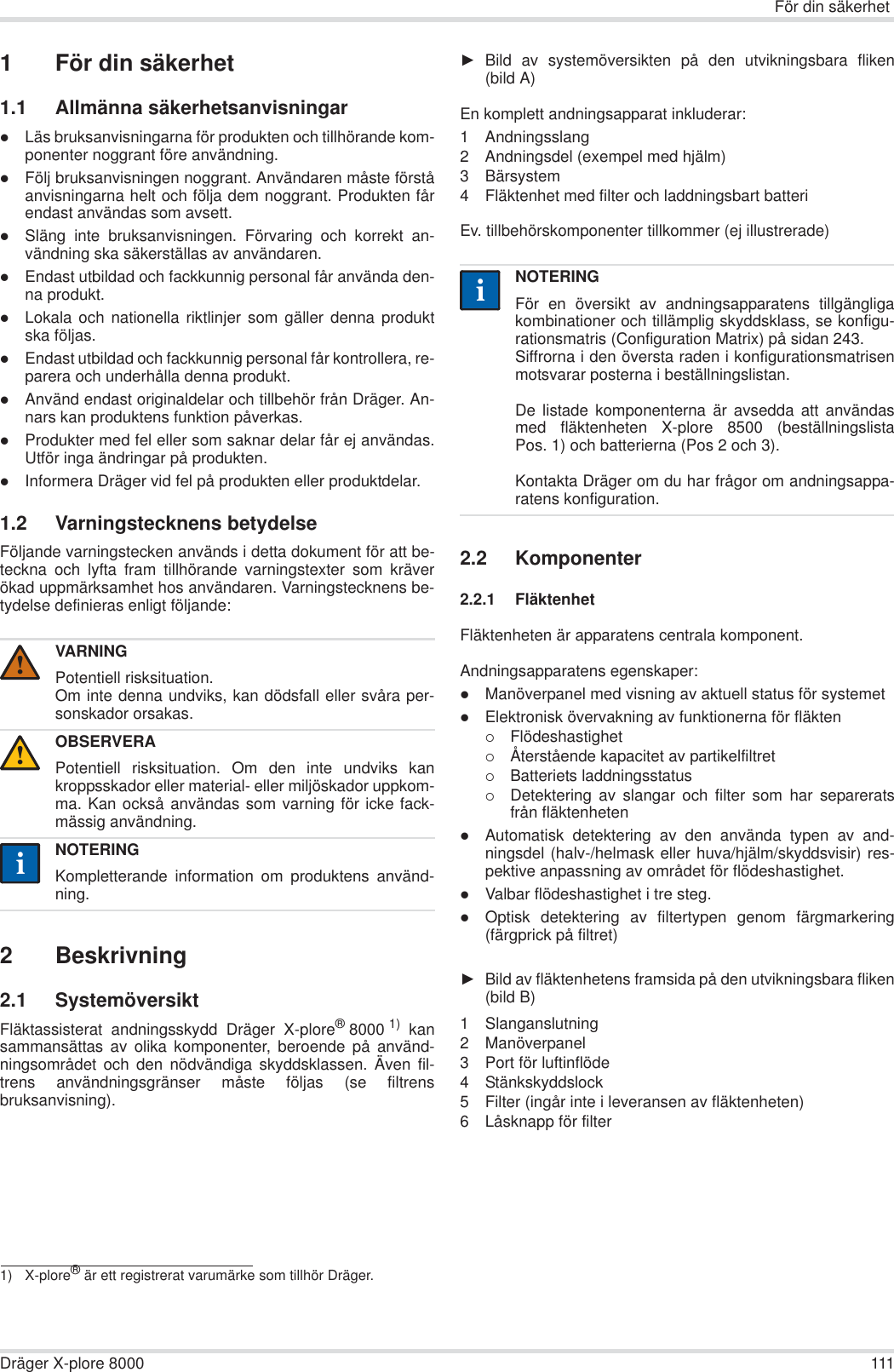 För din säkerhetDräger X-plore 8000 1111 För din säkerhet1.1 Allmänna säkerhetsanvisningarzLäs bruksanvisningarna för produkten och tillhörande kom-ponenter noggrant före användning.zFölj bruksanvisningen noggrant. Användaren måste förståanvisningarna helt och följa dem noggrant. Produkten fårendast användas som avsett.zSläng inte bruksanvisningen. Förvaring och korrekt an-vändning ska säkerställas av användaren.zEndast utbildad och fackkunnig personal får använda den-na produkt.zLokala och nationella riktlinjer som gäller denna produktska följas.zEndast utbildad och fackkunnig personal får kontrollera, re-parera och underhålla denna produkt.zAnvänd endast originaldelar och tillbehör från Dräger. An-nars kan produktens funktion påverkas.zProdukter med fel eller som saknar delar får ej användas.Utför inga ändringar på produkten.zInformera Dräger vid fel på produkten eller produktdelar.1.2 Varningstecknens betydelseFöljande varningstecken används i detta dokument för att be-teckna och lyfta fram tillhörande varningstexter som kräverökad uppmärksamhet hos användaren. Varningstecknens be-tydelse definieras enligt följande:2 Beskrivning2.1 SystemöversiktFläktassisterat andningsskydd Dräger X-plore®8000 1) kansammansättas av olika komponenter, beroende på använd-ningsområdet och den nödvändiga skyddsklassen. Även fil-trens användningsgränser måste följas (se filtrensbruksanvisning).ŹBild av systemöversikten på den utvikningsbara fliken(bild A)En komplett andningsapparat inkluderar:1 Andningsslang2 Andningsdel (exempel med hjälm)3 Bärsystem4 Fläktenhet med filter och laddningsbart batteri Ev. tillbehörskomponenter tillkommer (ej illustrerade)2.2 Komponenter2.2.1 FläktenhetFläktenheten är apparatens centrala komponent.Andningsapparatens egenskaper:zManöverpanel med visning av aktuell status för systemetzElektronisk övervakning av funktionerna för fläkten{Flödeshastighet{Återstående kapacitet av partikelfiltret{Batteriets laddningsstatus{Detektering av slangar och filter som har separeratsfrån fläktenhetenzAutomatisk detektering av den använda typen av and-ningsdel (halv-/helmask eller huva/hjälm/skyddsvisir) res-pektive anpassning av området för flödeshastighet.zValbar flödeshastighet i tre steg.zOptisk detektering av filtertypen genom färgmarkering(färgprick på filtret)ŹBild av fläktenhetens framsida på den utvikningsbara fliken(bild B)1 Slanganslutning2 Manöverpanel3 Port för luftinflöde4 Stänkskyddslock5 Filter (ingår inte i leveransen av fläktenheten)6 Låsknapp för filterVARNINGPotentiell risksituation.Om inte denna undviks, kan dödsfall eller svåra per-sonskador orsakas.OBSERVERAPotentiell risksituation. Om den inte undviks kankroppsskador eller material- eller miljöskador uppkom-ma. Kan också användas som varning för icke fack-mässig användning.NOTERINGKompletterande information om produktens använd-ning.1) X-plore® är ett registrerat varumärke som tillhör Dräger.!!iiNOTERINGFör en översikt av andningsapparatens tillgängligakombinationer och tillämplig skyddsklass, se konfigu-rationsmatris (Configuration Matrix) på sidan 243.Siffrorna i den översta raden i konfigurationsmatrisenmotsvarar posterna i beställningslistan.De listade komponenterna är avsedda att användasmed fläktenheten X-plore 8500 (beställningslistaPos. 1) och batterierna (Pos 2 och 3). Kontakta Dräger om du har frågor om andningsappa-ratens konfiguration.ii