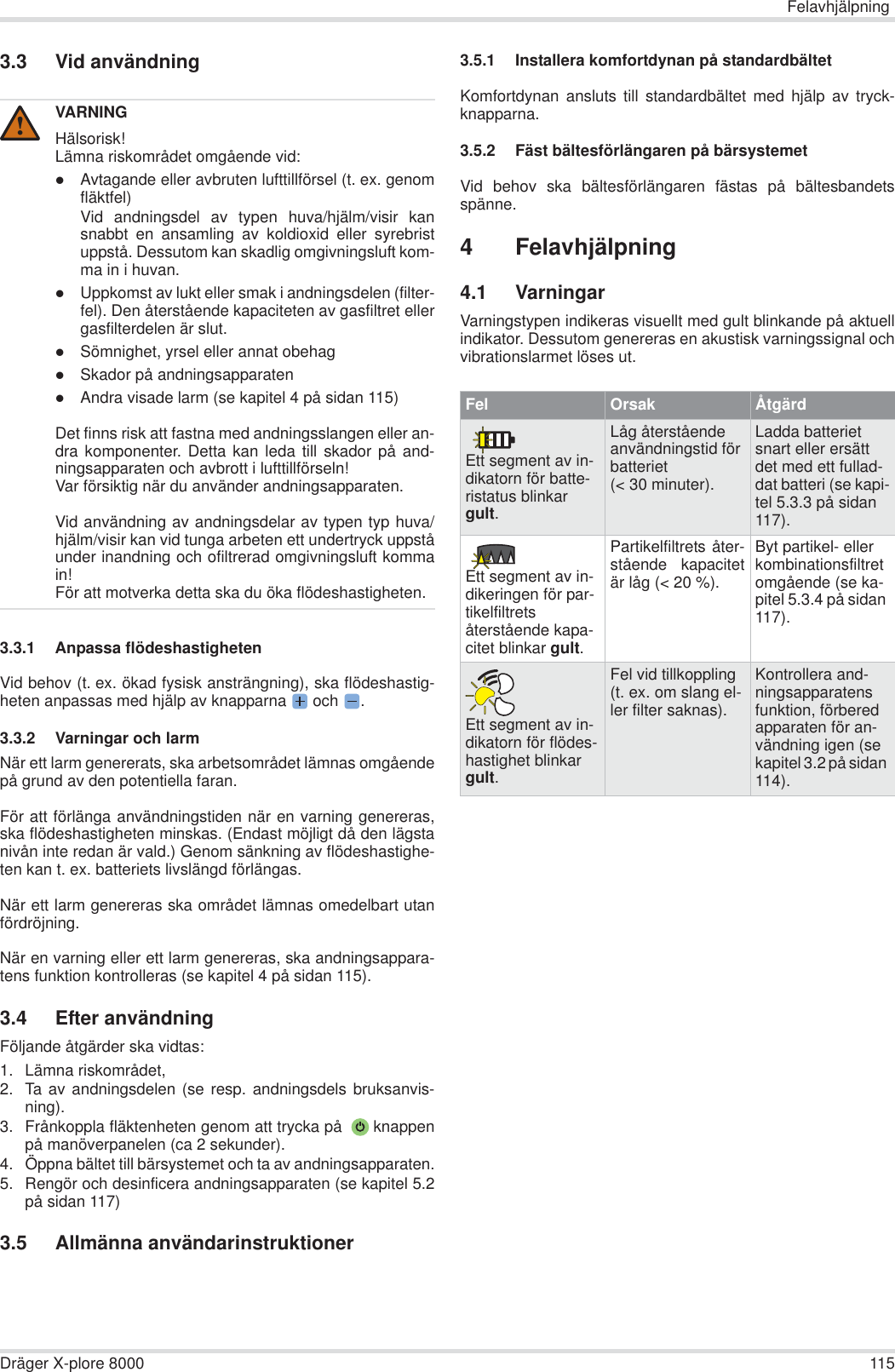 FelavhjälpningDräger X-plore 8000 1153.3 Vid användning3.3.1 Anpassa flödeshastighetenVid behov (t. ex. ökad fysisk ansträngning), ska flödeshastig-heten anpassas med hjälp av knapparna  och  .3.3.2 Varningar och larmNär ett larm genererats, ska arbetsområdet lämnas omgåendepå grund av den potentiella faran.För att förlänga användningstiden när en varning genereras,ska flödeshastigheten minskas. (Endast möjligt då den lägstanivån inte redan är vald.) Genom sänkning av flödeshastighe-ten kan t. ex. batteriets livslängd förlängas.När ett larm genereras ska området lämnas omedelbart utanfördröjning.När en varning eller ett larm genereras, ska andningsappara-tens funktion kontrolleras (se kapitel 4 på sidan 115).3.4 Efter användningFöljande åtgärder ska vidtas:1. Lämna riskområdet,2. Ta av andningsdelen (se resp. andningsdels bruksanvis-ning).3. Frånkoppla fläktenheten genom att trycka på   knappenpå manöverpanelen (ca 2 sekunder).4. Öppna bältet till bärsystemet och ta av andningsapparaten.5. Rengör och desinficera andningsapparaten (se kapitel 5.2på sidan 117)3.5 Allmänna användarinstruktioner3.5.1 Installera komfortdynan på standardbältetKomfortdynan ansluts till standardbältet med hjälp av tryck-knapparna.3.5.2 Fäst bältesförlängaren på bärsystemetVid behov ska bältesförlängaren fästas på bältesbandetsspänne.4 Felavhjälpning4.1 VarningarVarningstypen indikeras visuellt med gult blinkande på aktuellindikator. Dessutom genereras en akustisk varningssignal ochvibrationslarmet löses ut.VARNINGHälsorisk!Lämna riskområdet omgående vid:zAvtagande eller avbruten lufttillförsel (t. ex. genomfläktfel)Vid andningsdel av typen huva/hjälm/visir kansnabbt en ansamling av koldioxid eller syrebristuppstå. Dessutom kan skadlig omgivningsluft kom-ma in i huvan.zUppkomst av lukt eller smak i andningsdelen (filter-fel). Den återstående kapaciteten av gasfiltret ellergasfilterdelen är slut.zSömnighet, yrsel eller annat obehagzSkador på andningsapparatenzAndra visade larm (se kapitel 4 på sidan 115)Det finns risk att fastna med andningsslangen eller an-dra komponenter. Detta kan leda till skador på and-ningsapparaten och avbrott i lufttillförseln!Var försiktig när du använder andningsapparaten.Vid användning av andningsdelar av typen typ huva/hjälm/visir kan vid tunga arbeten ett undertryck uppståunder inandning och ofiltrerad omgivningsluft kommain!För att motverka detta ska du öka flödeshastigheten.!Fel Orsak ÅtgärdEtt segment av in-dikatorn för batte-ristatus blinkar gult.Låg återstående användningstid för batteriet (&lt; 30 minuter).Ladda batteriet snart eller ersätt det med ett fullad-dat batteri (se kapi-tel 5.3.3 på sidan 117).Ett segment av in-dikeringen för par-tikelfiltrets återstående kapa-citet blinkar gult.Partikelfiltrets åter-stående kapacitetär låg (&lt; 20 %).Byt partikel- eller kombinationsfiltret omgående (se ka-pitel 5.3.4 på sidan 117).Ett segment av in-dikatorn för flödes-hastighet blinkar gult.Fel vid tillkoppling (t. ex. om slang el-ler filter saknas).Kontrollera and-ningsapparatens funktion, förbered apparaten för an-vändning igen (se kapitel 3.2 på sidan 114).